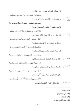 ‫ﻓﺈﻥ ﺠﻤﺎل ﺍﻟﻤﻠـﻙ ﻴﺤﻴـﻰ ﺒـﻥ ﺨﺎﻟـﺩ‬
                                 ‫ٍ‬     ‫‪‬‬                ‫َ‬    ‫ﱠ‬
‫ـﺭ‬
‫ـل ـﻥ ـﻰ ﻭﺠﻌﻔـ ‪‬‬
         ‫ﻭﺤﻠﻴﺘ ـﻪ ﺍﻟﻔﻀـ ُ ﺒـ ﻴﺤﻴـ‬
                         ‫ِ ﹾ ‪ ‬ﹶـ ‪‬‬
                                 ‫: ﻋﺭﻴﻘﻭﻥ ﻓـﻲ ﺍﻟﺘـﺩﺒﻴ ِ، ﹸـ ﱠﺍﻡ ‪‬ﻭﻟـﺔ‬
                                 ‫ﺭ ﻗ ﻭ‪ ‬ﺩ ٍ‬
                                                                                   ‫ﻋﺒﺩ ﺍﻟﻤﻠﻙ ﺒـﻥ‬
                                                                                          ‫ﺼﺎﻟﺢ:‬
                                                                                        ‫)ﻤﺴﺘﻁﺭﺩ‪‬ﺍ(‬


‫ﻤﻴ ـﺎ ِﻴﻥ ﺸ ـﺎﺩﻭﺍ ﻓ ـﻲ ﺍﻟ ـﺒﻼﺩ ﻭﻋﻤ ـﺭﻭﺍ‬
   ‫ﱠـ‬       ‫ـ ـ‬           ‫ـﻤ ‪ ‬ـ‬
                                                          ‫)١(‬
                                 ‫ـﻭﺍ ـﺎ‬
                                  ‫ـﺔ ﺃﺠﻤﻌـ ﻟﻬـ‬
                                            ‫ﻓﺘﻨـ ﹲ‬              ‫ﺇﺫﺍ ـﺩ ‪‬ﺘﻬﻡ‬
                                                                   ‫ﺒـ ‪‬ﻫ‬
‫ﻓﻼ ﺍﻟﻌـﺯﻡ ‪‬ﺨـ ﹶﻭل ﻭﻻ ﺍﻟـﺭﺃﻱ ﻤـﺩﺒﺭ‬
‫ِ‪‬‬              ‫‪ ‬ﻤ ﺫ ٌ‬
                                                                                   ‫ﺇﺴﻤﺎﻋﻴل ﺒﻥ‬
                                 ‫: ﻟﻘﺩ ﻋ ﱠﺭﻭﺍ، ﻤﺎ ﻨﺩ ﻋـﻥ ﺫﺍﻙ ﻤﻨﺼـﻑ‬
                                               ‫ﱠ‬         ‫‪‬ﻤ‬                                ‫ﻴﺤﻴﻰ‬


‫ﺃﻴﻨﻜﺭ ﻀـﻭﺀ ﺍﻟﺼـﺒﺢ ﻭﺍﻟﺼـﺒﺢ ‪‬ﺴـﻔﺭ‬
‫‪‬‬   ‫‪‬ﻤ‬        ‫ِ‬      ‫‪‬‬    ‫‪‬ﹾ ﹶ ‪‬‬
                                 ‫ﻓـﺫﺍﻙ ﺒﺭﻴـﺩ ﻴـﺫﺭﻉ ﺍﻷﺭﺽ ‪‬ﺤﻜﻤـﺎ‬
                                  ‫ﻤ ﹶ ‪‬ـ‬     ‫‪ ‬ﹾ‪‬‬         ‫ـ‬
                       ‫)٢(‬
‫ﺍﻟﻤﺴــﻠﻤﻴﻥ ‪‬ــﻭﻗﺭ‬
‫ﱠ‪‬‬   ‫ﻤ‬                       ‫ﻭﺫﻟــﻙ ﹶــﻲﺀ‬
                             ‫‪‬‬  ‫ﻓ‬
                                 ‫ـﻠﺤﻭﺍ‬
                                     ‫ـ ِﺒﻴﻥ ﻓﺄﺼـ‬
                                             ‫ـﺎﻤﻭﺍ ـﻪ ﺤﺎﺴـ ﺒ‬
                                                     ‫ﻋﻠﻴـ‬  ‫ﺃﻗـ‬
‫ـﺎﺒﻁﻴﻥ ـﺩ ﱠﺭﻭﺍ‬
   ‫ﻓـ ﺒ‬       ‫ـ ‪‬ﻭﺍ ـﻴﻬﻡ ﻀـ‬
                     ‫ﻭﻀـ ﻤ ﺇﻟـ‬
                                 ‫: ‪‬ﺘﻠﻙ ﺒ ‪‬ـﻭﺕ ﺍﻟﺠﻨـﺩ ‪‬ـ ﱠﺕ ﹶـﺘﺎ ﹶﻬﻡ‬
                                   ‫ِﻀ ﻤ ﺸ ﺘ‬               ‫ﻴ‬      ‫ﻭ‬                     ‫ﻫﺭﺜﻤﺔ‬


‫ﻓــﺂﻭﻭ‪‬ﺍ ﺇﻟﻴﻬــﺎ ﺤﺎﺴــﺩﻴﻥ ﻓﻌﺴــﻜﺭﻭﺍ‬
                              ‫‪‬‬
                                                                                   ‫ﺍﻟﻌﺒﺎﺱ ﺒﻥ‬
                                 ‫ـﻙ ـﺂﻭﻯ ـﺭﻴﺽ ﻭﻤﺜﻠ ـﺎ‬
                                   ‫ِ ﹸﻬـ‬     ‫: ﻭﺘﻠـ ﻤـ ‪ ‬ﻟﻠﻤـ‬                             ‫ﻤﺤﻤﺩ‬


‫ﻟﻤﻥ ﺤ ِﻤـﻭﺍ ﻜﻬـﻑ ﺍﻟـ ‪‬ﻟﻲ ﻭﺃﻋﺴـﺭﻭﺍ‬
         ‫ﻭ ‪‬‬     ‫ﹶ‬        ‫‪‬ﺭ‬
                                           ‫)٣(‬
                                 ‫ﻭﺤـ ‪‬ﻫﻡ‬
                                   ‫ﺩ‬             ‫ﻭﻜﺎﻥ ﺍﻟﺘـﺩﺍﻭﻱ ﻟﻠﻤﻴﺎﺴـﻴﺭ‬
                                                 ‫ٍ‬
                 ‫)٤(‬
‫‪‬ﻘــل ﻭﻤﻜﹾﺜــﺭ‬
‫‪‬‬     ‫ﱞ ‪‬‬    ‫ﻤ‬         ‫ﻓﺄﻀ‪‬ــﺤﻰ ﹶﻤــﻼﻩ‬
                       ‫‪‬‬    ‫ﺘ‬
                                  ‫: ﻭﻟﻡ ‪‬ﻐ ِﻠﻭﺍ ﺸﺄﻥ ﺍﻟﻘﻀـﺎﺀ ﻓﻬـ ﱠﺒﻭﺍ‬
                                     ‫ﺫ‬             ‫‪‬‬      ‫ﻴﻔ‬                    ‫ﻋﺒﺩ ﺍﻟﻤﻠـﻙ‬



                                                                              ‫)١( ﻓﺎﺠﺄﺘﻬﻡ.‬
                                                                     ‫)٢( ﺍﻟﻔﻲﺀ: ﺍﻟﺨﺭﺍﺝ.‬
                                                                           ‫)٣( ﺍﻷﻏﻨﻴﺎﺀ.‬
                                                                 ‫)٤( ﺘﻤﻠﻰ ﺍﻟﺸﻲﺀ ﺘﻤﺘﻊ ﺒﻪ.‬

                                    ‫- ٦٨ -‬
 