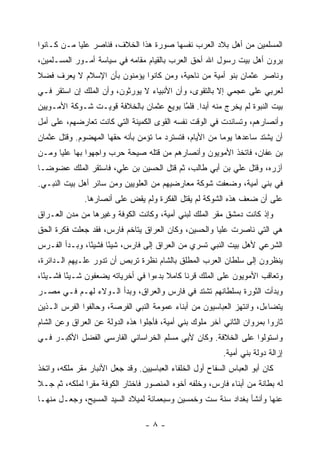 ‫ﺍﻟﻤﺴﻠﻤﻴﻥ ﻤﻥ ﺃﻫل ﺒﻼﺩ ﺍﻟﻌﺭﺏ ﻨﻔﺴﻬﺎ ﺼﻭﺭﺓ ﻫﺫﺍ ﺍﻟﺨﻼﻑ، ﻓﻨﺎﺼﺭ ﻋﻠ ‪‬ﺎ ‪‬ـﻥ ﻜـﺎﻨﻭﺍ‬
       ‫ﻴ ﻤ ‪‬‬
‫ﻴﺭﻭﻥ ﺃﻫل ﺒﻴﺕ ﺭﺴﻭل ﺍﷲ ﺃﺤﻕ ﺍﻟﻌﺭﺏ ﺒﺎﻟﻘﻴﺎﻡ ﻤﻘﺎﻤﻪ ﻓﻲ ﺴﻴﺎﺴﺔ ﺃﻤـﻭﺭ ﺍﻟﻤﺴـﻠﻤﻴﻥ،‬
‫ﻭﻨﺎﺼﺭ ﻋﺜﻤﺎﻥ ﺒﻨﻭ ﺃﻤﻴﺔ ﻤﻥ ﻨﺎﺤﻴﺔ، ﻭﻤﻥ ﻜﺎﻨﻭﺍ ﻴﺅﻤﻨﻭﻥ ﺒﺄﻥ ﺍﻹﺴﻼﻡ ﻻ ﻴﻌﺭﻑ ﻓﻀﻼ‬
‫ﹰ‬                                 ‫‪‬‬
‫ﻟﻌﺭﺒﻲ ﻋﻠﻰ ﻋﺠﻤﻲ ﺇﻻ ﺒﺎﻟﺘﻘﻭﻯ، ﻭﺃﻥ ﺍﻷﻨﺒﻴﺎﺀ ﻻ ﻴﻭﺭﺜﻭﻥ، ﻭﺃﻥ ﺍﻟﻤﻠﻙ ﺇﻥ ﺍﺴﺘﻘﺭ ﻓـﻲ‬
‫ﺒﻴﺕ ﺍﻟﻨﺒﻭﺓ ﻟﻡ ﻴﺨﺭﺝ ﻤﻨﻪ ﺃﺒ ‪‬ﺍ. ﻓﻠﻤﺎ ﺒﻭﻴﻊ ﻋﺜﻤﺎﻥ ﺒﺎﻟﺨﻼﻓﺔ ﻗﻭﻴـﺕ ﺸـﻭﻜﺔ ﺍﻷﻤـﻭﻴﻴﻥ‬
                                         ‫ﺩ ﱠ‬
‫ﻭﺃﻨﺼﺎﺭﻫﻡ، ﻭﺘﺴﺎﻨﺩﺕ ﻓﻲ ﺍﻟﻭﻗﺕ ﻨﻔﺴﻪ ﺍﻟﻘﻭﻯ ﺍﻟﻜﻤﻴﻨﺔ ﺍﻟﺘﻲ ﻜﺎﻨﺕ ﺘﻌﺎﺭﻀﻬﻡ، ﻋﻠﻰ ﺃﻤل‬
‫ﺃﻥ ﻴﺸﺘﺩ ﺴﺎﻋﺩﻫﺎ ﻴﻭ ‪‬ﺎ ﻤﻥ ﺍﻷﻴﺎﻡ، ﻓﺘﺴﺘﺭﺩ ﻤﺎ ﺘﺅﻤﻥ ﺒﺄﻨﻪ ﺤﻘﻬﺎ ﺍﻟﻤﻬﻀﻭﻡ. ﻭﻗﺘل ﻋﺜﻤﺎﻥ‬
                                                        ‫ﻤ‬
‫ﺒﻥ ﻋﻔﺎﻥ، ﻓﺎﺘﺨﺫ ﺍﻷﻤﻭﻴﻭﻥ ﻭﺃﻨﺼﺎﺭﻫﻡ ﻤﻥ ﻗﺘﻠﻪ ﺼﻴﺤﺔ ﺤﺭﺏ ﻭﺍﺠﻬﻭﺍ ﺒﻬﺎ ﻋﻠ ‪‬ﺎ ﻭ ‪‬ـﻥ‬
‫ﻴ ﻤ ‪‬‬
‫ﺁﺯﺭﻩ، ﻭﻗﺘل ﻋﻠﻲ ﺒﻥ ﺃﺒﻲ ﻁﺎﻟﺏ، ﺜﻡ ﻗﺘل ﺍﻟﺤﺴﻴﻥ ﺒﻥ ﻋﻠﻲ، ﻓﺎﺴﺘﻘﺭ ﺍﻟﻤﻠﻙ ﻋﻀﻭ ‪‬ـﺎ‬
  ‫ﻀ‬
‫ﻓﻲ ﺒﻨﻲ ﺃﻤﻴﺔ، ﻭﻀﻌﻔﺕ ﺸﻭﻜﺔ ﻤﻌﺎﺭﻀﻴﻬﻡ ﻤﻥ ﺍﻟﻌﻠﻭﻴﻴﻥ ﻭﻤﻥ ﺴﺎﺌﺭ ﺃﻫل ﺒﻴﺕ ﺍﻟﻨﺒـﻲ.‬
              ‫ﻋﻠﻰ ﺃﻥ ﻀﻌﻑ ﻫﺫﻩ ﺍﻟﺸﻭﻜﺔ ﻟﻡ ﻴﻘﺘل ﺍﻟﻔﻜﺭﺓ ﻭﻟﻡ ﻴﻘﺽ ﻋﻠﻰ ﺃﻨﺼﺎﺭﻫﺎ.‬
                           ‫ِ‬
‫ﻭﺇﺫ ﻜﺎﻨﺕ ﺩﻤﺸﻕ ﻤﻘﺭ ﺍﻟﻤﻠﻙ ﻟﺒﻨﻲ ﺃﻤﻴﺔ، ﻭﻜﺎﻨﺕ ﺍﻟﻜﻭﻓﺔ ﻭﻏﻴﺭﻫﺎ ﻤﻥ ﻤﺩﻥ ﺍﻟﻌـﺭﺍﻕ‬
‫ﻫﻲ ﺍﻟﺘﻲ ﻨﺎﺼﺭﺕ ﻋﻠ ‪‬ﺎ ﻭﺍﻟﺤﺴﻴﻥ، ﻭﻜﺎﻥ ﺍﻟﻌﺭﺍﻕ ﻴﺘﺎﺨﻡ ﻓﺎﺭﺱ، ﻓﻘﺩ ﺠﻌﻠﺕ ﻓﻜﺭﺓ ﺍﻟﺤﻕ‬
                                                     ‫ﻴ‬
‫ﺍﻟﺸﺭﻋﻲ ﻷﻫل ﺒﻴﺕ ﺍﻟﻨﺒﻲ ﺘﺴﺭﻱ ﻤﻥ ﺍﻟﻌﺭﺍﻕ ﺇﻟﻰ ﻓﺎﺭﺱ، ﺸﻴ ًﺎ ﻓﺸﻴ ًﺎ، ﻭﺒـﺩﺃ ﺍﻟﻔـﺭﺱ‬
               ‫ﺌ‬      ‫ﺌ‬
‫ﻴﻨﻅﺭﻭﻥ ﺇﻟﻰ ﺴﻠﻁﺎﻥ ﺍﻟﻌﺭﺏ ﺍﻟﻤﻁﻠﻕ ﺒﺎﻟﺸﺎﻡ ﻨﻅﺭﺓ ﺘﺭﺒﺹ ﺃﻥ ﺘﺩﻭﺭ ﻋﻠـﻴﻬﻡ ﺍﻟـﺩﺍﺌﺭﺓ،‬
‫ﻭﺘﻌﺎﻗﺏ ﺍﻷﻤﻭﻴﻭﻥ ﻋﻠﻰ ﺍﻟﻤﻠﻙ ﻗﺭ ﹰﺎ ﻜﺎﻤﻼ ﺒﺩﺀﻭﺍ ﻓﻲ ﺃﺨﺭﻴﺎﺘﻪ ﻴﻀﻌﻔﻭﻥ ﺸـﻴ ًﺎ ﻓﺸـﻴ ًﺎ،‬
  ‫ﺌ‬       ‫ﺌ‬                             ‫ﹰ‬     ‫ﻨ‬
‫ﻭﺒﺩﺃﺕ ﺍﻟﺜﻭﺭﺓ ﺒﺴﻠﻁﺎﻨﻬﻡ ﺘﺸﺘﺩ ﻓﻲ ﻓﺎﺭﺱ ﻭﺍﻟﻌﺭﺍﻕ، ﻭﺒﺩﺃ ﺍﻟـﻭﻻﺀ ﻟﻬـﻡ ﻓـﻲ ﻤﺼـﺭ‬
‫ﻴﺘﻀﺎﺀل، ﻭﺍﻨﺘﻬﺯ ﺍﻟﻌﺒﺎﺴﻴﻭﻥ ﻤﻥ ﺃﺒﻨﺎﺀ ﻋﻤﻭﻤﺔ ﺍﻟﻨﺒﻲ ﺍﻟﻔﺭﺼﺔ، ﻭﺤﺎﻟﻔﻭﺍ ﺍﻟﻔﺭﺱ ﺍﻟـﺫﻴﻥ‬
‫ﺜﺎﺭﻭﺍ ﺒﻤﺭﻭﺍﻥ ﺍﻟﺜﺎﻨﻲ ﺁﺨﺭ ﻤﻠﻭﻙ ﺒﻨﻲ ﺃﻤﻴﺔ، ﻓﺄﺠﻠﻭﺍ ﻫﺫﻩ ﺍﻟﺩﻭﻟﺔ ﻋﻥ ﺍﻟﻌﺭﺍﻕ ﻭﻋﻥ ﺍﻟﺸﺎﻡ‬
‫ﻭﺍﺴﺘﻭﻟﻭﺍ ﻋﻠﻰ ﺍﻟﺨﻼﻓﺔ. ﻭﻜﺎﻥ ﻷﺒﻲ ﻤﺴﻠﻡ ﺍﻟﺨﺭﺍﺴﺎﻨﻲ ﺍﻟﻔﺎﺭﺴﻲ ﺍﻟﻔﻀل ﺍﻷﻜﺒـﺭ ﻓـﻲ‬
                                                           ‫ﺇﺯﺍﻟﺔ ﺩﻭﻟﺔ ﺒﻨﻲ ﺃﻤﻴﺔ.‬
‫ﻜﺎﻥ ﺃﺒﻭ ﺍﻟﻌﺒﺎﺱ ﺍﻟﺴﻔﺎﺡ ﺃﻭل ﺍﻟﺨﻠﻔﺎﺀ ﺍﻟﻌﺒﺎﺴﻴﻴﻥ. ﻭﻗﺩ ﺠﻌل ﺍﻷﻨﺒﺎﺭ ﻤﻘﺭ ﻤﻠﻜﻪ، ﻭﺍﺘﺨﺫ‬
‫ﻟﻪ ﺒﻁﺎﻨﺔ ﻤﻥ ﺃﺒﻨﺎﺀ ﻓﺎﺭﺱ، ﻭﺨﻠﻔﻪ ﺃﺨﻭﻩ ﺍﻟﻤﻨﺼﻭﺭ ﻓﺎﺨﺘﺎﺭ ﺍﻟﻜﻭﻓﺔ ﻤﻘ ‪‬ﺍ ﻟﻤﻠﻜﻪ، ﺜﻡ ﺠـﻼ‬
               ‫ﺭ‬
‫ﻋﻨﻬﺎ ﻭﺃﻨﺸﺄ ﺒﻐﺩﺍﺩ ﺴﻨﺔ ﺴﺕ ﻭﺨﻤﺴﻴﻥ ﻭﺴﺒﻌﻤﺎﺌﺔ ﻟﻤﻴﻼﺩ ﺍﻟﺴﻴﺩ ﺍﻟﻤﺴﻴﺢ، ﻭﺠﻌـل ﻤﻨﻬـﺎ‬

                                  ‫-٨-‬
 