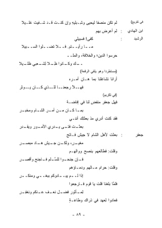 ‫ﻟﻡ ﺘﻜﻥ ‪‬ﻨﺼ ﹰﺎ ﻟﻴﺤﻴﻰ ﻭ ِـﺒﻠﻴﻪ ﻭﺇﻥ ﻜﻨـﺕ ﻗـﺩ ﹶـﻔﻴﺕ ﻏﻠـﻴﻼ‬
       ‫ﹶ‬   ‫ﺸ‬     ‫ﹶ‬        ‫‪‬ﺸ ‪ ‬ﹶ ‪ِ ‬‬      ‫ﻤ ﻔ‬                           ‫ﻓﻲ ﺘﻘﺭﻴﻊ(‬

                                                ‫: ﻟﻡ ﺃﻋ ‪‬ﺽ ِﻬﻡ‬
                                                  ‫ﺭ ﺒ‬                 ‫ﺍﺒﻥ ﺍﻟﻬﺎﺩﻱ‬
                                 ‫ﹶﻔﻰ! ﹶﺴﺒﻴﻠﻲ‬
                                      ‫ﻜ ﻓ‬                         ‫:‬       ‫ﺍﻟﺭﺸﻴﺩ‬
 ‫ﻤـ ـﺎ ﺭﺃﻴـ ـﺘﻡ. ﻓـ ـﻼ ﹶﻀـ ـﻠﻭﺍ ﺍﻟﺴـ ـﺒﻴﻼ‬
    ‫ـ‬         ‫ـ ﺘ ـ‬          ‫ـ‬       ‫ـ‬
                            ‫ﺤﺭﺴﻭﺍ ﺍﻟ ‪‬ﻴﻥ؛ ﻭﺍﻟﺨﻼ ﹶﺔ، ﻭﺍﻟﻤﻠــ‬
                                      ‫ﻓ‬          ‫ﺩ‬
‫ـﻙ ـﺎﻨﻭﺍ ﻅ ـﻼ ﻟ ـﻌﺒﻲ ﻅ ـﻴﻼ‬
  ‫ﹶﻠـ‬    ‫ِـ ِﺸـ‬       ‫ــ ‪ ‬ﻭﻜـ‬
                                     ‫)ﻤﺴﺘﻁﺭ ‪‬ﺍ ﻭﻫﻭ ﻴﻠﻘﻲ ﺍﻟﺭﻗﻌﺔ(‬
                                                       ‫ﺩ‬
                              ‫ﺃﺭﺍﻨﺎ ﺘﺸﺎﻏﻠﻨﺎ ﺒﻤﺎ ﻫـﺎﻥ ﺃﻤـ ‪‬ﻩ‬
                               ‫ﺭ‬
‫ـﺎ ـﺫﻱ ـﺎﻥ ﻴ ـﻭﺜﺭ‬
‫‪‬ـ ‪ ‬ﹶ ‪‬‬  ‫ﻜـ‬  ‫ـﻼ ﺭﺠﻌﻨـ ﻟﻠـ‬
                        ‫ﻓﻬـ ﱠ‬
                                                    ‫)ﻓﻲ ﺘﻜﺭﻴﻡ(‬
                            ‫ﻓﻬل ﺠﻌﻔﺭ ‪‬ﻨﻔﺽ ﻟﻨﺎ ﻓﻲ ﺇﻓﺎﻀـﺔ‬
                                          ‫‪‬ﻤ ٍ‬
‫ﺒﻤ ـﺎ ﻜ ـﺎﻥ ﻤ ـﻥ ﺃﻤ ـﺭ ﺍﻟﺸ ـﺎﻡ ﻭ ‪‬ﺨﺒ ـﺭ‬
‫‪‬‬    ‫ِ ـ ﻤ‬              ‫ـ‬     ‫ـ ـ‬
                              ‫ﻓﻘﺩ ﻜﻨﺕ ﺃﺩ ِﻱ ﻤﺫ ﺒﻌﺜﺘﻙ ﺃﻨﻨـﻲ‬
                                    ‫‪‬‬         ‫ﺭ‬
‫ـﺕ ـﻰ ﻴ ـﺩﺭﻱ ﺍﻷ ـﻭﺭ ﻭﻴ ـﺩﺭ‬
‫ﻤـ ‪ ‬ﻘـ ‪‬‬       ‫ﺒﻌﺜـ ﻓﺘـ ‪‬ـ‬
                            ‫: ﺒﻌﺜﺕ ﻷﻫل ﺍﻟﺸﺎﻡ ﻻ ﺠﻴﺵ ﻓـﺎﺘﺢ‬
                            ‫ٍ‬     ‫ﹶ‬     ‫ِ‬     ‫ِ‬   ‫ﹶ‬                        ‫ﺠﻌﻔﺭ‬
‫ـﻥ ـﻴﺵ ـﺎﺩ ﻤﺒﺼ ـﺭ‬
‫ﻤ ـ ٍ، ﻭﻟﻜـ ﺠـ ﹶ ﻫـ ‪  ‬ـ ِ‬
                       ‫‪‬ﻐﻴـ ﺭ‬
                              ‫ﻭﻗﻠﺕ: ﻓﻁﺎﻟﻌ‪‬ﻬﻡ ﺒ ﹸﺼﺢ ﻭﻭﺍﻟ ِـﻡ‬
                                ‫ﻬ‬        ‫ِﻨ‬            ‫ﹸﹾ ﹶ‬
‫ـﺈﻥ ﺠﻨ ـﻭﺍ ﻟﻠﺴ ـﻠﹾﻡ ـﺎﺠﻨﺢ ﻭﺃﻗ ـﺭ‬
‫ﱠـ ﻓـ ‪ ‬ﹾﺼـ ِ‬           ‫‪ ‬ﹶﺤـ‬  ‫ﻓـ‬
                              ‫ﻭ ﹸﻠﺕ: ﺤﺭﺍﻡ ﻤـﺎﹸﻬﻡ ﻭﺩﻤـﺎﺅﻫﻡ‬
                                         ‫ﻟ‬    ‫‪‬‬     ‫ﻗ ﹶ‬
‫ﺇﺫﺍ ﻟـ ـﻡ ِﺒـ ـﺎﺩﻭﻜﻡ ﺒﺒﻐـ ـﻲ ﻭ ‪‬ﻨﻜـ ـﺭ‬
‫ِ‬     ‫ـ ﻤ‬              ‫ـ ﻴ ـ‬
                              ‫ﻓﻠﻤﺎ ‪‬ﻠﻐﻨﺎ ﻗﻠﺕ ﻴﺎ ﻗﻭﻡ ﻓـﺎﺭﺠﻌﻭﺍ‬
                                       ‫‪‬‬      ‫ﹸ‬       ‫ﱠ ﺒ‬
‫ـل ﻨﻌ ـﻑ ـﻨﻜﻡ ﻭﻨﻐﻔ ـﺭ‬
‫ﹶ ﹾ ِـ ِ‬   ‫ﻟ ـﺄﺜﻭﺭ ﻓﻀـ ‪‬ـ ﹸ ﻋـ‬
                           ‫ِﻤـ‬
                              ‫ﻓﻌﺎﺩﻭﺍ ِﻌﻬﺩ ﻓﻲ ﹶﺭﺍ ‪ ‬ﻭﻁﺎﻋـﺔ‬
                              ‫ٍ‬      ‫ﺫ ﻙ‬         ‫ﻟ‬


                                ‫- ٩٨ -‬
 