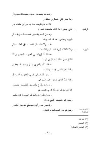 ‫ـﺭ ـﻥ ﺤ ـﺎﻙ ـﻭ ﱠﺭ‬
 ‫ـﺩﻨﺎ ﺒﻨﺼـ ﻤـ ِﺠـ ﻤـ ‪‬ﺯ‬
                      ‫ﻭﻋـ‬
                                    ‫ﻭﻤﺎ ﺨﻴﺭ ﻓﺘﺢ ﻋﺴﻜﺭﻱ ﻤﻅ ﱠـﺭ‬
                                    ‫‪  ‬ﹶﻔ ٍ‬     ‫‪ٍ ‬‬
‫ـﻪ ـﺭﺃﻱ ﻤﻅﻔ ـﺭ‬
‫‪ ‬ﹶ ﱠــ ِ‬ ‫ﺇﺫﺍ ـﻡ ﺘ ﹶﻭﺠــ ﺒــ‬
                  ‫ﻟــ ﹸﺘ‬
                             ‫: ﺃﺨﻲ ﺠﻌﻔ ‪‬؛ ﻤﺎ ﻜﻨﺕ ‪‬ﻨﺼﻑ ﻨﻔﺴـﻪ‬
                             ‫ِ‬     ‫ﹶ‬  ‫ﹶ ﻤ‬       ‫ﺭ‬                           ‫ﺍﻟﺭﺸﻴﺩ‬
‫ـﻥ ـﻡ ﻴﻘ ـﺩﺭ ﻨﻔﺴ ـﻪ ـﻡ ﻴﻘ ـﺩﺭ‬
‫ﻭﻤـ ﻟـ ‪ ‬ﹶـ ‪  ‬ﹶ ﹾ ‪‬ـ ﻟـ ‪ ‬ﹶـ ﱠ ِ‬
                                    ‫ﺸﺒﻴﺏ ﻭﻋﺒﺎ ‪‬؛ ﺃﻤﺎ ﻗﺩ ﹶـ ِﺩ ﹸﻤﺎ‬
                                      ‫ﺸ ﻬﺘ‬            ‫ﺱ‬      ‫‪‬‬
‫ﻓﻘــﻭﻻ ﻤﻘــﺎل ﺍﻟﺼــﺎﺩﻕ ﺍﻟﻤ ﹸــﺫﻜﺭ‬
‫ِ‬    ‫ﺘ‬              ‫َ‬
                              ‫: ﻭﻟﻤﺎ ﺘﻠﻅﺕ ﺜﻭﺭﺓ ﺍﻟﺸـﺎﻡ ﻭﺍﻏ ﹶﻠـﺕ‬
                              ‫ﺘ ﹾ‬             ‫ﹸ‬    ‫ﱠ ﱠ ﹾ‬                      ‫ﺸﺒﻴﺏ‬
‫)٢(‬                                 ‫)١(‬
      ‫ﺇﻟﻴﻬﺎ ﻓـﻲ ﺍﻟﻌﺩﻴـﺩ ﺍﻟﻤﺠﻤ ‪‬ـﺭ‬
        ‫‪  ‬ﻬ‬                            ‫ﻓﺼﻠﹾﻨﺎ‬
                                              ‫ﹶ ‪‬‬
                                    ‫ﻟﻨﺎ ﻗﻭﺓ ﻤﻥ ﺤ ﱢﻨﺎ ﻟـﻡ ﺘِـﻥ ﹶﻬـﺎ‬
                                       ‫ﹶﻠ ‪ ‬ﻟ‬       ‫ﻘ‬      ‫ﹲ‬
‫‪‬ﻔﺎﺓ )٣(، ﻭﺃﺨﺭﻯ ِـﻥ ﺯﻋﺎﻤـﺔ ﺠﻌﻔـﺭ‬
‫ِ‬     ‫ِ‬        ‫ﻤ‬            ‫ﺼ ﹲ‬
                                    ‫ﻭﻜﻨﺎ ﺃﻋﺯ ﺍﻟﻨﺎﺱ ‪‬ﻨـ ‪‬ﺍ ﻭﻗﺎﺌـ ‪‬ﺍ‬
                                     ‫ﺩ‬        ‫ِ ﺠ ﺩ‬       ‫ﱠ‬
‫ـﺩ ﺍﻟﻤ ـﺫﻜﺭ‬
‫ـﺎﻟﻲ ـﻲ ﺍﻟﺤﺩﻴـ ‪‬ـ ﱠ ِ‬
               ‫ﺴ ـﻌﻭ‪‬ﺍ ﻟﻠﻤﻌـ ﻓـ‬
                           ‫‪‬ـ ‪‬‬
                             ‫ﻭﻜﻨﺎ ﺃﺸﺩ ﺍﻟﻨﺎﺱ ﺼﺒ ‪‬ﺍ ﻋﻠﻰ ﺍﻟـﻭﻏﻰ‬
                                         ‫ِ ﺭ‬        ‫ﱠ‬
‫ﻭﻤـﻥ ﻴـﺩﺭﻉ ِﺎﻟﺼـﺒﺭ ﻟِﻨﺼـﺭ ﻴﻨﺼـﺭ‬
‫ِ ‪‬ﹾ ‪ِ ‬‬  ‫‪  ‬ﱠِ ‪‬ﺒ ـ ِ ﻠ‬
                             ‫ﻏﺯﺍﻫﻡ ﺒﺨﻭﻑ ﺸـ ﱠﻪ ﻓـﻲ ﻨﻔﻭﺴـﻬﻡ‬
                                         ‫ﻌ‪‬‬    ‫ٍ‬
‫ﻭﻤ ـﻥ ﻴﻠ ـﻕ ﺒ ـﺎﻟﺨﻭﻑ ﺍﻟﻤﻌ ـﺎﺭﻙ ﻴ ـﺩﺤﺭ‬
‫ـ ‪ِ ‬‬         ‫ِ‬    ‫‪  ‬ﹾ ﹶ ـ‬
                                    ‫ﻭﺴﺎ ‪‬ﺭﻫﻡ ﺒﺎﻟﺴﻴﻑ ﺃﻗ ﹶﻊ ﺒـﺎﺘ ‪‬ﺍ‬
                                     ‫ِﺭ‬      ‫ِ ﻁ‬            ‫ﻭ‬
‫ـﺭ ـﺭ‬
‫ﻭﺜﻨ ـﻰ ـﺭﺃﻱ ـﺎﻁﻊ ﻏﻴـ ِ ﺃﺒﺘـ ِ‬
                 ‫ﻗـ‬   ‫ﱠـ ﺒـ‬
                                    ‫: ﻭﺨ ﱠﺭﻫﻡ ﺒﻴﻥ ﺍﻟﺴـﻼﻤﺔ ﻭﺍﻟﻨـﺩﻯ‬
                                                           ‫ﻴ‬
                                                                        ‫ﺍﻟﻌﺒﺎﺱ ﺒﻥ ﻤﺤﻤﺩ‬
                                                                           ‫)ﻤﺴﺘﻁﺭ ‪‬ﺍ(‬
                                                                             ‫ﺩ‬


                                                                       ‫)١( ﺨﺭﺠﻨﺎ.‬
                                                                       ‫)٢( ﺍﻟﻀﺨﻡ.‬
                                                                ‫)٣( ﺍﻟﺼﺨﺭﺓ ﺍﻟﺼﻠﺒﺔ.‬

                                      ‫- ٠٩ -‬
 