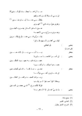 ‫ـﺩﻴﻥ‪‬؟!‬
      ‫ـﺎ ﺠ ـﺕ ِﻠﻭﺍﻟــ‬
            ‫ـﺎ ﺃﺭﺍﻫــ ‪‬ﻌﻠــ ﻟ‬
                            ‫ﻤــ‬
                             ‫ﺇﻥ ـﻲ ـﻭ ﹰﺎ ﻟ ـﻥ ﺘ ـﺭ ﹸﻬﻡ‬
                               ‫ﺒـ ﺸـ ﻗ ِﻤـ ﹶﻌـ ﻓ‬
‫)١(‬
      ‫ـﺎﻡ ﻤ ـﻴﻥ‬
      ‫ﻴﺘﻠﻅ ـﻰ ﻤﻨ ـﺫ ﺃﻴــ ِﺌــ ‪‬‬
                   ‫ﱠــ ‪ ‬ﹾــ‬
                                       ‫)٢(‬
                             ‫ﺍﻟﻬـ ‪‬ﻯ‬
                              ‫ﻭ‬              ‫ﻭﻫ ‪‬ﻯ ﺠ ﱠ، ﻭﻋـﺎﺩﻱ‬
                                             ‫‪‬‬       ‫ﻭ ‪‬ﻥ‬
‫ـﻭﻥ‬
  ‫ـﻴﻥ ـﺩﻨﻭ ـﺩﺍﺭ ـﺭﻭﻩ ﺍﻟﺠﻨـ‬
        ‫ﺍﻟـ ‪ ‬ﻴﻌـ ‪‬‬  ‫ﺤـ ﺘـ‬
                             ‫ـ ‪‬ﻯ ـﺭﺡ ﺒ ـﻲ ﻻﻋﺠ ـﻪ‬
                              ‫‪‬ـ‬     ‫ﻭﺠـ ﻭ ﺒـ ﱠ ‪ِ ‬ـ‬
‫ـ ﱠﻯ ـﻲ ﻀ ـﻠﻭﻉ ﻴﻜﺘ ـﺭﻴﻥ‬
‫‪ ‬ﹾ ﹶــ ‪‬‬   ‫‪‬ــ‬  ‫ﻴﺘﻨــ ﺯ ﻓــ‬
                             ‫ـﻲ ﺃﻫ ـﻭ ـﻴﻬﻡ ـﺎﺌ ‪‬ﺍ‬
                              ‫‪‬ﻔـ ﺇﻟـ ‪ ‬ﻁـ ِﺭ‬   ‫ﻟﻴﺘﻨـ‬
                                             ‫ﺒل ﻓﺠﺌْﻨﻲ‬             ‫:‬           ‫ﻴﺤﻴﻰ‬
                                                                          ‫)ﻓﻲ ﺇﺼﺭﺍﺭ(‬
‫ﻴـــﺎ ﺃﺒـــﻲ ﺒـــل ﻻﺕ ﺤـــﻴﻥ‬
‫‪‬‬      ‫ﹶ‬                                                                       ‫ﺠﻌﻔﺭ‬
                             ‫: ﺇﻥ ﺃﻤـ ـ ‪‬ﺍ ﻓﺎﺩ ‪‬ـ ـﺎ ﺴـ ـﺎﻭﺭﻨﺎ‬
                                  ‫ـ‬     ‫ﺭ ﺤ ـ‬                                  ‫ﻴﺤﻴﻰ‬
‫ـﻭﺩ ﺍﻟﻤﺘ ـﻴﻥ‬
‫ـﻪ ﺠﻬــ ‪  ‬ﱠﻘــ ‪‬‬
                 ‫ـﺯﺕ ﻓﻴــ‬
                        ‫ﻋﺠــ‬
                             ‫ﺤﺴـ ـﺩﻭﺍ ‪‬ﻭﻟ ﹶﻨـ ـﺎ ﻭﺃﺘﻤـ ـﺭﻭﺍ‬
                                ‫ـ‬        ‫ـ ﺩ ﺘ ـ‬
‫ﻨﺤـﻥ ـ ﻤـﺫ ﻜﻨـﺎ ـ ﻗـﺫﻯ ﻟﻠﺤﺎﺴـﺩﻴﻥ‬
‫‪‬‬                                                                  ‫:‬           ‫ﺠﻌﻔﺭ‬
                             ‫ـﻲ ﺒﻭ ـﺎ‬
                              ‫ﱠﺃﻨــ‬ ‫ـﺎﺭﻭﻥ ﺃﺨــ‬
                                             ‫ﺇﻥ ﻫــ‬
‫ﺭ ‪‬ــﻭﺍﺕ ﺍﻟ ‪‬ﺠــﺩ ﻭﺍﻟﻌــﺯ ﺍﻟﻤﻜــﻴﻥ‬
‫ـ ‪‬‬      ‫‪‬‬        ‫‪‬ﺒ ـ ِ ﻤ ـ‬
                             ‫ﻭﺴﻘﺎﻨﺎ ﺍﻟﻭﺩ ‪‬ـﻔ ‪‬ﺍ ﻟـﻡ ‪‬ﺸـﺏ‬
                             ‫‪‬‬  ‫ﻴ‬      ‫‪‬ﱠ ﺼ ﻭ‬
                    ‫)٣(‬
‫ﻓـﻲ ﺤﻀ‪‬ـﻥ ﺍﻟﺴـﻨﻴﻥ‬
‫‪‬‬           ‫ِ‬             ‫ﻓﺯﻜﺎ ﻜﺎﻟﺴـﺭﺡ‬
                             ‫: ﻴﺎ ﺒﻨـﻲ ﺍﺤـﺫﺭ ﺇﺫﺍ ﺍﻟـﺩﻫﺭ ﺒـﺩﺍ‬
                                  ‫‪‬‬          ‫‪‬‬     ‫‪ ‬ﱠ‬                         ‫ﻴﺤﻴﻰ‬


                                                                       ‫)١( ﺠﻤﻊ ﻤﺎﺌﺔ.‬
                                                                 ‫)٢( ﺍﻟﻌﺎﺩﻱ: ﺍﻟﻘﺩﻴﻡ.‬
                                                         ‫)٣( ﺍﻟﺴﺭﺡ: ﺍﻟﺸﺠﺭ ﻴﻁﻭل.‬

                                ‫- ٦٩ -‬
 