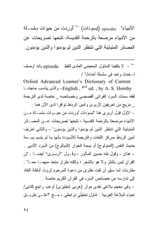 ‫٠٨‬
‫ﺃﻭﺭﺩﺕ ﻤﻥ ﺤﻴﻭﺍﺕ ﺴﻠﺴـﻠﺔ‬
                ‫ُ ِ‪ ‬ﹾ‬              ‫)ﺇﺒﺴﻭﺩﺍﺕ(‬   ‫‪episodes‬‬   ‫ﺍﻷﻨﺒﻴﺎﺀ"‬
‫ﻤﻥ ﺍﻷﻨﺒﻴﺎﺀ ﻤﺭﺼﻌﺔ ﺒﺎﻟﺭﺤﻤﺔ ﺍﻟﻘﺩﻴﺴﺔ، ﺘﺘﺒﻌﻬﺎ ﺘﺼﺭﻴﺤﺎﺕ ﻋﻥ‬
‫ﺍﻟﻤﺼﺎﺌﺭ ﺍﻟﻤﺘﺒﺎﻴﻨﺔ ﺍﻟﺘﻲ ﺘﻨﺘﻅﺭ ﺍﻟﺫﻴﻥ ﻟﻡ ﻴﺅﻤﻨﻭﺍ ﻭﺍﻟﺫﻴﻥ ﻴﺅﻤﻨﻭﻥ.‬

                                                                 ‫٠٨‬
‫‪ episode‬ﺒﺄﻨﻪ "ﻭﺼﻑ‬       ‫- ﻻ ﻴﻜﻔﻴﻨﺎ ﺍﻟﻤﺩﻟﻭل ﺍﻟﻤﻌﺠﻤﻰ ﺍﻟﻌﺎﺩﻯ ﻟﻠﻔﻅ‬
                               ‫ﻟـﺤﺩﺙ ﻭﺍﺤﺩ ﻓﻰ ﺴﻠﺴﻠﺔ ﺃﺤﺩﺍﺙ" /‬
‫‪Oxford Advanced Learner’s Dictionary of Current‬‬
‫‪ -English , ٣rd ed. , by A. S. Hornby‬ﻭﺍﻟﺫﻯ ﻴﻨﺎﺴﺏ ﺤﺎﺠﺘﻨـﺎ‬
‫ﻟﻔﻘﻪ ﺴﻤﺎﺕ ﺍﻟﺴﺭﺩ ﺍﻟﻘﺭﺁﻨﻰ ﺍﻟﻘﺼﺼﻰ ﻭﺨﺼﺎﺌﺼﻪ _ ﺨﺎﺼﺔ ﻟﺩﻯ ﺍﻟﺘﺭﺠﻤﺔ‬
     ‫_ ﻤﺯﻴﺞ ﻤﻥ ﺘﻌﺭﻴﻔﻴﻥ ﻷﺭﺒﺭﻯ ﻭﺃﻤﻴﻥ ﺍﻟﺭﺒﺎﻁ ﺘﻭﺍﻓﺭﺍ ﻟﺩﻯ ﺍﻵﻥ ﻫﻤﺎ :‬
               ‫‪‬‬
‫- ﺍﻷﻭل ﻗﻭل ﺃﺭﺒﺭﻯ ﻫﻨﺎ "ﺃﺒﺴﻭﺩﺍﺕ ﺃﻭﺭﺩﺕ ﻤﻥ ﺤﻴـﻭﺍﺕ ﺴﻠﺴـﻠﺔ ﻤـﻥ‬
                     ‫ُ ِ‪ ‬ﹾ‬
‫ﺍﻷﻨﺒﻴﺎﺀ ﻤﺭﺼﻌﺔ ﺒﺎﻟﺭﺤﻤﺔ ﺍﻟﻘﺩﺴﻴﺔ ، ﺘﺘﺒﻌﻬﺎ ﺘﺼﺭﻴﺤﺎﺕ ﻋـﻥ ﺍﻟﻤﺼـﺎﺌﺭ‬
‫ﺍﻟﻤﺘﺒﺎﻴﻨﺔ ﺍﻟﺘﻲ ﺘﻨﺘﻅﺭ ﺍﻟﺫﻴﻥ ﻟﻡ ﻴﺅﻤﻨﻭﺍ ﻭﺍﻟﺫﻴﻥ ﻴﺅﻤﻨﻭﻥ" – ﻭﺍﻟﺜﺎﻨﻰ ﺘﻌﺭﻴﻑ‬
‫ﺃﻤﻴﻥ ﺍﻟﺭﺒﺎﻁ ﺒﻤﺭﻜﺯ ﺍﻟﻠﻐﺎﺕ ﻭﺍﻟﺘﺭﺠﻤﺔ ﻟﻸﺒﺴﻭﺩﺓ ﺒﺄﻨﻬﺎ ﻤﺎ ﻟﻡ ﻴﺘﺴﻡ ﺒﺴـﻤﺔ‬
‫ﺤﺩﻴﺙ ﺍﻟﻨﻔﺱ )ﺍﻟﻤﻨﻭﻟﻭﺝ( ﺃﻭ ﺒﺴ ‪‬ﺔ ﺍﻟ ِﻭﺍﺭ )ﺍﻟﺩﻴﺎﻟﻭﺝ( ﻤﻥ ﺍﻟﺴﺭﺩ ﺍﻷﺩﺒﻰ .‬
                               ‫ِ ِﻤ ﺤ‬
‫- ﻫﺫﺍﻥ ، ﻭﻗﻭل ﻁﻪ ﺤﺴﻴﻥ ﺍﻟﻤﺄﺜﻭﺭ ، ﻭﻗـﻭل ”أرﺑ ﺮى“ ﺃﻴﻀـﺎ : "ﺇﻥ‬
‫ﺍﻟﻘﺭﺁﻥ ﻟﻴﺱ ﺒﺎﻟﻨﺜﺭ ﻭﻻ ﻫﻭ ﺒﺎﻟﺸﻌﺭ ؛ ﻭﻟﻜﻨﻪ ﻁﺭﺍﺯ ﻤﺘﺤﺩ ﻤﻨﻬﻤـﺎ ﻤﻌـﺎ" :‬
‫ﻤﻘﺎﺭﺒﺎﺕ ﻟﻤﺎ ﺴﺒﻕ ﺃﻥ ﻟﻔﺕ ﻨﻅﺭﻯ ﻤﻥ ﺩﻋﻭﺓ ﺍﻟﻤﺭﺤﻭﻡ ﺜﺭﻭﺕ ﺃﺒﺎﻅﺔ ﺍﻟﻨﻘﺎﺩ‬
‫‪‬‬
           ‫ﺇﻟﻰ ﺘﺩﺍﺭﺴﻪ ﻤﻥ ﺨﺼﺎﺌﺹ ﺍﻟﺴﺭﺩ ﻓﻰ ﺍﻟﻘﺭﺁﻥ ﺍﻟﻜﺭﻴﻡ ﺨﺎﺼﺔ .‬
‫- ﻭﻓﻰ ﻤﻌﺠﻡ ﺒﻼﻏﻰ ﻨﻘﺩﻯ ﻤﻭﺍﺯ )ﻋﺭﺒﻰ ﺇﻨﺠﻠﻴﺯﻯ( ﺃﻭﻋﺏ ﺭﺍﺠﻊ ﻜﺘﺎﺒﻰ/‬
                                ‫ٍ‬
‫ﺇﺤﻴﺎﺀ ﺍﻟﺒﻼﻏﺔ ﺍﻟﻌﺭﺒﻴﺔ : ﺘﻨﺎﻭل ﺘﺤﻠﻴﻠﻰ ﺘﺭﺍﺒﻁﻰ ، ﻤـﺞ ٣ﻋﻠـﻰ ﻁﺭﻴـﻕ‬


‫٤٩‬
 