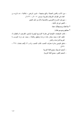 ‫- ﺒﻴﻥ ﺍﻷﺩﺏ ﻭﺍﻟﻔﻨﻭﻥ ﺍﻟﺠﻤﻴﻠﺔ: ﻭﺍﻗﻊ ﻭﻤﻨﻬﺠﻴﺔ – ﺘﻨﻭﻴﺭ ﺘﺎﺭﻴﺨﻰ – ﺇﻤﻜﺎﻨﻴﺔ – ﻨﻤـﺎﺫﺝ ﻤـﻥ‬
                   ‫ﺍﻟﻐﻨﺎﺀ ﻓﻰ ﺍﻟﻘﻭﺍﻟﺏ ﺍﻟﺸﺭﻗﻴﺔ ﻭﺍﻟﻐﺭﺒﻴﺔ، ﺩﻴﺴﻤﺒﺭ ٥٠٠٢ﻡ – ٦٢٤١ﻡ.‬
                         ‫- ﻤﻬﺭﺠﺎﻥ ﺍﻟﻤﺴﺭﺡ ﺍﻟﺘﺠﺭﻴﺒﻰ ﻭﺍﻟﺘﻀﺤﻴﺔ ﺒﺎﻷﻡ ﻤﻥ ﺃﺠل ﺍﻟﺠﻨﻴﻥ‬
                                                          ‫- ﺍﻟﺘﻌﺒﻴﺭ ﻓﻰ ﻓﻥ ﺍﻟﺒﺎﻟﻴﻪ..‬
                                                           ‫* ﻤﺫﺍﻋﺎﺕ ﻭﻤﺴﺠﻼﺕ ﻋﺩﺓ‬
                                                               ‫* ﻤﻌﺎﺠﻡ ﻭﻤﻭﺴﻭﻋﺎﺕ:‬
‫- ﻜﺘﺎﺏ ﺍﻟﺘﻭﻗﻴﻌﺎﺕ ﺍﻹﻟﻬﺎﻤﻴﺔ ﻓﻲ ﻤﻘﺎﺭﻨﺔ ﺍﻟﺘﻭﺍﺭﻴﺦ ﺍﻟﻬﺠﺭﻴﺔ ﺒﺎﻟﺴﻨﻴﻥ ﺍﻹﻓﺭﻨﺠﻴـﺔ ﻭﺍﻟﻘﺒﻁﻴـﺔ،‬
‫ﺘﺄﻟﻴﻑ ﺍﻟﻠﻭﺍﺀ ﻤﺤﻤﺩ ﻤﺨﺘﺎﺭ ﺒﺎﺸﺎ، ﺩﺭﺍﺴﺔ ﻭﺘﺤﻘﻴﻕ ﻭﺘﻜﻤﻠﺔ ﺩ. ﻤﺤﻤﺩ ﻋﻤـﺎﺭﺓ، ﺍﻟﻤﺅﺴﺴـﺔ‬
                                                      ‫ﺍﻟﻌﺭﺒﻴﺔ ﻟﻠﺩﺭﺍﺴﺎﺕ ﻭﺍﻟﻨﺸﺭ.‬
‫- ﻤﻠﺤﻕ ﺘﻘﻭﻴﻤﻰ ﺒﺩﺍﺌﺭﺓ ﻤﻌﺎﺭﻑ ﺍﻟﺸﻌﺏ، ﻜﺘﺎﺏ ﺍﻟﺸﻌﺏ، ﺭﻗـﻡ ٦٤ )ﺍﻟﺼـﻔﺤﺎﺕ: ٤٢٢ –‬
                                                                        ‫٢٣٢(.‬
                                              ‫- ﺍﻟﻤﻌﺠﻡ ﺍﻟﻭﺴﻴﻁ، ﻤﺠﻤﻊ ﺍﻟﻠﻐﺔ ﺍﻟﻌﺭﺒﻴﺔ‬
                                              ‫- ﺍﻟﻤﻌﺠﻡ ﺍﻟﻜﺒﻴﺭ، ﻤﺠﻤﻊ ﺍﻟﻠﻐﺔ ﺍﻟﻌﺭﺒﻴﺔ.‬




‫٢٤١‬
 