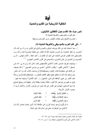 ‫‪‬‬
                       ‫اﻟﺨﻠﻔﻴﺔ اﻟﺘﺎریﺨﻴﺔ ﻣﻦ اﻟﻘﺪیﻢ واﻟﺤﺪیﺚ‬

                                          ‫ﺗﺪور ﻣﻮاد هﺬا اﻟﻘﺴﻢ ﺣﻮل اﻟﻨﻘﻄﺘﻴﻦ اﻟﺘﺎﻟﻴﺘﻴﻦ:‬
                                                 ‫- ﻋﻠﻡ ﺍﻟﻌﺭﺏ ﺒﺎﻟﻤﻭﺴﻴﻘﻰ ﻭﺍﻟﺘﻨﻭﻴﻁ ﺍﻟﺤﺩﻴﺙ ﻟﻪ‬
                            ‫- ﻤﺸﺭﻭﻉ ﺍﺍﻟﺸﻴﺦ ﺯﻜﻰ ﺨﻁﺎﺏ ﻟﺘﻁﻭﻴﺭ ﺩﺭﺱ ﺍﻟﻌﺭﻭﺽ ﻤﻭﺴﻴﻘﻴﺎ‬

                                ‫١ - ﻓﻰ ﻋﻠﻢ اﻟﻌﺮب ﺑﺎﻟﻤﻮﺳﻴﻘﻰ واﻟﺘﻨﻮیﻂ اﻟﺤﺪیﺚ ﻟﻪ:‬
‫ﺃ - ﻤﻤﺎ ﺍﺴﺘﻌﻨﺕ ﻓﻴﻪ ﻤﻥ ﺫﻟﻙ ﺒﻴﻭﺴﻑ ﺸﻭﻗﻰ ﻭﺍﻟﻤﻌﺭﻯ ﻗﻭﻟﻰ ﻓﻰ ﻜﺘﺎﺒﻰ ﻋـﻥ ﺃﺒـﻰ ﺍﻟﻌـﻼﺀ‬
‫ﺍﻟﻤﻌﺭﻯ: ﺇﻥ ﺍﻟﻨﻘﺩ ﺍﻟﺤﺩﻴﺙ؛ ﺒل ﺍﻟﺩﺭﺱ ﺍﻟﺤﺩﻴﺙ ﻜﻠﻪ ﻗﺩ ﻜﺸﻑ ﻋﻥ ﺨﻠﻔﻴﺔ ﺤﻀﺎﺭﻴﺔ ﻟﻌﻠـﻡ ﺍﻟﻌـﺭﺏ‬
‫ﺇﻟـﻰ‬   ‫–‬   ‫ﺍﻷﺼـﻔﻬﺎﻨﻰ‬   ‫–‬   ‫ﺍﻟﺠـﺎﺤﻅ‬   ‫–‬   ‫ﺒﺎﻟﻤﻭﺴﻴﻘﻰ ﺫﺍﺕ ﺍﻟﻘﻴﺎﺱ ﺍﻟﺯﻤﻨﻰ ﺍﻟﻤﺤﺩﺩ، ﻓﻰ ﺃﺠﻴـﺎل ﺍﻟﺨﻠﻴـل‬
              ‫٩٠١‬
                    ‫ﺍﻟﻤﺼﺭﻴﻴـﻥ ﺍﻟﺤﺴﻴﻥ ﺒﻥ ﻋﻠﻰ ﺍﻟﻤﻐﺭﺒﻰ، ﻭﺍﻟﻤﺴﺒﺤﻰ ﻓﻰ ﺍﻟﻘﺭﻥ ﺍﻟﺨﺎﻤﺱ ﺍﻟﻬﺠﺭﻯ‬
                                             ‫‪‬‬                              ‫‪ْ ‬‬
‫- ﻭﻴﻀﻴﻑ ﺘﻌﺭﻴﻑ ﺘﺼﺩﻴﺭ ﻜﺘﺎﺏ ﺍﻷﻏﺎﻨﻰ ﻟﻸﺼﻔﻬﺎﻨﻰ ﻜﺘﺏ ﺃﻏﺎﻥ ﺃﺨـﺭﻯ ﻫـﻰ: ﺃﻏـﺎﻨﻰ‬
‫ﺇﺴﺤﺎﻕ " ﺍﻷﻏﺎﻨﻰ ﺍﻟﻜﺒﻴﺭ " ﻭﻜﺘﺎﺏ ﺍﻷﻏﺎﻨﻰ " ﻟﺤﺴﻥ ﺒﻥ ﻤﻭﺴﻰ ﺍﻟﻨﺼﻴﺒﻰ٠١١؛ ﻜﻤﺎ ﻴﻀﻴﻑ‬
‫ﻤﻥ ﻜﺸﻔﻪ ﻓﻰ ﻤﺨﻁﻭﻁ ﻜﺘﺎﺏ )ﺍﻟﻌﻭﺩ ﻭﻤﺼﻁﻠﺤﺎﺘﻪ( ﺃﻥ ﺼﺎﺤﺏ ﻜﺘﺎﺏ ﺍﻟﻌـﻭﺩ ﺍﻟﻤـﺫﻜﻭﺭ‬
‫ﺼﺭﺡ ﻓﻴﻪ ﺒﺄﻨﻪ ﺃﺨﺫ ﻤﺎ ﻴﺘﻌﻠﻕ ﺒﻔﺘﺢ ﻤﻐﻠﻕ ﺍﻟﻜﻼﻡ ﺍﻟﺨﺎﺹ ﺒـ )ﻤﺼﻁﻠﺢ ﺍﻟﻐﻨﺎﺀ( ﻤﻥ ﺭﺴﺎﻟﺔ‬
‫ﻟﻌﺒﺩ ﺍﻟﻘﺎﺩﺭ ﺒﻥ ﻏﻴﺒﻰ ﺍﻟﺤﺎﻓﻅ ﺍﻟﻤﺭﺍﻏﻰ، ﺍﻟﻤﺸﻬﻭﺭ ﺒـ "ﻋﻠﻡ ﺍﻷﻟﺤﺎﻥ"؛ ﻭﻤﻨﻬﻤﺎ ﻤﻌﺎ ﻨﻔﻬﻡ –‬
       ‫ﹰ‬
‫ﻓﻭﻕ ﻤﺎ ﻨﻔﻬﻡ ﻤﻥ ﺨﻭﺍﺹ ﺁﻟﺔ ﺍﻟﻌﻭﺩ: ﺸﻜﻼ ﻭﺨﺸﺒﺎ ﻭﻁﺎﻗﺔ ﺃﻭﺘﺎﺭ ﻭﻜﻴﻔﻴﺔ ﺸﺩ ﻭﻤﻭﻗﻊ ﺃﺼﺎﺒﻊ‬
                                  ‫ﹰ‬     ‫ﹰ‬
‫ﺘﺒﺩﺍ ﺒﻬﺎ ﺍﻟﺩﺴﺎﺘﻴﻥ، ﻟﻴﻬﺘﺩﻯ ﺇﻟﻰ ﺍﻟﻘﺭﺍﺭ ﻓﻰ ﻜل ﻟﺤﻥ، ﺃﻥ ﺨﻭﺍﺹ ﺍﻷﻭﺘﺎﺭ ﻭﺍﻷﻨﻐﺎﻡ ﺃﺭﺒﻌـﺔ‬
                                                                   ‫ﺒﺤﺴﺏ ﺍﻷﻭﺘﺎﺭ ﺍﻷﺭﺒﻌﺔ:‬
                                                             ‫١‬
                             ‫ﻏﻠﻅ ﺍﻟﻤﺜﻠﺙ‬          ‫١‬       ‫ﺃﻏﻠﻅﻬﺎ )ﺍﻟﺒﻡ( ﻭﻏﻠﻅﻪ‬
                                                            ‫٣‬                   ‫•‬
                                                             ‫١‬
                              ‫ﻏﻠﻅ ﺍﻟﻤﺜﻨﻰ‬        ‫١‬         ‫ﻴﻠﻴﻪ )ﺍﻟﻤﺜﻠﺙ( ﻭﻏﻠﻅﻪ‬   ‫•‬
                                                            ‫١‬
                             ‫ﻏﻠﻅ ﺍﻟﺯﻴﺭ‬          ‫١‬         ‫• ﻴﻠﻴﻪ )ﺍﻟﻤﺜﻨﻰ( ﻭﻏﻠﻅﻪ‬
                                                            ‫٣‬
‫ﺜﻡ )ﺍﻟﺯﻴﺭ( ﻭﻫﻭ ﻭﺤﺩﺓ ﺍﻟﻭﺯﻥ، ﻓﻰ ﻤﻜﺎﻤﻠﺘﻨﺎ ﻟﻤﺎ ﻻﺒﺱ ﺤﺩﻴﺙ ﻤﺼﺩﺭ ﻜﺘـﺎﺏ‬                  ‫•‬

                       ‫ﺍﻷﻏﺎﻨﻰ ﻤﻥ ﺍﻀﻁﺭﺍﺏ ﺤﺘﻰ ﻓﻰ ﺍﺴﺘﺩﺭﺍﻜﻪ ﻋﻠﻰ ﺃﺼﻠﻪ.‬


                                           ‫ﻜﺘﺎﺒﻨﺎ/ ﺃﺒﻭ ﺍﻟﻌﻼﺀ ﺍﻟﻤﻌﺭﻯ ﻭﻨﻅﺭﺓ ﺠﺩﻴﺩﺓ ﺍﻟﻴﻪ، ﻤﺞ ٢، ﺹ ٥٩، ٢٨.‬
                                                                                                  ‫٠١١‬
                                     ‫ﻜﺘﺎﺏ ﺍﻷﻏﺎﻨﻰ ﻷﺒﻰ ﺍﻟﻔﺭﺝ ﺍﻷﺼﻔﻬﺎﻨﻰ، ﻫﻤﻌﻙ، ﺠـ١، ﺹ ٠٥، ١٥‬



‫١٨‬
 