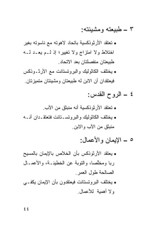 ‫٣ – ﻁﺒﻴﻌﺘﻪ ﻭﻤﺸﻴﺌﺘﻪ:‬
‫• ﺘﻌﺘﻘﺩ ﺍﻷﺭﺜﻭﺫﻜﺴﻴﺔ ﺒﺎﺘﺤﺎﺩ ﻻﻫﻭﺘﻪ ﻤﻊ ﻨﺎﺴﻭﺘﻪ ﺒﻐﻴﺭ‬
‫ﺍﺨﺘﻼﻁ ﻭﻻ ﺍﻤﺘﺯﺍﺝ ﻭﻻ ﺘﻐﻴﻴﺭ؛ ﺇﺫ ﻟـﻡ ﻴﻌـﺩ ﻟـﻪ‬
                 ‫ﻁﺒﻴﻌﺘﺎﻥ ﻤﻨﻔﺼﻠﺘﺎﻥ ﺒﻌﺩ ﺍﻻﺘﺤﺎﺩ.‬
‫• ﻴﺨﺘﻠﻑ ﺍﻟﻜﺎﺜﻭﻟﻴﻙ ﻭﺍﻟﺒﺭﻭﺘﺴﺘﺎﻨﺕ ﻤﻊ ﺍﻷﺭﺜـﻭﺫﻜﺱ‬
‫ﻓﻴﻌﺘﻘﺩﺍﻥ ﺃﻥ ﺍﻻﺒﻥ ﻟﻪ ﻁﺒﻴﻌﺘﺎﻥ ﻭﻤﺸﻴﺌﺘﺎﻥ ﻤﺘﻤﻴﺯﺘﺎﻥ.‬

                                ‫٤ – ﺍﻟﺭﻭﺡ ﺍﻟﻘﺩﺱ:‬
         ‫• ﺘﻌﺘﻘﺩ ﺍﻷﺭﺜﻭﺫﻜﺴﻴﺔ ﺃﻨﻪ ﻤﻨﺒﺜﻕ ﻤﻥ ﺍﻵﺏ.‬
‫• ﻴﺨﺘﻠﻑ ﺍﻟﻜﺎﺜﻭﻟﻴﻙ ﻭﺍﻟﺒﺭﻭﺘﺴـﺘﺎﻨﺕ ﻓﺘﻌﺘﻘـﺩﺍﻥ ﺃﻨـﻪ‬
                        ‫ﻤﻨﺒﺜﻕ ﻤﻥ ﺍﻵﺏ ﻭﺍﻻﺒﻥ.‬

                            ‫٥ – ﺍﻹﻴﻤﺎﻥ ﻭﺍﻷﻋﻤﺎل:‬
‫• ﻴﻌﺘﻘﺩ ﺍﻷﺭﺜﻭﺫﻜﺱ ﺒﺄﻥ ﺍﻟﺨﻼﺹ ﺒﺎﻹﻴﻤﺎﻥ ﺒﺎﻟﻤﺴﻴﺢ‬
‫ﺭ ‪‬ﺎ ﻭﻤﺨﻠ ‪‬ﺎ، ﻭﺍﻟﺘﻭﺒﺔ ﻋﻥ ﺍﻟﺨﻁﻴﺌـﺔ، ﻭﺍﻷﻋﻤـﺎل‬
                                ‫ﱢﺼ‬      ‫ﺒ‬
                          ‫ﺍﻟﺼﺎﻟﺤﺔ ﻁﻭل ﺍﻟﻌﻤﺭ.‬
‫• ﻴﺨﺘﻠﻑ ﺍﻟﺒﺭﻭﺘﺴﺘﺎﻨﺕ ﻓﻴﻌﺘﻘﺩﻭﻥ ﺒﺄﻥ ﺍﻹﻴﻤﺎﻥ ﻴﻜﻔـﻲ‬
                           ‫ﻭﻻ ﺃﻫﻤﻴﺔ ﻟﻸﻋﻤﺎل.‬


‫٤٤‬
 