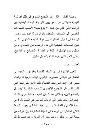 ‫ﻭﺠﻤﻠﺔ ﺍﻟﻘﻭل – ﺇ ﹰﺍ – ﻓﺈﻥ ﺍﻟﺘﺠﻤﻊ ﺍﻟﺒﺸﺭﻱ ﻓﻲ ﻅل ﺍﻟﺩﻭﻟـﺔ‬
                                   ‫ﺫ‬
‫ﺍﻟﻘﻭﻤﻴﺔ ﻤﺘﺠﺎﻨﺱ ﻋﻠﻰ ﻨﺤﻭ ﻴﻬﻴﺊ ﻟﺘﺭﺴﻴﺦ ﺍﻟﻭﺤﺩﺓ ﺍﻟﻭﻁﻨﻴﺔ ﺒﻴﻥ‬
                             ‫‪‬‬
‫ﺃﻓﺭﺍﺩﻩ، ﺍﻷﻤﺭ ﺍﻟﺫﻱ ﻤﻥ ﺸﺄﻨﻪ ﺃﻻ ﻴﺩﻉ ﻤﺠﺎﻻ ﻷﺴﺒﺎﺏ ﺍﻟﺘﺼـﺎﺩﻡ‬
               ‫ﹰ‬
‫ﺍﻟﻤﻔﻀﻲ ﺇﻟﻰ ﺍﻟﻀﻌﻑ ﻭﺍﻟﺘﻔﻜﻙ. ﻭﻗﻭﺍﻡ ﻫـﺫﺍ ﺍﻟﺘﺠـﺎﻨﺱ ﻫـﻭ‬
                                              ‫‪‬‬
‫ﺍﻟﺭﻏﺒﺔ ﻓﻲ ﺍﻟﻌﻴﺵ ﺍﻟﻤﺸﺘﺭﻙ ﺒﻴﻥ ﺃﻓﺭﺍﺩ ﺍﻟﺘﺠﻤﻊ ﺍﻟﺒﺸﺭﻱ ﻋﻠـﻰ‬
‫ﺘﺒﺎﻴﻥ ﺍﻟﻤﻘﺩﻤﺎﺕ ﺍﻟﻤﻔﻀﻴﺔ ﺇﻟﻰ ﻫﺫﻩ ﺍﻟﺭﻏﺒﺔ، ﻜﺄﻥ ﺘﺘﺤﻘـﻕ ﻤـﻥ‬
                                   ‫‪‬‬
‫ﺨﻼل ﻭﺤﺩﺓ ﺍﻷﺼل ﺃﻭ ﺍﻟﻠﻐﺔ ﺃﻭ ﺍﻟﺩﻴﻥ ﺃﻭ ﺍﻟﻤﺼﺎﻟﺢ ﺃﻭ ﺍﻟﺘﺎﺭﻴﺦ،‬
                ‫ﻭﻋﻠﻰ ﺍﻟﻨﺤﻭ ﺍﻟﺫﻱ ﻋﺭﻀﻨﺎ ﻟﻪ ﺒﺘﻔﺼﻴل ﺴﺎﺒﻕ.‬

                                           ‫ﺘﻌﻘﻴــﺏ:‬
‫ﺘﺘﻌﻴﻥ ﺍﻹﺸﺎﺭﺓ ﺇﻟﻰ ﺃﻥ ﺍﻟﺩﻭﻟﺔ ﺍﻟﻘﻭﻤﻴﺔ ﺒﻤﻘﻭﻤﻬـﺎ ﺍﻟﺭﺌﻴﺴـﻲ‬
‫ﺍﻟﻤﺘﻤﺜل ﻓﻲ ﺘﺠﺎﻨﺱ ﻋﻨﺼﺭﻫﺎ ﺍﻟﺒﺸﺭﻱ ﺘﺠﺎﻨ ‪‬ﺎ ﻗﻭﻤﻴﺎ ﻗﺩ ﺭﺍﺤﺕ‬
         ‫‪‬‬     ‫ﺴ‬
‫ﺘﺘﻤﻴﺯ ﻋﻥ ﺍﻹﻤﺒﺭﺍﻁﻭﺭﻴﺎﺕ ﺍﻟﻘﺩﻴﻤﺔ، ﺘﻠﻙ ﺍﻹﻤﺒﺭﺍﻁﻭﺭﻴﺎﺕ ﺍﻟﺘﻲ‬
‫ﻜﺎﻨﺕ ﺘﻘﻭﻡ ﻋﻠﻰ ﺍﻟﺘﺠﻤﻴﻊ ﺍﻹﺠﺒﺎﺭﻱ ﻟﺸﻌﻭﺏ ﻤﺘﺒﺎﻴﻨـﺔ ﺍﻷﺼـل‬
‫ﻭﺍﻟﻠﻐﺔ ﻭﺍﻟﺩﻴﻥ، ﻭﺒﺎﻟﺘﺎﻟﻲ ﻓﻘﺩ ﻜـﺎﻥ ﺍﻟﺘﺠﻤـﻊ ﺍﻟﺒﺸـﺭﻱ ﻟﺘﻠـﻙ‬
‫ﺍﻹﻤﺒﺭﺍﻁﻭﺭﻴﺎﺕ ﻴﻔﺘﻘﺭ ﺇﻟﻰ ﺍﻟﺭﺒﺎﻁ ﺍﻟﻤﻭﻀﻭﻋﻲ ﺍﻟﻤﺘﻤﺜـل ﻓـﻲ‬
         ‫‪‬‬
‫ﻭﺤﺩﺓ ﺍﻷﺼل ﻭﺍﻟﻠﻐﺔ ﻭﺍﻟﺩﻴﻥ ﻤﻥ ﻨﺎﺤﻴﺔ، ﻜﻤﺎ ﻜﺎﻥ ﻴﻌﻭﺯﻩ ﺍﻟﺭﺒﺎﻁ‬
‫ﺍﻟﺫﺍﺘﻲ ﺍﻟﻤﺘﻤﺜل ﻓﻲ ﺍﻟﺭﻏﺒﺔ ﻓﻲ ﺍﻟﺤﻴﺎﺓ ﺍﻟﻤﺸﺘﺭﻜﺔ ﺒﻴﻥ ﺃﻓﺭﺍﺩﻩ ﻤﻥ‬
                                               ‫‪‬‬
‫ﻨﺎﺤﻴﺔ ﺃﺨﺭﻯ. ﻟﺫﻟﻙ – ﻭﻜﻤﺎ ﺴﺒﻕ ﺃﻥ ﺃﺸﺭﻨﺎ – ﻓﻘﺩ ﻜﺎﻨﺕ ﺘﻠـﻙ‬

                       ‫- ٠٠١ -‬
 