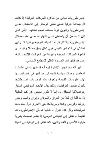 ‫ﺍﻹﻤﺒﺭﺍﻁﻭﺭﻴﺎﺕ ﺘﻌﺎﻨﻲ ﻤﻥ ﻅﺎﻫﺭﺓ ﺍﻟﺤﺭﻜﺎﺕ ﺍﻟﻌﺭﻗﻴﺔ؛ ﺇﺫ ﻜﺎﻨﺕ‬
‫ﻜل ﺠﻤﺎﻋﺔ ﻋﺭﻗﻴﺔ ﺘﺴﻌﻰ ﺒﺸﺘﻰ ﺍﻟﻭﺴﺎﺌل ﺇﻟﻰ ﺍﻻﺴﺘﻘﻼل ﻋـﻥ‬
‫ﺍﻹﻤﺒﺭﺍﻁﻭﺭﻴﺔ ﻭﺘﻜﻭﻴﻥ ﺩﻭﻟﺔ ﻤﺴﺘﻘﻠﺔ ﺘﺠﻤﻊ ﺸﺘﺎﺘﻬﺎ، ﺍﻷﻤﺭ ﺍﻟﺫﻱ‬
‫ﻜﺎﻥ ﻻ ﺒﺩ ﻤﻥ ﺃﻥ ﻴﺘﻤﺨﺽ ﻓـﻲ ﺍﻟﻨﻬﺎﻴـﺔ ﻋـﻥ ﺍﻀـﻤﺤﻼل‬
‫ﺍﻹﻤﺒﺭﺍﻁﻭﺭﻴﺔ ﻭﺍﻨﺩﺜﺎﺭﻫﺎ. ﺃﻤﺎ ﺍﻟﺩﻭﻟﺔ ﺍﻟﻘﻭﻤﻴﺔ ﺒﺭﻜﻨﻬﺎ ﺍﻟـﺭﻜﻴﻥ‬
‫ﺍﻟﻤﺘﻤﺜل ﻓﻲ ﺍﻟﺘﺠﺎﻨﺱ ﺍﻟﻘﻭﻤﻲ ﻓﻬﻲ ﺘﻤﺜل ﺒﺤﻕ ﻤﺼﻼ ﻭﺍﻗﻴﺎ ﻤـﻥ‬
     ‫ﹰ ‪‬‬             ‫ﹸ‬
‫ﻅﺎﻫﺭﺓ ﺍﻟﺤﺭﻜﺎﺕ ﺍﻟﻌﺭﻗﻴﺔ ﻭﻏﻴﺭﻫﺎ ﻤﻥ ﺍﻟﺤﺭﻜﺎﺕ ﺍﻻﻨﻔﺼـﺎﻟﻴﺔ،‬
        ‫ﻭﻤﻥ ﻫﻨﺎ ﻓﺈﻨﻬﺎ ﺘﻌﺩ ﺍﻟﺼﻭﺭﺓ ﺍﻟﻤﺜﻠﻰ ﻟﻠﻤﺠﺘﻤﻊ ﺍﻟﺴﻴﺎﺴﻲ.‬
                            ‫‪‬‬            ‫ﹸ‬
‫ﻏﻴﺭ ﺃﻨﻪ ﻤﻤﺎ ﺘﺠﺩﺭ ﺍﻹﺸﺎﺭﺓ ﺇﻟﻴﻪ ﺃﻨﻪ ﻗﺩ ﻅﻬﺭﺕ ﻓﻲ ﻋﺎﻟﻤﻨـﺎ‬
‫ﺍﻟﻤﻌﺎﺼﺭ ﻭﺤﺩﺍﺕ ﺴﻴﺎﺴﻴﺔ ﺘﺸﺒﻪ ﺇﻟﻰ ﺤﺩ ﻜﺒﻴﺭ ﻓﻲ ﺨﺼﺎﺌﺼـﻬﺎ‬
‫ﺍﻹﻤﺒﺭﺍﻁﻭﺭﻴﺎﺕ ﺍﻟﻘﺩﻴﻤﺔ، ﻭﺘﻌﺭﻑ ﻫﺫﻩ ﺍﻟﻭﺤـﺩﺍﺕ ﺍﺼـﻁﻼ ‪‬ﺎ‬
 ‫ﺤ‬                       ‫ﹸ‬
‫ﺒﺎﻟﺩﻭل ﻤﺘﻌﺩﺩﺓ ﺍﻟﻌﺭﻗﻴﺎﺕ، ﻭﺫﻟﻙ ﺤﺎل ﺍﻻﺘﺤﺎﺩ ﺍﻟﺴﻭﻓﻴﻴﺘﻲ ﺍﻟﺴﺎﺒﻕ‬
‫ﻭﻴﻭﻏﺴﻼﻓﻴﺎ ﺍﻟﺴﺎﺒﻘﺔ، ﺒل ﺇﻨﻨﺎ ﻻ ﻨﻜﻭﻥ ﺒﻌﻴﺩﻴﻥ ﻋﻥ ﻜﺒﺩ ﺍﻟﺤﻘﻴﻘﺔ‬
‫ﺇﺫﺍ ﻤﺎ ﻗﻠﻨﺎ ﺇﻥ ﻜﻼ ﻤﻥ ﺍﻟﻌﺭﺍﻕ ﻭﺍﻟﺴﻭﺩﺍﻥ ﻭﺇﻴﺭﺍﻥ ﻭﺍﻟﻬﻨﺩ ﻭﻟﺒﻨﺎﻥ‬
‫ﻭﺘﺭﻜﻴﺎ ﻭﻗﺒﺭﺹ ﻭﻜﻨﺩﺍ ﻭﺴﺭﻴﻼﻨﻜﺎ ﻫﻲ ﺍﻷﺨﺭﻯ ﺩﻭل ﻤﺘﻌـﺩﺩﺓ‬
‫ﺍﻟﻌﺭﻗﻴﺎﺕ، ﻭﻜل ﻫﺫﻩ ﺍﻟﺩﻭل – ﺸﺄﻨﻬﺎ ﺸـﺄﻥ ﺍﻹﻤﺒﺭﺍﻁﻭﺭﻴـﺎﺕ‬
‫ﺍﻟﻘﺩﻴﻤﺔ – ﺘﻔﺘﻘﺭ ﺇﻟﻰ ﺍﻟﺘﺠﺎﻨﺱ ﺍﻟﻘﻭﻤﻲ؛ ﺇﺫ ﺘﻀﻡ ﺘﺠﻤﻌﺎﺕ ﺒﺸﺭﻴﺔ‬
‫ﻤﺘﺒﺎﻴﻨﺔ ﺍﻷﺼل ﻭﺍﻟﻠﻐﺔ ﻭﺍﻟﺩﻴﻥ، ﻜﻤﺎ ﺘﻔﺘﻘﺭ ﺇﻟﻰ ﺍﻟﺭﻏﺒﺔ ﻓﻲ ﺍﻟﺤﻴﺎﺓ‬


                        ‫- ١٠١ -‬
 