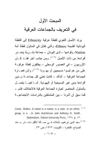 ‫ﺍﻟﻤﺒﺤﺙ ﺍﻷﻭل‬
        ‫ﻓﻲ ﺍﻟﺘﻌﺭﻴﻑ ﺒﺎﻟﺠﻤﺎﻋﺎﺕ ﺍﻟﻌﺭﻗﻴﺔ‬
‫ﻴﺭﺘﺩ ﺍﻷﺼل ﺍﻟﻠﻐﻭﻱ ﻟﻠﻔﻅﺔ ﻋﺭﻗﻴﺔ ‪ Ethnicity‬ﺇﻟﻰ ﺍﻟﻠﻔﻅﺔ‬
‫ﺍﻟﻴﻭﻨﺎﻨﻴﺔ ﺍﻟﻘﺩﻴﻤﺔ ‪ ،Ethnos‬ﻭﺍﻟﺘﻲ ﺘﻘﺎﺒل ﻓﻲ ﺍﻟﻤﺩﻟﻭل ﻟﻔﻅﺔ ﺃﻤﺔ‬
‫‪ ،Nation‬ﻭﻗﻭﺍﻤﻬﺎ – ﻟﺩﻯ ﺍﻟﻴﻭﻨﺎﻥ – ﺠﻤﺎﻋﺔ ﺒﺸـﺭﻴﺔ ﻴﻨﺤـﺩﺭ‬
‫ﺃﻓﺭﺍﺩﻫﺎ ﻤﻥ ﺫﺍﺕ ﺍﻷﺼل )٢٠١(. ﻭﻤﻥ ﺠﺎﻨﺏ ﺁﺨﺭ ﻓﻘـﺩ ﻜـﺎﻥ‬
‫ﺍﻷﻭﺭﺒﻴﻭﻥ – ﻓﻲ ﺍﻟﻌﺼﻭﺭ ﺍﻟﻭﺴﻁﻰ – ﻴﻁﻠﻘﻭﻥ ﻟﻔﻅﺔ ﻋﺭﻗﻴـﺔ‬
‫ﻋﻠﻰ ﻤﻥ ﻫﻡ ﻟﻴﺴﻭﺍ ﻤﺴﻴﺤﻴﻴﻥ ﺃﻭ ﻴﻬـﻭ ‪‬ﺍ )٣٠١(، ﻭﺇﺫﻥ ﻓﻌﺒـﺎﺭﺓ‬
                     ‫ﺩ‬
‫ﺍﻟﺠﻤﺎﻋﺔ ﺍﻟﻌﺭﻗﻴﺔ – ﺁﻨﺫﺍﻙ – ﻜﺎﻨﺕ ﺘﻌﻨﻲ ﻜل ﺠﻤﺎﻋـﺔ ﻴـﺩﻴﻥ‬
‫ﺃﻓﺭﺍﺩﻫﺎ ﺒﺩﻴﻥ ﻏﻴﺭ ﺍﻟﻤﺴﻴﺤﻴﺔ ﺃﻭ ﺍﻟﻴﻬﻭﺩﻴﺔ. ﺃﻤـﺎ ﻓﻴﻤـﺎ ﻴﺘﺼـل‬
‫ﺒﺎﻟﻤﺩﻟﻭل ﺍﻟﻤﻌﺎﺼﺭ ﻟﻌﺒﺎﺭﺓ ﺍﻟﺠﻤﺎﻋﺔ ﺍﻟﻌﺭﻗﻴﺔ ﻓﺎﻻﺨﺘﻼﻑ ﻗﺎﺌﻡ –‬
‫ﻜﻤﺎ ﺴﺒﻕ ﺃﻥ ﺃﺸﺭﻨﺎ – ﺒﻴﻥ ﺍﻟﻤﺸﺘﻐﻠﻴﻥ ﺒﺎﻟﺩﺭﺍﺴﺎﺕ ﺍﻻﺠﺘﻤﺎﻋﻴـﺔ‬


                                                                ‫)٢٠١(‬
‫‪Conor. Walker, A nation is a nation, is a state. Is an ethnic‬‬
‫.‪group, is a …in John Hutchinson and Anthony D. Smith‬‬
           ‫.٣٤ .‪Nationalism, Oxford University Press, ١٩٩٤, p‬‬
                                                                ‫)٣٠١(‬
‫ﺴﻌﺩ ﺍﻟﺩﻴﻥ ﺇﺒﺭﺍﻫﻴﻡ، ﺘﺄﻤﻼﺕ ﻓـﻲ ﻤﺴـﺄﻟﺔ ﺍﻷﻗﻠﻴـﺎﺕ، ﺩﺍﺭ ﺴـﻌﺎﺩ‬
                   ‫ﺍﻟﺼﺒﺎﺡ، ﺍﻟﻘﺎﻫﺭﺓ – ﺍﻟﻜﻭﻴﺕ، ٢٢٩١، ﺹ ٣٢.‬
                           ‫- ٥٠١ -‬
 