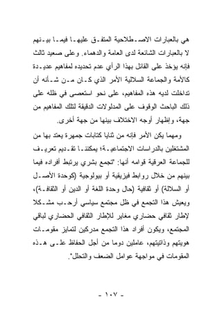 ‫ﻫﻲ ﺒﺎﻟﻌﺒﺎﺭﺍﺕ ﺍﻻﺼـﻁﻼﺤﻴﺔ ﺍﻟﻤﺘﻔـﻕ ﻋﻠﻴﻬـﺎ ﻓﻴﻤـﺎ ﺒﻴـﻨﻬﻡ‬
‫ﻻ ﺒﺎﻟﻌﺒﺎﺭﺍﺕ ﺍﻟﺸﺎﺌﻌﺔ ﻟﺩﻯ ﺍﻟﻌﺎﻤﺔ ﻭﺍﻟﺩﻫﻤﺎﺀ. ﻭﻋﻠﻰ ﺼﻌﻴﺩ ﺜﺎﻟﺙ‬
‫ﻓﺈﻨﻪ ﻴﺅﺨﺫ ﻋﻠﻰ ﺍﻟﻘﺎﺌل ﺒﻬﺫﺍ ﺍﻟﺭﺃﻱ ﻋﺩﻡ ﺘﺤﺩﻴﺩﻩ ﻟﻤﻔﺎﻫﻴﻡ ﻋﺩﻴـﺩﺓ‬
‫ﻜﺎﻷﻤﺔ ﻭﺍﻟﺠﻤﺎﻋﺔ ﺍﻟﺴﻼﻟﻴﺔ ﺍﻷﻤﺭ ﺍﻟﺫﻱ ﻜـﺎﻥ ﻤـﻥ ﺸـﺄﻨﻪ ﺃﻥ‬
‫ﺘﺩﺍﺨﻠﺕ ﻟﺩﻴﻪ ﻫﺫﻩ ﺍﻟﻤﻔﺎﻫﻴﻡ، ﻋﻠﻰ ﻨﺤﻭ ﺍﺴﺘﻌﺼﻰ ﻓﻲ ﻅﻠﻪ ﻋﻠﻰ‬
‫ﺫﻟﻙ ﺍﻟﺒﺎﺤﺙ ﺍﻟﻭﻗﻭﻑ ﻋﻠﻰ ﺍﻟﻤﺩﻟﻭﻻﺕ ﺍﻟﺩﻗﻴﻘﺔ ﻟﺘﻠﻙ ﺍﻟﻤﻔﺎﻫﻴﻡ ﻤﻥ‬
        ‫ﺠﻬﺔ، ﻭﺇﻅﻬﺎﺭ ﺃﻭﺠﻪ ﺍﻻﺨﺘﻼﻑ ﺒﻴﻨﻬﺎ ﻤﻥ ﺠﻬﺔ ﺃﺨﺭﻯ.‬
‫ﻭﻤﻬﻤﺎ ﻴﻜﻥ ﺍﻷﻤﺭ ﻓﺈﻨﻪ ﻤﻥ ﺜﻨﺎﻴﺎ ﻜﺘﺎﺒﺎﺕ ﺠﻤﻬﺭﺓ ﻴﻌﺘﺩ ﺒﻬﺎ ﻤﻥ‬
‫ﺍﻟﻤﺸﺘﻐﻠﻴﻥ ﺒﺎﻟﺩﺭﺍﺴﺎﺕ ﺍﻻﺠﺘﻤﺎﻋﻴـﺔ؛ ﻴﻤﻜﻨﻨـﺎ ﺘﻘـﺩﻴﻡ ﺘﻌﺭﻴـﻑ‬
‫ﻟﻠﺠﻤﺎﻋﺔ ﺍﻟﻌﺭﻗﻴﺔ ﻗﻭﺍﻤﻪ ﺃﻨﻬﺎ: "ﺘﺠﻤﻊ ﺒﺸﺭﻱ ﻴﺭﺘﺒﻁ ﺃﻓﺭﺍﺩﻩ ﻓﻴﻤﺎ‬
‫ﺒﻴﻨﻬﻡ ﻤﻥ ﺨﻼل ﺭﻭﺍﺒﻁ ﻓﻴﺯﻴﻘﻴﺔ ﺃﻭ ﺒﻴﻭﻟﻭﺠﻴﺔ )ﻜﻭﺤﺩﺓ ﺍﻷﺼـل‬
‫ﺃﻭ ﺍﻟﺴﻼﻟﺔ( ﺃﻭ ﺜﻘﺎﻓﻴﺔ )ﺤﺎل ﻭﺤﺩﺓ ﺍﻟﻠﻐﺔ ﺃﻭ ﺍﻟﺩﻴﻥ ﺃﻭ ﺍﻟﺜﻘﺎﻓـﺔ(،‬
‫ﻭﻴﻌﻴﺵ ﻫﺫﺍ ﺍﻟﺘﺠﻤﻊ ﻓﻲ ﻅل ﻤﺠﺘﻤﻊ ﺴﻴﺎﺴﻲ ﺃﺭﺤـﺏ ﻤﺸـﻜﻼ‬
‫ﹰ‬   ‫‪‬‬
‫ﻹﻁﺎﺭ ﺜﻘﺎﻓﻲ ﺤﻀﺎﺭﻱ ﻤﻐﺎﻴﺭ ﻟﻺﻁﺎﺭ ﺍﻟﺜﻘﺎﻓﻲ ﺍﻟﺤﻀﺎﺭﻱ ﻟﺒﺎﻗﻲ‬
‫ﺍﻟﻤﺠﺘﻤﻊ، ﻭﻴﻜﻭﻥ ﺃﻓﺭﺍﺩ ﻫﺫﺍ ﺍﻟﺘﺠﻤﻊ ﻤﺩﺭﻜﻴﻥ ﻟﺘﻤﺎﻴﺯ ﻤﻘﻭﻤـﺎﺕ‬
‫ﻫﻭﻴﺘﻬﻡ ﻭﺫﺍﺘﻴﺘﻬﻡ، ﻋﺎﻤﻠﻴﻥ ﺩﻭ ‪‬ﺎ ﻤﻥ ﺃﺠل ﺍﻟﺤﻔﺎﻅ ﻋﻠـﻰ ﻫـﺫﻩ‬
                         ‫ﻤ‬
             ‫ﺍﻟﻤﻘﻭﻤﺎﺕ ﻓﻲ ﻤﻭﺍﺠﻬﺔ ﻋﻭﺍﻤل ﺍﻟﻀﻌﻑ ﻭﺍﻟﺘﺤﻠل".‬



                        ‫- ٧٠١ -‬
 