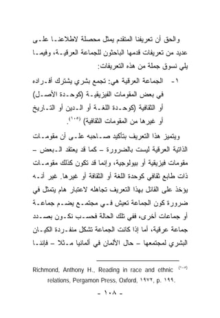 ‫ﻭﺍﻟﺤﻕ ﺃﻥ ﺘﻌﺭﻴﻔﻨﺎ ﺍﻟﻤﺘﻘﺩﻡ ﻴﻤﺜل ﻤﺤﺼﻠﺔ ﻻﻁﻼﻋﻨـﺎ ﻋﻠـﻰ‬
                      ‫‪‬‬
‫ﻋﺩﻴﺩ ﻤﻥ ﺘﻌﺭﻴﻔﺎﺕ ﻗﺩﻤﻬﺎ ﺍﻟﺒﺎﺤﺜﻭﻥ ﻟﻠﺠﻤﺎﻋﺔ ﺍﻟﻌﺭﻗﻴـﺔ، ﻭﻓﻴﻤـﺎ‬
                       ‫ﻴﻠﻲ ﻨﺴﻭﻕ ﺠﻤﻠﺔ ﻤﻥ ﻫﺫﻩ ﺍﻟﺘﻌﺭﻴﻔﺎﺕ:‬
‫١- ﺍﻟﺠﻤﺎﻋﺔ ﺍﻟﻌﺭﻗﻴﺔ ﻫﻲ: ﺘﺠﻤﻊ ﺒﺸﺭﻱ ﻴﺸﺘﺭﻙ ﺃﻓـﺭﺍﺩﻩ‬
‫ﻓﻲ ﺒﻌﺽ ﺍﻟﻤﻘﻭﻤﺎﺕ ﺍﻟﻔﻴﺯﻴﻘﻴـﺔ )ﻜﻭﺤـﺩﺓ ﺍﻷﺼـل(‬
‫ﺃﻭ ﺍﻟﺜﻘﺎﻓﻴﺔ )ﻜﻭﺤـﺩﺓ ﺍﻟﻠﻐـﺔ ﺃﻭ ﺍﻟـﺩﻴﻥ ﺃﻭ ﺍﻟﺘـﺎﺭﻴﺦ‬
            ‫ﺃﻭ ﻏﻴﺭﻫﺎ ﻤﻥ ﺍﻟﻤﻘﻭﻤﺎﺕ ﺍﻟﺜﻘﺎﻓﻴﺔ( )٥٠١(.‬
‫ﻭﻴﺘﻤﻴﺯ ﻫﺫﺍ ﺍﻟﺘﻌﺭﻴﻑ ﺒﺘﺄﻜﻴﺩ ﺼـﺎﺤﺒﻪ ﻋﻠـﻰ ﺃﻥ ﻤﻘﻭﻤـﺎﺕ‬
‫ﺍﻟﺫﺍﺘﻴﺔ ﺍﻟﻌﺭﻗﻴﺔ ﻟﻴﺴﺕ ﺒﺎﻟﻀﺭﻭﺭﺓ – ﻜﻤﺎ ﻗﺩ ﻴﻌﺘﻘﺩ ﺍﻟـﺒﻌﺽ –‬
‫ﻤﻘﻭﻤﺎﺕ ﻓﻴﺯﻴﻘﻴﺔ ﺃﻭ ﺒﻴﻭﻟﻭﺠﻴﺔ، ﻭﺇﻨﻤﺎ ﻗﺩ ﺘﻜﻭﻥ ﻜﺫﻟﻙ ﻤﻘﻭﻤـﺎﺕ‬
‫ﺫﺍﺕ ﻁﺎﺒﻊ ﺜﻘﺎﻓﻲ ﻜﻭﺤﺩﺓ ﺍﻟﻠﻐﺔ ﺃﻭ ﺍﻟﺜﻘﺎﻓﺔ ﺃﻭ ﻏﻴﺭﻫﺎ. ﻏﻴﺭ ﺃﻨـﻪ‬
‫ﻴﺅﺨﺫ ﻋﻠﻰ ﺍﻟﻘﺎﺌل ﺒﻬﺫﺍ ﺍﻟﺘﻌﺭﻴﻑ ﺘﺠﺎﻫﻠﻪ ﻻﻋﺘﺒﺎﺭ ﻫﺎﻡ ﻴﺘﻤﺜل ﻓﻲ‬
‫ﻀﺭﻭﺭﺓ ﻜﻭﻥ ﺍﻟﺠﻤﺎﻋﺔ ﺘﻌﻴﺵ ﻓـﻲ ﻤﺠﺘﻤـﻊ ﻴﻀـﻡ ﺠﻤﺎﻋـﺔ‬
‫ﺃﻭ ﺠﻤﺎﻋﺎﺕ ﺃﺨﺭﻯ، ﻓﻔﻲ ﺘﻠﻙ ﺍﻟﺤﺎﻟﺔ ﻓﺤﺴـﺏ ﻨﻜـﻭﻥ ﺒﺼـﺩﺩ‬
‫ﺠﻤﺎﻋﺔ ﻋﺭﻗﻴﺔ، ﺃﻤﺎ ﺇﺫﺍ ﻜﺎﻨﺕ ﺍﻟﺠﻤﺎﻋﺔ ﺘﺸﻜل ﻤﻨﻔـﺭﺩﺓ ﺍﻟﻜﻴـﺎﻥ‬
‫ﺍﻟﺒﺸﺭﻱ ﻟﻤﺠﺘﻤﻌﻬﺎ – ﺤﺎل ﺍﻷﻟﻤﺎﻥ ﻓﻲ ﺃﻟﻤﺎﻨﻴﺎ ﻤـﺜﻼ – ﻓﺈﻨﻨـﺎ‬
         ‫ﹰ‬

                                                        ‫)٥٠١(‬
‫‪Richmond, Anthony H., Reading in race and ethnic‬‬
     ‫.٩٩١ .‪relations, Pergamon Press, Oxford, ١٩٧٢, p‬‬

                       ‫- ٨٠١ -‬
 