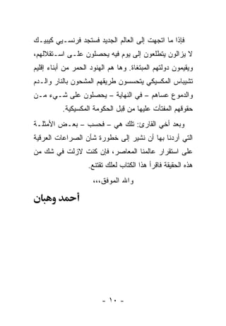 ‫ﻓﺈﺫﺍ ﻤﺎ ﺍﺘﺠﻬﺕ ﺇﻟﻰ ﺍﻟﻌﺎﻟﻡ ﺍﻟﺠﺩﻴﺩ ﻓﺴﺘﺠﺩ ﻓﺭﻨﺴـﻴﻲ ﻜﻴﺒﻴـﻙ‬
‫ﻻ ﻴﺯﺍﻟﻭﻥ ﻴﺘﻁﻠﻌﻭﻥ ﺇﻟﻰ ﻴﻭﻡ ﻓﻴﻪ ﻴﺤﺼﻠﻭﻥ ﻋﻠـﻰ ﺍﺴـﺘﻘﻼﻟﻬﻡ،‬
‫ﻭﻴﻘﻴﻤﻭﻥ ﺩﻭﻟﺘﻬﻡ ﺍﻟﻤﺒﺘﻐﺎﺓ. ﻭﻫﺎ ﻫﻡ ﺍﻟﻬﻨﻭﺩ ﺍﻟﺤﻤﺭ ﻤﻥ ﺃﺒﻨﺎﺀ ﺇﻗﻠﻴﻡ‬
‫ﺘﺸﻴﺒﺎﺱ ﺍﻟﻤﻜﺴﻴﻜﻲ ﻴﺘﺤﺴﺴﻭﻥ ﻁﺭﻴﻘﻬﻡ ﺍﻟﻤﺸﺤﻭﻥ ﺒﺎﻟﻨﺎﺭ ﻭﺍﻟـﺩﻡ‬
‫ﻭﺍﻟﺩﻤﻭﻉ ﻋﺴﺎﻫﻡ – ﻓﻲ ﺍﻟﻨﻬﺎﻴﺔ – ﻴﺤﺼﻠﻭﻥ ﻋﻠﻰ ﺸـﻲﺀ ﻤـﻥ‬
          ‫ﺤﻘﻭﻗﻬﻡ ﺍﻟﻤﻔﺘﺄﺕ ﻋﻠﻴﻬﺎ ﻤﻥ ﻗﺒل ﺍﻟﺤﻜﻭﻤﺔ ﺍﻟﻤﻜﺴﻴﻜﻴﺔ.‬
                               ‫ِ‬              ‫‪‬‬
‫ﻭﺒﻌﺩ ﺃﺨﻲ ﺍﻟﻘﺎﺭﺉ: ﺘﻠﻙ ﻫﻲ – ﻓﺤﺴﺏ – ﺒﻌـﺽ ﺍﻷﻤﺜﻠـﺔ‬
‫ﺍﻟﺘﻲ ﺃﺭﺩﻨﺎ ﺒﻬﺎ ﺃﻥ ﻨﺸﻴﺭ ﺇﻟﻰ ﺨﻁﻭﺭﺓ ﺸﺄﻥ ﺍﻟﺼﺭﺍﻋﺎﺕ ﺍﻟﻌﺭﻗﻴﺔ‬
‫ﻋﻠﻰ ﺍﺴﺘﻘﺭﺍﺭ ﻋﺎﻟﻤﻨﺎ ﺍﻟﻤﻌﺎﺼﺭ، ﻓﺈﻥ ﻜﻨﺕ ﻻﺯﻟﺕ ﻓﻲ ﺸﻙ ﻤﻥ‬
                    ‫ﻫﺫﻩ ﺍﻟﺤﻘﻴﻘﺔ ﻓﺎﻗﺭﺃ ﻫﺫﺍ ﺍﻟﻜﺘﺎﺏ ﻟﻌﻠﻙ ﺘﻘﺘﻨﻊ.‬
                      ‫ﻭﺍﷲ ﺍﻟﻤﻭﻓﻕ،،،‬




                         ‫- ٠١ -‬
 