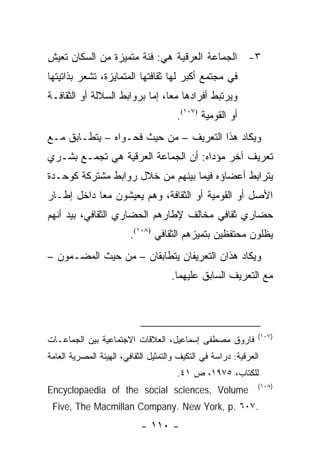 ‫٣- ﺍﻟﺠﻤﺎﻋﺔ ﺍﻟﻌﺭﻗﻴﺔ ﻫﻲ: ﻓﺌﺔ ﻤﺘﻤﻴﺯﺓ ﻤﻥ ﺍﻟﺴﻜﺎﻥ ﺘﻌﻴﺵ‬
‫ﻓﻲ ﻤﺠﺘﻤﻊ ﺃﻜﺒﺭ ﻟﻬﺎ ﺜﻘﺎﻓﺘﻬﺎ ﺍﻟﻤﺘﻤﺎﻴﺯﺓ، ﺘﺸﻌﺭ ﺒﺫﺍﺘﻴﺘﻬﺎ‬
‫ﻭﻴﺭﺘﺒﻁ ﺃﻓﺭﺍﺩﻫﺎ ﻤ ‪‬ﺎ، ﺇﻤﺎ ﺒﺭﻭﺍﺒﻁ ﺍﻟﺴﻼﻟﺔ ﺃﻭ ﺍﻟﺜﻘﺎﻓـﺔ‬
                                ‫ﻌ‬
                                       ‫ﺃﻭ ﺍﻟﻘﻭﻤﻴﺔ )٧٠١(.‬
‫ﻭﻴﻜﺎﺩ ﻫﺫﺍ ﺍﻟﺘﻌﺭﻴﻑ – ﻤﻥ ﺤﻴﺙ ﻓﺤـﻭﺍﻩ – ﻴﺘﻁـﺎﺒﻕ ﻤـﻊ‬
‫ﺘﻌﺭﻴﻑ ﺁﺨﺭ ﻤﺅﺩﺍﻩ: ﺃﻥ ﺍﻟﺠﻤﺎﻋﺔ ﺍﻟﻌﺭﻗﻴﺔ ﻫﻲ ﺘﺠﻤـﻊ ﺒﺸـﺭﻱ‬
‫ﻴﺘﺭﺍﺒﻁ ﺃﻋﻀﺎﺅﻩ ﻓﻴﻤﺎ ﺒﻴﻨﻬﻡ ﻤﻥ ﺨﻼل ﺭﻭﺍﺒﻁ ﻤﺸﺘﺭﻜﺔ ﻜﻭﺤـﺩﺓ‬
‫ﺍﻷﺼل ﺃﻭ ﺍﻟﻘﻭﻤﻴﺔ ﺃﻭ ﺍﻟﺜﻘﺎﻓﺔ، ﻭﻫﻡ ﻴﻌﻴﺸﻭﻥ ﻤ ‪‬ﺎ ﺩﺍﺨل ﺇﻁـﺎﺭ‬
            ‫ﻌ‬
‫ﺤﻀﺎﺭﻱ ﺜﻘﺎﻓﻲ ﻤﺨﺎﻟﻑ ﻹﻁﺎﺭﻫﻡ ﺍﻟﺤﻀﺎﺭﻱ ﺍﻟﺜﻘﺎﻓﻲ، ﺒﻴﺩ ﺃﻨﻬﻡ‬
                         ‫ﻴﻅﻠﻭﻥ ﻤﺤﺘﻔﻅﻴﻥ ﺒﺘﻤﻴﺯﻫﻡ ﺍﻟﺜﻘﺎﻓﻲ )٨٠١(.‬
‫ﻭﻴﻜﺎﺩ ﻫﺫﺍﻥ ﺍﻟﺘﻌﺭﻴﻔﺎﻥ ﻴﺘﻁﺎﺒﻘﺎﻥ – ﻤﻥ ﺤﻴﺙ ﺍﻟﻤﻀـﻤﻭﻥ –‬
                                     ‫ﻤﻊ ﺍﻟﺘﻌﺭﻴﻑ ﺍﻟﺴﺎﺒﻕ ﻋﻠﻴﻬﻤﺎ.‬




                                                               ‫)٧٠١(‬
‫ﻓﺎﺭﻭﻕ ﻤﺼﻁﻔﻰ ﺇﺴﻤﺎﻋﻴل، ﺍﻟﻌﻼﻗﺎﺕ ﺍﻻﺠﺘﻤﺎﻋﻴﺔ ﺒﻴﻥ ﺍﻟﺠﻤﺎﻋـﺎﺕ‬
‫ﺍﻟﻌﺭﻗﻴﺔ: ﺩﺭﺍﺴﺔ ﻓﻲ ﺍﻟﺘﻜﻴﻑ ﻭﺍﻟﺘﻤﺜﻴل ﺍﻟﺜﻘﺎﻓﻲ، ﺍﻟﻬﻴﺌﺔ ﺍﻟﻤﺼﺭﻴﺔ ﺍﻟﻌﺎﻤﺔ‬
                                       ‫ﻟﻠﻜﺘﺎﺏ، ٥٧٩١، ﺹ ١٤.‬
                                                               ‫)٨٠١(‬
‫‪Encyclopaedia of the social sciences, Volume‬‬
 ‫.٧٠٦ .‪Five, The Macmillan Company. New York, p‬‬
                            ‫- ٠١١ -‬
 