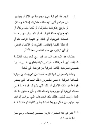 ‫٤- ﺍﻟﺠﻤﺎﻋﺔ ﺍﻟﻌﺭﻗﻴﺔ ﻫﻲ: ﻤﺠﻤﻭﻋﺔ ﻤﻥ ﺍﻷﻓﺭﺍﺩ ﻴﻌﻴﺸﻭﻥ‬
‫ﻓﻲ ﻤﺠﺘﻤﻊ ﺃﻜﺒﺭ ﻟﻬﻡ ﺴﻠﻑ ﻤﺸﺘﺭﻙ )ﺴﻼﻟﺔ ﻭﺍﺤﺩﺓ(،‬
‫ﺃﻭ ﺘﺎﺭﻴﺦ ﻭﺫﻜﺭﻴﺎﺕ ﻤﺸﺘﺭﻜﺔ، ﺃﻭ ﺜﻘﺎﻓﺔ ﻤﺸـﺘﺭﻜﺔ، ﺃﻭ‬
‫ﺘﺠﻤﻊ ﺒﻴﻨﻬﻡ ﺼﻠﺔ ﺍﻟﻘﺭﺍﺒـﺔ، ﺃﻭ ﺍﻟﺠـﻭﺍﺭ، ﺃﻭ ﻭﺤـﺩﺓ‬
‫ﺍﻟﺴﻤﺎﺕ ﺍﻟﻔﻴﺯﻴﻘﻴﺔ، ﺃﻭ ﺍﻟﻠﻐﺔ، ﺃﻭ ﺍﻟﻠﻬﺠﺔ ﺍﻟﻭﺍﺤـﺩﺓ، ﺃﻭ‬
‫ﺍﻟﺭﺍﺒﻁﺔ ﺍﻟﻘﺒﻠﻴﺔ )ﺍﻻﻨﺘﻤﺎﺀ ﺍﻟﻘﺒﻠﻲ(، ﺃﻭ ﺍﻻﻨﺘﻤﺎﺀ ﺍﻟﺩﻴﻨﻲ،‬
         ‫ﺃﻭ ﺃﻱ ﺘﺭﻜﻴﺏ ﻤﻥ ﻫﺫﻩ ﺍﻟﻌﻨﺎﺼﺭ ﻤ ‪‬ﺎ )٩٠١(.‬
                 ‫ﻌ‬
‫ﻭﻴﺘﺸﺎﺒﻪ ﻫﺫﺍ ﺍﻟﺘﻌﺭﻴﻑ ﺇﻟﻰ ﺤﺩ ﻜﺒﻴﺭ ﻤﻊ ﺍﻟﺘﻌﺭﻴﻔﺎﺕ ﺍﻟﺜﻼﺜـﺔ‬
‫ﺍﻟﺴﺎﺒﻘﺔ، ﻏﻴﺭ ﺃﻨﻪ ﻴﺨﺘﻠﻑ ﻋﻨﻬﺎ ﻓﻲ ﻜﻭﻨﻪ ﻴﻨﻁﻭﻱ ﻋﻠـﻰ ﺴـﺭﺩ‬
      ‫ﺘﻔﺼﻴﻠﻲ ﻟﻤﻘﻭﻤﺎﺕ ﺍﻟﺫﺍﺘﻴﺔ ﺍﻟﻌﺭﻗﻴﺔ ﻤﻥ ﻓﻴﺯﻴﻘﻴﺔ ﺇﻟﻰ ﺜﻘﺎﻓﻴﺔ.‬
‫ﻭﻫﻜﺫﺍ ﻴﺘﻀﺢ ﻓﻲ ﺜﻨﺎﻴﺎ ﻜل ﻤﺎ ﻗﺩﻤﻨﺎ ﻤﻥ ﺘﻌﺭﻴﻔﺎﺕ ﺃﻥ ﻋﺒﺎﺭﺓ‬
‫ﺍﻟﺠﻤﺎﻋﺔ ﺍﻟﻌﺭﻗﻴﺔ ﻻ ﺘﻌﻨﻲ ﺒﺎﻟﻀﺭﻭﺭﺓ ﺘﻠﻙ ﺍﻟﺠﻤﺎﻋﺔ ﺍﻟﺘﻲ ﻴﻨﺤﺩﺭ‬
‫ﺃﻓﺭﺍﺩﻫﺎ ﻤﻥ ﺫﺍﺕ ﺍﻷﺼل ﺃﻭ ﺘﻠﻙ ﺍﻟﺘﻲ ﻴﺸﺘﺭﻙ ﺃﻓﺭﺍﺩﻫـﺎ ﻓـﻲ‬
‫ﺴﻤﺎﺕ ﻓﻴﺯﻴﻘﻴﺔ ﺃﻭ ﺒﻴﻭﻟﻭﺠﻴﺔ ﻭﺍﺤﺩﺓ، ﺫﻟﻙ ﺒـﺄﻥ ﻤـﺩﻟﻭل ﺘﻠـﻙ‬
‫ﺍﻟﻌﺒﺎﺭﺓ ﻴﻤﺘﺩ ﻟﻴﺸﻤل ﻜﺫﻟﻙ ﺘﻠﻙ ﺍﻟﺠﻤﺎﻋﺎﺕ ﺍﻟﺘﻲ ﻴﺘﺭﺍﺒﻁ ﺃﻓﺭﺍﺩﻫﺎ‬
‫ﻓﻴﻤﺎ ﺒﻴﻨﻬﻡ ﻤﻥ ﺨﻼل ﺭﻭﺍﺒﻁ ﺍﺠﺘﻤﺎﻋﻴﺔ ﺃﻭ ﺜﻘﺎﻓﻴﺔ ﻜﻭﺤﺩﺓ ﺍﻟﻠﻐـﺔ‬

                                                       ‫)٩٠١(‬
‫ﺍﻨﻅﺭ ﻓﻲ ﻫﺫﺍ ﺍﻟﻤﻀﻤﻭﻥ: ﻓﺎﺭﻭﻕ ﻤﺼﻁﻔﻰ ﺇﺴﻤﺎﻋﻴل، ﻤﺭﺠﻊ ﺴﺒﻕ‬
                                            ‫ﺫﻜﺭﻩ، ﺹ ٢٤.‬
                         ‫- ١١١ -‬
 