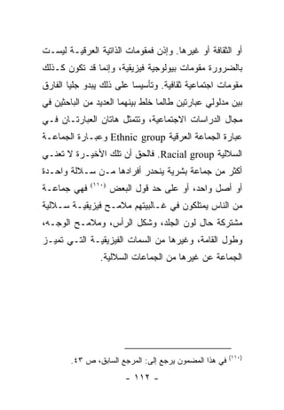 ‫ﺃﻭ ﺍﻟﺜﻘﺎﻓﺔ ﺃﻭ ﻏﻴﺭﻫﺎ. ﻭﺇﺫﻥ ﻓﻤﻘﻭﻤﺎﺕ ﺍﻟﺫﺍﺘﻴﺔ ﺍﻟﻌﺭﻗﻴـﺔ ﻟﻴﺴـﺕ‬
‫ﺒﺎﻟﻀﺭﻭﺭﺓ ﻤﻘﻭﻤﺎﺕ ﺒﻴﻭﻟﻭﺠﻴﺔ ﻓﻴﺯﻴﻘﻴﺔ، ﻭﺇﻨﻤﺎ ﻗﺩ ﺘﻜﻭﻥ ﻜـﺫﻟﻙ‬
‫ﻤﻘﻭﻤﺎﺕ ﺍﺠﺘﻤﺎﻋﻴﺔ ﺜﻘﺎﻓﻴﺔ. ﻭﺘﺄﺴﻴ ‪‬ﺎ ﻋﻠﻰ ﺫﻟﻙ ﻴﺒﺩﻭ ﺠﻠ ‪‬ﺎ ﺍﻟﻔﺎﺭﻕ‬
        ‫ﻴ‬                  ‫ﺴ‬
‫ﺒﻴﻥ ﻤﺩﻟﻭﻟﻲ ﻋﺒﺎﺭﺘﻴﻥ ﻁﺎﻟﻤﺎ ﺨﻠﻁ ﺒﻴﻨﻬﻤﺎ ﺍﻟﻌﺩﻴﺩ ﻤﻥ ﺍﻟﺒﺎﺤﺜﻴﻥ ﻓﻲ‬
‫ﻤﺠﺎل ﺍﻟﺩﺭﺍﺴﺎﺕ ﺍﻻﺠﺘﻤﺎﻋﻴﺔ، ﻭﺘﺘﻤﺜل ﻫﺎﺘﺎﻥ ﺍﻟﻌﺒﺎﺭﺘـﺎﻥ ﻓـﻲ‬
‫ﻋﺒﺎﺭﺓ ﺍﻟﺠﻤﺎﻋﺔ ﺍﻟﻌﺭﻗﻴﺔ ‪ Ethnic group‬ﻭﻋﺒـﺎﺭﺓ ﺍﻟﺠﻤﺎﻋـﺔ‬
‫ﺍﻟﺴﻼﻟﻴﺔ ‪ .Racial group‬ﻓﺎﻟﺤﻕ ﺃﻥ ﺘﻠﻙ ﺍﻷﺨﻴـﺭﺓ ﻻ ﺘﻌﻨـﻲ‬
‫ﺃﻜﺜﺭ ﻤﻥ ﺠﻤﺎﻋﺔ ﺒﺸﺭﻴﺔ ﻴﻨﺤﺩﺭ ﺃﻓﺭﺍﺩﻫﺎ ﻤـﻥ ﺴـﻼﻟﺔ ﻭﺍﺤـﺩﺓ‬
‫ﻓﻬﻲ ﺠﻤﺎﻋـﺔ‬    ‫)٠١١(‬
                      ‫ﺃﻭ ﺃﺼل ﻭﺍﺤﺩ، ﺃﻭ ﻋﻠﻰ ﺤﺩ ﻗﻭل ﺍﻟﺒﻌﺽ‬
‫ﻤﻥ ﺍﻟﻨﺎﺱ ﻴﻤﺘﻠﻜﻭﻥ ﻓﻲ ﻏـﺎﻟﺒﻴﺘﻬﻡ ﻤﻼﻤـﺢ ﻓﻴﺯﻴﻘﻴـﺔ ﺴـﻼﻟﻴﺔ‬
‫ﻤﺸﺘﺭﻜﺔ ﺤﺎل ﻟﻭﻥ ﺍﻟﺠﻠﺩ، ﻭﺸﻜل ﺍﻟﺭﺃﺱ، ﻭﻤﻼﻤـﺢ ﺍﻟﻭﺠـﻪ،‬
‫ﻭﻁﻭل ﺍﻟﻘﺎﻤﺔ، ﻭﻏﻴﺭﻫﺎ ﻤﻥ ﺍﻟﺴﻤﺎﺕ ﺍﻟﻔﻴﺯﻴﻘﻴـﺔ ﺍﻟﺘـﻲ ﺘﻤﻴـﺯ‬
                 ‫ﺍﻟﺠﻤﺎﻋﺔ ﻋﻥ ﻏﻴﺭﻫﺎ ﻤﻥ ﺍﻟﺠﻤﺎﻋﺎﺕ ﺍﻟﺴﻼﻟﻴﺔ.‬




                                                        ‫)٠١١(‬
        ‫ﻓﻲ ﻫﺫﺍ ﺍﻟﻤﻀﻤﻭﻥ ﻴﺭﺠﻊ ﺇﻟﻰ: ﺍﻟﻤﺭﺠﻊ ﺍﻟﺴﺎﺒﻕ، ﺹ ٣٤.‬
                         ‫- ٢١١ -‬
 