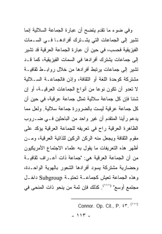 ‫ﻭﻓﻲ ﻀﻭﺀ ﻤﺎ ﺘﻘﺩﻡ ﻴﺘﻀﺢ ﺃﻥ ﻋﺒﺎﺭﺓ ﺍﻟﺠﻤﺎﻋﺔ ﺍﻟﺴﻼﻟﻴﺔ ﺇﻨﻤﺎ‬
‫ﺘﺸﻴﺭ ﺇﻟﻰ ﺍﻟﺠﻤﺎﻋﺎﺕ ﺍﻟﺘﻲ ﻴﺸـﺘﺭﻙ ﺃﻓﺭﺍﺩﻫـﺎ ﻓـﻲ ﺍﻟﺴـﻤﺎﺕ‬
‫ﺍﻟﻔﻴﺯﻴﻘﻴﺔ ﻓﺤﺴﺏ، ﻓﻲ ﺤﻴﻥ ﺃﻥ ﻋﺒﺎﺭﺓ ﺍﻟﺠﻤﺎﻋﺔ ﺍﻟﻌﺭﻗﻴﺔ ﻗﺩ ﺘﺸﻴﺭ‬
‫ﺇﻟﻰ ﺠﻤﺎﻋﺎﺕ ﻴﺸﺘﺭﻙ ﺃﻓﺭﺍﺩﻫﺎ ﻓﻲ ﺍﻟﺴﻤﺎﺕ ﺍﻟﻔﻴﺯﻴﻘﻴﺔ، ﻜﻤﺎ ﻗـﺩ‬
‫ﺘﺸﻴﺭ ﺇﻟﻰ ﺠﻤﺎﻋﺎﺕ ﻴﺭﺘﺒﻁ ﺃﻓﺭﺍﺩﻫﺎ ﻤﻥ ﺨﻼل ﺭﻭﺍﺒـﻁ ﺜﻘﺎﻓﻴـﺔ‬
‫ﻤﺸﺘﺭﻜﺔ ﻜﻭﺤﺩﺓ ﺍﻟﻠﻐﺔ ﺃﻭ ﺍﻟﺜﻘﺎﻓﺔ، ﻭﺇﺫﻥ ﻓﺎﻟﺠﻤﺎﻋـﺔ ﺍﻟﺴـﻼﻟﻴﺔ‬
‫ﻻ ﺘﻌﺩﻭ ﺃﻥ ﺘﻜﻭﻥ ﻨﻭ ‪‬ﺎ ﻤﻥ ﺃﻨﻭﺍﻉ ﺍﻟﺠﻤﺎﻋﺎﺕ ﺍﻟﻌﺭﻗﻴـﺔ، ﺃﻭ ﺇﻥ‬
                                   ‫ﻋ‬
‫ﺸﺌﻨﺎ ﻓﺈﻥ ﻜل ﺠﻤﺎﻋﺔ ﺴﻼﻟﻴﺔ ﺘﻤﺜل ﺠﻤﺎﻋﺔ ﻋﺭﻗﻴﺔ، ﻓﻲ ﺤﻴﻥ ﺃﻥ‬
                          ‫ﹸ‬
‫ﻜل ﺠﻤﺎﻋﺔ ﻋﺭﻗﻴﺔ ﻟﻴﺴﺕ ﺒﺎﻟﻀﺭﻭﺭﺓ ﺠﻤﺎﻋﺔ ﺴﻼﻟﻴﺔ. ﻭﻟﻌل ﻤﻤﺎ‬
‫ﻴﺩﻋﻡ ﺭﺃﻴﻨﺎ ﺍﻟﻤﺘﻘﺩﻡ ﺃﻥ ﻏﻴﺭ ﻭﺍﺤﺩ ﻤﻥ ﺍﻟﺒﺎﺤﺜﻴﻥ ﻓـﻲ ﻀـﺭﻭﺏ‬
‫ﺍﻟﻅﺎﻫﺭﺓ ﺍﻟﻌﺭﻗﻴﺔ ﺭﺍﺡ ﻓﻲ ﺘﻌﺭﻴﻔﻪ ﻟﻠﺠﻤﺎﻋﺔ ﺍﻟﻌﺭﻗﻴﺔ ﻴﺅﻜﺩ ﻋﻠﻰ‬
‫ﻤﻘﻭﻡ ﺍﻟﺜﻘﺎﻓﺔ ﻭﻴﺠﻌل ﻤﻨﻪ ﺍﻟﺭﻜﻥ ﺍﻟﺭﻜﻴﻥ ﻟﻠﺫﺍﺘﻴﺔ ﺍﻟﻌﺭﻗﻴﺔ، ﻭﻤـﻥ‬
‫ﺃﻅﻬﺭ ﻫﺫﻩ ﺍﻟﺘﻌﺭﻴﻔﺎﺕ ﻤﺎ ﻴﻘﻭل ﺒﻪ ﻋﻠﻤﺎﺀ ﺍﻻﺠﺘﻤﺎﻉ ﺍﻷﻤﺭﻴﻜﻴﻭﻥ‬
‫ﻤﻥ ﺃﻥ ﺍﻟﺠﻤﺎﻋﺔ ﺍﻟﻌﺭﻗﻴﺔ ﻫﻲ: "ﺠﻤﺎﻋﺔ ﺫﺍﺕ ﺃﻋـﺭﺍﻑ ﺜﻘﺎﻓﻴـﺔ‬
‫ﻭﺤﻀﺎﺭﻴﺔ ﻤﺸﺘﺭﻜﺔ ﻴﺴﻭﺩ ﺃﻓﺭﺍﺩﻫﺎ ﺍﻟﺸﻌﻭﺭ ﺒﺎﻟﻬﻭﻴﺔ ﺍﻟﻭﺍﺤـﺩﺓ،‬
‫ﻭﻫﺫﻩ ﺍﻟﺠﻤﺎﻋﺔ ﺘﻌﻴﺵ ﻜﺠﻤﺎﻋـﺔ ﺘﺤﺘﻴـﺔ ‪ Subgroup‬ﺩﺍﺨـل‬
‫ﻤﺠﺘﻤﻊ ﺃﻭﺴﻊ" )١١١(. ﻜﺫﻟﻙ ﻓﺈﻥ ﺜﻤﺔ ﻤﻥ ﻴﻨﺤﻭ ﺫﺍﺕ ﺍﻟﻤﻨﺤﻰ ﻓﻲ‬

                                                      ‫)١١١(‬
                           ‫.٣٤ .‪Connor. Op. Cit., P‬‬
                       ‫- ٣١١ -‬
 