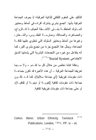 ‫ﺍﻟﺘﺄﻜﻴﺩ ﻋﻠﻰ ﺍﻟﻤﻘﻭﻡ ﺍﻟﺜﻘﺎﻓﻲ ﻟﻠﺫﺍﺘﻴﺔ ﺍﻟﻌﺭﻗﻴﺔ؛ ﺇﺫ ﻴﻌﺭﻑ ﺍﻟﺠﻤﺎﻋﺔ‬
‫ﺍﻟﻌﺭﻗﻴﺔ ﺒﺄﻨﻬﺎ: "ﺘﺠﻤﻊ ﺒﺸﺭﻱ ﻴﺸﺘﺭﻙ ﺃﻓﺭﺍﺩﻩ ﻓﻲ ﺃﻨﻤﺎﻁ ﻭﻤﻌﺎﻴﻴﺭ‬
‫ﺍﻟﺴ ـﻠﻭﻙ ﺍﻟﻤﺘﻌﻠﻘ ـﺔ ﺒﺸ ـﺘﻰ ﺍﻷﻨﺸ ـﻁﺔ ﺍﻟﺤﻴﺎﺘﻴـﺔ ﻜ ـﺎﻟﺯﻭﺍﺝ،‬
       ‫ـ ـ‬             ‫ـ‬        ‫ـ ـ‬                ‫ـ‬
‫ﻭﺍﻟﻤﺼﺎﻫﺭﺓ، ﻭﺍﻟﺼﺩﺍﻗﺔ، ﻭﻤﻤﺎﺭﺴـﺔ ﺍﻟﻁﻘـﻭﺱ، ﻭﺍﻟﺸـﻌﺎﺌﺭ،‬
‫ﻭﻏﻴﺭﻫﺎ ﻤﻥ ﺃﻨﻤﺎﻁ ﻭﻤﻌﺎﻴﻴﺭ ﺍﻟﺴﻠﻭﻙ ﺍﻟﺘﻲ ﺘﻨﻁﻭﻱ ﻋﻠﻴﻬﺎ ﺜﻘﺎﻓـﺔ‬
‫ﺍﻟﺠﻤﺎﻋﺔ، ﻭﻴﻤﺜل ﻫﺫﺍ ﺍﻟﺘﺠﻤﻊ ﺠﺯ ‪‬ﺍ ﻤﻥ ﺘﺠﻤﻊ ﺒﺸﺭﻯ ﺃﻜﺒﺭ، ﻜﻤﺎ‬
                        ‫ﺀ‬                  ‫‪‬‬
‫ﺃﻨﻪ ﻴﺘﻔﺎﻋل ﻤﻊ ﻏﻴﺭﻩ ﻤﻥ ﺍﻟﺘﺠﻤﻌﺎﺕ ﺍﻟﺒﺸﺭﻴﺔ ﺍﻟﺘﻲ ﻴﺸﻤﻠﻬﺎ ﺍﻟﻨﺴﻕ‬
                       ‫ﺍﻻﺠﺘﻤﺎﻋﻲ ‪.(١١٢) "Social System‬‬
‫ﻭﻫﻜﺫﺍ ﻓﺈﻨﻨﺎ ﻨﺨﻠﺹ ﻤﻥ ﺨﻼل ﻜل ﻤﺎ ﺘﻘـﺩﻡ – ﻭﻻ ﺴـﻴﻤﺎ‬
‫ﺘﻌﺭﻴﻔﻨﺎ ﻟﻠﺠﻤﺎﻋﺔ ﺍﻟﻌﺭﻗﻴﺔ – ﺃﻥ ﻫﺫﻩ ﺍﻷﺨﻴﺭﺓ ﻗﺩ ﺘﻜﻭﻥ ﺠﻤﺎﻋـﺔ‬
‫ﺫﺍﺕ ﻤﻘﻭﻤﺎﺕ ﻓﻴﺯﻴﻘﻴﺔ )ﺃﻱ ﺠﻤﺎﻋﺔ ﺴﻼﻟﻴﺔ(، ﻜﻤﺎ ﻗـﺩ ﺘﻜـﻭﻥ‬
‫ﺠﻤﺎﻋﺔ ﺫﺍﺕ ﻤﻘﻭﻤﺎﺕ ﺜﻘﺎﻓﻴﺔ )ﻟﻐﻭﻴـﺔ ﺃﻭ ﺩﻴﻨﻴـﺔ ﺃﻭ ﺜﻘﺎﻓﻴـﺔ(،‬
                 ‫ﺃﻭ ﺤﺘﻰ ﺠﻤﺎﻋﺔ ﺫﺍﺕ ﻤﻘﻭﻤﺎﺕ ﻓﻴﺯﻴﻘﻴﺔ ﺜﻘﺎﻓﻴﺔ.‬




                                                       ‫)٢١١(‬
‫,‪Cohen‬‬    ‫,‪Abner‬‬    ‫‪Urban‬‬    ‫,‪Ethnicity‬‬   ‫‪Tavistock‬‬
            ‫.‪Publications, London, ١٩٧٤, PP. ix – xii‬‬
                        ‫- ٤١١ -‬
 