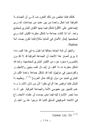 ‫ﻜﺫﻟﻙ ﻓﺈﻨﻨﺎ ﻨﺨﻠﺹ ﻤﻥ ﺫﻟﻙ ﺍﻟﺘﻌﺭﻴـﻑ ﺇﻟـﻰ ﺃﻥ ﺍﻟﺠﻤﺎﻋـﺔ‬
‫ﺍﻟﻌﺭﻗﻴﺔ ﺇﻨﻤﺎ ﺘﻤﺜل ﻭﺍﺤﺩﺓ ﻤﻥ ﺒﻴﻥ ﻋﺩﻴﺩ ﻤﻥ ﺠﻤﺎﻋﺎﺕ ﺃﺨـﺭﻯ‬
                                     ‫ﹸ‬
‫)ﺠﻤﺎﻋﺘﻴﻥ ﻋﻠﻰ ﺍﻷﻗل( ﺘﺸﻜل ﻓﻴﻤﺎ ﺒﻴﻨﻬﺎ ﺍﻟﻜﻴﺎﻥ ﺍﻟﺒﺸﺭﻱ ﻟﻤﺠﺘﻤﻊ‬
‫ﻭﺍﺤﺩ. ﺃﻤﺎ ﺇﺫﺍ ﻜﺎﻨﺕ ﺠﻤﺎﻋﺔ ﻤﺎ ﺘﺸﻜل ﻤﻨﻔﺭﺩﺓ ﺍﻟﻜﻴﺎﻥ ﺍﻟﺒﺸـﺭﻱ‬
‫ﻟﻤﺠﺘﻤﻌﻬﺎ )ﺤﺎل ﺍﻷﻟﻤﺎﻥ ﻓﻲ ﺃﻟﻤﺎﻨﻴﺎ ﻤﺜﻼ( ﻓﺈﻨﻨﺎ ﻨﻜﻭﻥ ﺒﺼﺩﺩ ﺃﻤﺔ‬
                     ‫ﹰ‬
                                                ‫‪.Nation‬‬
‫ﻭﺍﻟﺤﻕ ﺃﻥ ﺜﻤﺔ ﺍﺘﺠﺎ ‪‬ﺎ ﻤﺨﺎﻟ ﹰﺎ ﻟﻤﺎ ﻨﻘﻭل ﺒﻪ ﻓﻲ ﻫﺫﺍ ﺍﻟﺼـﺩﺩ؛‬
                            ‫ﻔ‬       ‫ﻫ‬
‫ﺇﺫ ﻴﺭﻯ ﺃﻨﺼﺎﺭ ﻫﺫﺍ ﺍﻻﺘﺠﺎﻩ ﺃﻥ ﺍﻟﺠﻤﺎﻋﺔ ﺍﻟﻌﺭﻗﻴﺔ ﻗﺩ ﻻ ﺘﻜـﻭﻥ‬
‫ﺒﺎﻟﻀﺭﻭﺭﺓ ﻤﺠﺭﺩ ﺠﺯﺀ ﻤﻥ ﺍﻟﻜﻴﺎﻥ ﺍﻟﺒﺸﺭﻱ ﻟﻤﺠﺘﻤﻌﻬﺎ، ﻭﺇﻨﻤﺎ ﻗﺩ‬
‫ﺘﺸﻜل ﻤﻨﻔﺭﺩﺓ ﻫـﺫﺍ ﺍﻟﻜﻴـﺎﻥ )ﺤـﺎل ﺍﻟﺼـﻴﻨﻴﻴﻥ ﻭﺍﻹﻨﺠﻠﻴـﺯ‬
                                                 ‫ﹸ‬
‫ﻭﺍﻟﻔﺭﻨﺴﻴﻴﻥ ﻓﻲ ﺩﻭﻟﻬﻡ(، ﻜﻤﺎ ﻗﺩ ﺘﺸﻜل ﺠﻤﺎﻋﺔ ﻭﺍﺤﺩﺓ ﺍﻟﻜﻴـﺎﻥ‬
                       ‫ﹸ‬
‫ﺍﻟﺒﺸﺭﻱ ﻟﻌﺩﻴﺩ ﻤﻥ ﺩﻭل )ﻭﺫﻟﻙ ﺤﺎل ﺍﻟﻌﺭﺏ( )٣١١(. ﻭﺒﻁﺒﻴﻌـﺔ‬
‫ﺍﻟﺤﺎل ﻓﺈﻨﻨﺎ ﻨﺭﻓﺽ ﻫﺫﺍ ﺍﻟﺭﺃﻱ ﻨﻅ ‪‬ﺍ ﻷﻥ ﻤﻥ ﺸﺄﻥ ﺍﻷﺨـﺫ ﺒـﻪ‬
                     ‫ﺭ‬
‫ﻋﺩﻡ ﺍﻟﺘﻤﻴﻴﺯ ﺒﻴﻥ ﻤﻔﻬﻭﻤﻲ ﺍﻷﻤﺔ ﻭﺍﻟﺠﻤﺎﻋﺔ ﺍﻟﻌﺭﻗﻴﺔ. ﻏﻴﺭ ﺃﻨـﻪ‬
‫ﻤﻤﺎ ﺘﺠﺩﺭ ﺍﻹﺸﺎﺭﺓ ﺇﻟﻴﻪ ﻓﻴﻤﺎ ﻨﺤﻥ ﺒﺼﺩﺩﻩ ﺃﻥ ﻋﻠﻤﺎﺀ ﺍﻻﺠﺘﻤـﺎﻉ‬
‫ﻓﻲ ﺍﻻﺘﺤﺎﺩ ﺍﻟﺴﻭﻓﻴﻴﺘﻲ ﺍﻟﺴﺎﺒﻕ ﻜﺎﻨﻭﺍ ﻗﺩ ﺩﺭﺠﻭﺍ ﻋﻠـﻰ ﺍﻋﺘﺒـﺎﺭ‬



                                                       ‫)٣١١(‬
                                   ‫.‪Connor, Loc. Cit‬‬
                        ‫- ٥١١ -‬
 