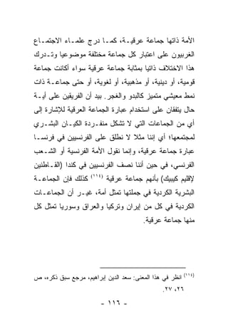 ‫ﺍﻷﻤﺔ ﺫﺍﺘﻬﺎ ﺠﻤﺎﻋﺔ ﻋﺭﻗﻴـﺔ، ﻜﻤـﺎ ﺩﺭﺝ ﻋﻠﻤـﺎﺀ ﺍﻻﺠﺘﻤـﺎﻉ‬
‫ﺍﻟﻐﺭﺒﻴﻭﻥ ﻋﻠﻰ ﺍﻋﺘﺒﺎﺭ ﻜل ﺠﻤﺎﻋﺔ ﻤﺨﺘﻠﻔﺔ ﻤﻭﻀﻭﻋﻴﺎ ﻭﺘـﺩﺭﻙ‬
        ‫‪‬‬
‫ﻫﺫﺍ ﺍﻻﺨﺘﻼﻑ ﺫﺍﺘﻴﺎ ﺒﻤﺜﺎﺒﺔ ﺠﻤﺎﻋﺔ ﻋﺭﻗﻴﺔ ﺴﻭﺍﺀ ﺃﻜﺎﻨﺕ ﺠﻤﺎﻋﺔ‬
                                     ‫‪‬‬
‫ﻗﻭﻤﻴﺔ، ﺃﻭ ﺩﻴﻨﻴﺔ، ﺃﻭ ﻤﺫﻫﺒﻴﺔ، ﺃﻭ ﻟﻐﻭﻴﺔ، ﺃﻭ ﺤﺘﻰ ﺠﻤﺎﻋـﺔ ﺫﺍﺕ‬
‫ﻨﻤﻁ ﻤﻌﻴﺸﻲ ﻤﺘﻤﻴﺯ ﻜﺎﻟﺒﺩﻭ ﻭﺍﻟﻐﺠﺭ. ﺒﻴﺩ ﺃﻥ ﺍﻟﻔﺭﻴﻘﻴﻥ ﻋﻠﻰ ﺃﻴـﺔ‬
‫ﺤﺎل ﻴﺘﻔﻘﺎﻥ ﻋﻠﻰ ﺍﺴﺘﺨﺩﺍﻡ ﻋﺒﺎﺭﺓ ﺍﻟﺠﻤﺎﻋﺔ ﺍﻟﻌﺭﻗﻴﺔ ﻟﻺﺸﺎﺭﺓ ﺇﻟﻰ‬
‫ﺃﻱ ﻤﻥ ﺍﻟﺠﻤﺎﻋﺎﺕ ﺍﻟﺘﻲ ﻻ ﺘﺸﻜل ﻤﻨﻔـﺭﺩﺓ ﺍﻟﻜﻴـﺎﻥ ﺍﻟﺒﺸـﺭﻱ‬
                           ‫ﹸ‬
‫ﻟﻤﺠﺘﻤﻌﻬﺎ؛ ﺃﻱ ﺇﻨﻨﺎ ﻤﺜﻼ ﻻ ﻨﻁﻠﻕ ﻋﻠﻰ ﺍﻟﻔﺭﻨﺴﻴﻴﻥ ﻓﻲ ﻓﺭﻨﺴـﺎ‬
                               ‫ﹰ‬
‫ﻋﺒﺎﺭﺓ ﺠﻤﺎﻋﺔ ﻋﺭﻗﻴﺔ، ﻭﺇﻨﻤﺎ ﻨﻘﻭل ﺍﻷﻤﺔ ﺍﻟﻔﺭﻨﺴﻴﺔ ﺃﻭ ﺍﻟﺸـﻌﺏ‬
‫ﺍﻟﻔﺭﻨﺴﻲ، ﻓﻲ ﺤﻴﻥ ﺃﻨﻨﺎ ﻨﺼﻑ ﺍﻟﻔﺭﻨﺴﻴﻴﻥ ﻓﻲ ﻜﻨﺩﺍ )ﺍﻟﻘـﺎﻁﻨﻴﻥ‬
‫ﻜﺫﻟﻙ ﻓﺈﻥ ﺍﻟﺠﻤﺎﻋـﺔ‬    ‫)٤١١(‬
                             ‫ﻹﻗﻠﻴﻡ ﻜﻴﺒﻴﻙ( ﺒﺄﻨﻬﻡ ﺠﻤﺎﻋﺔ ﻋﺭﻗﻴﺔ‬
‫ﺍﻟﺒﺸﺭﻴﺔ ﺍﻟﻜﺭﺩﻴﺔ ﻓﻲ ﺠﻤﻠﺘﻬﺎ ﺘﻤﺜل ﺃﻤﺔ، ﻏﻴـﺭ ﺃﻥ ﺍﻟﺠﻤﺎﻋـﺎﺕ‬
                          ‫ﹸ‬               ‫ﹸ‬
‫ﺍﻟﻜﺭﺩﻴﺔ ﻓﻲ ﻜل ﻤﻥ ﺇﻴﺭﺍﻥ ﻭﺘﺭﻜﻴﺎ ﻭﺍﻟﻌﺭﺍﻕ ﻭﺴﻭﺭﻴﺎ ﺘﻤﺜل ﻜل‬
      ‫ﹸ‬                                          ‫ﹸ‬
                                         ‫ﻤﻨﻬﺎ ﺠﻤﺎﻋﺔ ﻋﺭﻗﻴﺔ.‬




                                                          ‫)٤١١(‬
‫ﺍﻨﻅﺭ ﻓﻲ ﻫﺫﺍ ﺍﻟﻤﻌﻨﻰ: ﺴﻌﺩ ﺍﻟﺩﻴﻥ ﺇﺒﺭﺍﻫﻴﻡ، ﻤﺭﺠﻊ ﺴﺒﻕ ﺫﻜﺭﻩ، ﺹ‬
                                                ‫٦٢، ٧٢.‬
                        ‫- ٦١١ -‬
 