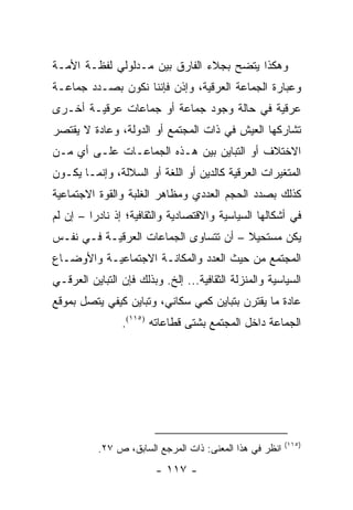 ‫ﻭﻫﻜﺫﺍ ﻴﺘﻀﺢ ﺒﺠﻼﺀ ﺍﻟﻔﺎﺭﻕ ﺒﻴﻥ ﻤـﺩﻟﻭﻟﻲ ﻟﻔﻅـﺔ ﺍﻷﻤـﺔ‬
‫ﻭﻋﺒﺎﺭﺓ ﺍﻟﺠﻤﺎﻋﺔ ﺍﻟﻌﺭﻗﻴﺔ، ﻭﺇﺫﻥ ﻓﺈﻨﻨﺎ ﻨﻜﻭﻥ ﺒﺼـﺩﺩ ﺠﻤﺎﻋـﺔ‬
‫ﻋﺭﻗﻴﺔ ﻓﻲ ﺤﺎﻟﺔ ﻭﺠﻭﺩ ﺠﻤﺎﻋﺔ ﺃﻭ ﺠﻤﺎﻋﺎﺕ ﻋﺭﻗﻴـﺔ ﺃﺨـﺭﻯ‬
‫ﺘﺸﺎﺭﻜﻬﺎ ﺍﻟﻌﻴﺵ ﻓﻲ ﺫﺍﺕ ﺍﻟﻤﺠﺘﻤﻊ ﺃﻭ ﺍﻟﺩﻭﻟﺔ، ﻭﻋﺎﺩﺓ ﻻ ﻴﻘﺘﺼﺭ‬
‫ﺍﻻﺨﺘﻼﻑ ﺃﻭ ﺍﻟﺘﺒﺎﻴﻥ ﺒﻴﻥ ﻫـﺫﻩ ﺍﻟﺠﻤﺎﻋـﺎﺕ ﻋﻠـﻰ ﺃﻱ ﻤـﻥ‬
‫ﺍﻟﻤﺘﻐﻴﺭﺍﺕ ﺍﻟﻌﺭﻗﻴﺔ ﻜﺎﻟﺩﻴﻥ ﺃﻭ ﺍﻟﻠﻐﺔ ﺃﻭ ﺍﻟﺴﻼﻟﺔ، ﻭﺇﻨﻤـﺎ ﻴﻜـﻭﻥ‬
‫ﻜﺫﻟﻙ ﺒﺼﺩﺩ ﺍﻟﺤﺠﻡ ﺍﻟﻌﺩﺩﻱ ﻭﻤﻅﺎﻫﺭ ﺍﻟﻐﻠﺒﺔ ﻭﺍﻟﻘﻭﺓ ﺍﻻﺠﺘﻤﺎﻋﻴﺔ‬
‫ﻓﻲ ﺃﺸﻜﺎﻟﻬﺎ ﺍﻟﺴﻴﺎﺴﻴﺔ ﻭﺍﻻﻗﺘﺼﺎﺩﻴﺔ ﻭﺍﻟﺜﻘﺎﻓﻴﺔ؛ ﺇﺫ ﻨﺎﺩ ‪‬ﺍ – ﺇﻥ ﻟﻡ‬
         ‫ﺭ‬
‫ﻴﻜﻥ ﻤﺴﺘﺤﻴﻼ – ﺃﻥ ﺘﺘﺴﺎﻭﻯ ﺍﻟﺠﻤﺎﻋﺎﺕ ﺍﻟﻌﺭﻗﻴـﺔ ﻓـﻲ ﻨﻔـﺱ‬
                                       ‫ﹰ‬
‫ﺍﻟﻤﺠﺘﻤﻊ ﻤﻥ ﺤﻴﺙ ﺍﻟﻌﺩﺩ ﻭﺍﻟﻤﻜﺎﻨـﺔ ﺍﻻﺠﺘﻤﺎﻋﻴـﺔ ﻭﺍﻷﻭﻀـﺎﻉ‬
‫ﺍﻟﺴﻴﺎﺴﻴﺔ ﻭﺍﻟﻤﻨﺯﻟﺔ ﺍﻟﺜﻘﺎﻓﻴﺔ... ﺇﻟﺦ. ﻭﺒﺫﻟﻙ ﻓﺈﻥ ﺍﻟﺘﺒﺎﻴﻥ ﺍﻟﻌﺭﻗـﻲ‬
‫ﻋﺎﺩﺓ ﻤﺎ ﻴﻘﺘﺭﻥ ﺒﺘﺒﺎﻴﻥ ﻜﻤﻲ ﺴﻜﺎﻨﻲ، ﻭﺘﺒﺎﻴﻥ ﻜﻴﻔﻲ ﻴﺘﺼل ﺒﻤﻭﻗﻊ‬
                ‫ﺍﻟﺠﻤﺎﻋﺔ ﺩﺍﺨل ﺍﻟﻤﺠﺘﻤﻊ ﺒﺸﺘﻰ ﻗﻁﺎﻋﺎﺘﻪ )٥١١(.‬




                                                          ‫)٥١١(‬
           ‫ﺍﻨﻅﺭ ﻓﻲ ﻫﺫﺍ ﺍﻟﻤﻌﻨﻰ: ﺫﺍﺕ ﺍﻟﻤﺭﺠﻊ ﺍﻟﺴﺎﺒﻕ، ﺹ ٧٢.‬
                        ‫- ٧١١ -‬
 