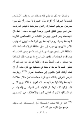 ‫ﻭﻓﻀﻼ ﻋﻥ ﻜل ﻤﺎ ﺘﻘﺩﻡ ﻓﺈﻨﻪ ﻴﺴﺘﻔﺎﺩ ﻤﻥ ﺘﻌﺭﻴﻔﻨـﺎ ﺍﻟﻤﺘﻘـﺩﻡ‬
                                               ‫ﹰ‬
‫ﻟﻠﺠﻤﺎﻋﺔ ﺍﻟﻌﺭﻗﻴﺔ ﺃﻥ ﺃﻓﺭﺍﺩ ﻫﺫﻩ ﺍﻷﺨﻴﺭﺓ ﻻ ﺒـﺩ ﻭﺃﻥ ﻴﻜﻭﻨـﻭﺍ‬
‫ﻤﺩﺭﻜﻴﻥ ﻟﻬﻭﻴﺘﻬﻡ ﺍﻟﻤﺘﻤﻴﺯﺓ، ﻭﺍﻋﻴﻥ ﺒﻤﻘﻭﻤﺎﺕ ﺫﺍﺘﻴﺘﻬﻡ ﺍﻟﻌﺭﻗﻴـﺔ‬
‫ﻋﻠﻰ ﻨﺤﻭ ﻴﻬﻴﺊ ﻟﺨﻠﻕ ﺸﻌﻭﺭ ﺒﻭﺤﺩﺓ ﺍﻟﻬﻭﻴـﺔ ﺩﺍﺨـل ﻨﻁـﺎﻕ‬
                                       ‫‪‬‬
‫ﺍﻟﺠﻤﺎﻋﺔ، ﻭﻫﻭ ﺸﻌﻭﺭ ﻴﻨﺒﻊ ﻤﻥ ﺍﻟﺘﺸﺎﺒﻪ ﻓﻲ ﺍﻟﺨﺼﺎﺌﺹ ﺍﻟﻔﻜﺭﻴﺔ‬
‫ﻟﻠﺠﻤﺎﻋﺔ ﻭﺴﻭﺍﺩ ﺭﻭﺡ ﺍﻟﺠﻤﺎﻋﺔ ﺒﻴﻥ ﺃﻓﺭﺍﺩﻫﺎ ﺒﻤﺎ ﻴﻬﻴﺊ ﻟﺘﻌﺎﻭﻨﻬﻡ،‬
             ‫‪‬‬
‫ﺍﻷﻤﺭ ﺍﻟﺫﻱ ﻴﺅﺩﻱ ﺒﺩﻭﺭﻩ ﺇﻟﻰ ﺨﻠﻕ ﻋﺎﻁﻔﺔ ﺍﻟﻭﻻﺀ ﻟﻠﺠﻤﺎﻋﺔ، ﺘﻠﻙ‬
‫ﺍﻟﻌﺎﻁﻔﺔ ﺍﻟﺘﻲ ﺘﺅﺩﻱ ﺩﻭ ‪‬ﺍ ﺒﺎﺭ ‪‬ﺍ ﻓﻲ ﺇﺤﺩﺍﺙ ﻨﻭﻉ ﻤﻥ ﺍﻟﺘﻤﺎﺴـﻙ‬
                          ‫ﺭ ﺯ‬
‫ﺒﻴﻥ ﺃﻓﺭﺍﺩ ﺍﻟﺠﻤﺎﻋﺔ، ﻭﺩﻓﻌﻬﻡ ﺇﻟﻰ ﺇﺘﺒﺎﻉ ﻤﺎ ﺘﻔﺭﻀﻪ ﺘﻠﻙ ﺍﻟﺠﻤﺎﻋﺔ‬
‫ﻤﻥ ﻤﻌﺎﻴﻴﺭ ﻭﻗﻴﻡ ﻭﺃﻨﻤﺎﻁ ﺴﻠﻭﻙ، ﻭﻜﻠﻬﺎ ﻋﻭﺍﻤل ﻤﻥ ﺸـﺄﻨﻬﺎ ﺃﻥ‬
‫ﺘﻅﻬﺭ ﺍﻟﺠﻤﺎﻋﺔ ﻜﻭﺤﺩﺓ ﻭﺍﺤﺩﺓ ﻓﻲ ﺘﻌﺎﻤﻠﻬﺎ ﻤﻊ ﺍﻟﻐﺭﺒـﺎﺀ، ﺃﻭ ﺇﻥ‬
‫ﺸﺌﻨﺎ ﺃﻭﻟﺌﻙ ﺍﻟﺫﻴﻥ ﻴﻨﺘﻤﻭﻥ ﺇﻟﻰ ﺠﻤﺎﻋﺎﺕ ﺃﺨﺭﻯ )٦١١(. ﻭﻴﺘﻭﻟـﺩ‬
‫ﺍﻟﻭﻋﻲ ﺍﻟﻌﺭﻗﻲ ﺒﺎﻟﺫﺍﺕ ﻟﺩﻯ ﺃﻓﺭﺍﺩ ﺠﻤﺎﻋﺔ ﻤﺎ ﻤﻥ ﺨﻼل ﻋﻼﻗﺎﺕ‬
‫ﺍﻟﺠﻤﺎﻋﺔ ﻭﺘﻔﺎﻋﻠﻬﺎ ﻤﻊ ﺍﻟﺠﻤﺎﻋـﺎﺕ ﺍﻟﻌﺭﻗﻴـﺔ ﺍﻷﺨـﺭﻯ ﺍﻟﺘـﻲ‬
‫ﺘﺸ ـﺎﺭﻜﻬﺎ ﺫﺍﺕ ﺍﻹﻁ ـﺎﺭ ﺍﻻﺠﺘﻤـﺎﻋﻲ ﺍﻟﺴﻴﺎﺴ ـﻲ )ﺍﻟﻤﺠﺘﻤ ـﻊ‬
 ‫ـ‬          ‫ـ‬           ‫ـ‬        ‫ـ‬              ‫ـ‬
‫ﺃﻭ ﺍﻟﺩﻭﻟﺔ(، ﻓﺎﻹﺩﺭﺍﻙ ﺍﻟﺫﺍﺘﻲ ﻟﻠﺘﻔﺭﺩ ﻭﺍﻻﺨﺘﻼﻑ ﻋﻥ ﺍﻵﺨـﺭﻴﻥ‬

                                                     ‫)٦١١(‬
‫ﺍﻨﻅﺭ ﻓﻲ ﻫﺫﺍ ﺍﻟﻤﻀﻤﻭﻥ ﺘﻔﺼﻴﻼ: ﻓـﺎﺭﻭﻕ ﻤﺼـﻁﻔﻰ ﺇﺴـﻤﺎﻋﻴل،‬
                         ‫ﹰ‬
                          ‫ﻤﺭﺠﻊ ﺴﺒﻕ ﺫﻜﺭﻩ، ﺹ ٢٥، ٣٥.‬
                       ‫- ٨١١ -‬
 