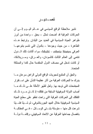‫ﺘﺼـﺩﻴـﺭ‬
‫ﺘﺸﻴﺭ ﻤﻼﺤﻅﺔ ﺍﻟﻭﺍﻗﻊ ﺍﻟﺴﻴﺎﺴﻲ ﻓﻲ ﻋـﺎﻟﻡ ﺍﻟﻴـﻭﻡ ﺇﻟـﻰ ﺃﻥ‬
‫ﺍﻟﺤﺭﻜﺎﺕ ﺍﻟﻌﺭﻗﻴﺔ ﻗﺩ ﺃﻀﺤﺕ ﺘﻤﺜل – ﺒﺤﻕ – ﻭﺍﺤﺩﺓ ﻤﻥ ﺃﺒﺭﺯ‬
                         ‫ﹸ‬
‫ﻅﻭﺍﻫﺭ ﺍﻟﺤﻴﺎﺓ ﺍﻟﺴﻴﺎﺴﻴﺔ ﻓﻲ ﺍﻟﻌﺩﻴﺩ ﻤﻥ ﺍﻟﺒﻠﺩﺍﻥ. ﻭﺘﺭﺘﺒﻁ ﻫـﺫﻩ‬
‫ﺍﻟﻅﺎﻫﺭﺓ – ﻤﻥ ﺤﻴﺙ ﻭﺠﻭﺩﻫﺎ – ﺒﺎﻟﺩﻭل ﺍﻟﺘﻲ ﺘﺘﺴﻡ ﺒﺘﻨﻭﻋﻬـﺎ‬
‫ﺍﻟﻌﺭﻗﻲ ‪ ،Multi – ethnic States‬ﺴﻭﺍﺀ ﺃﻜﺎﻨﺕ ﺘﻠﻙ ﺍﻟـﺩﻭل‬
‫ﺘﻨﺘﻤﻲ ﺇﻟﻰ ﺍﻟﻌﺎﻟﻡ ﺍﻟﺜﺎﻟﺙ ﻜﺎﻟﺴﻭﺩﺍﻥ، ﻭﺍﻟﻌـﺭﺍﻕ، ﻭﺴـﺭﻴﻼﻨﻜﺎ،‬
‫ﺃﻭ ﻜﺎﻨﺕ ﺘﺩﺨل ﻓﻲ ﻤﺼﺎﻑ ﺍﻟﺩﻭل ﺍﻟﻤﺘﻘﺩﻤﺔ ﺤﺎل ﻜﻨﺩﺍ ﻭﺍﻟﻤﻤﻠﻜﺔ‬
                                                   ‫ﺍﻟﻤﺘﺤﺩﺓ.‬
‫ﻭﺍﻟﺤﻕ ﺃﻥ ﺍﻟﻤﺘﺘﺒﻊ ﻟﻤﺠﺭﻴﺎﺕ ﺍﻟﻭﺍﻗﻊ ﺍﻟﺩﻭﻟﻲ ﺍﻟﺭﺍﻫﻥ ﺴﺭﻋﺎﻥ ﻤـﺎ‬
‫ﻴﺩﺭﻙ ﻤﺎ ﻟﻠﺤﺭﻜﺎﺕ ﺍﻟﻌﺭﻗﻴﺔ ﻤﻥ ﺁﺜﺎﺭ ﻋﻅﻴﻤﺔ ﺍﻟﺸﺄﻥ ﻋﻠﻰ ﺍﺴـﺘﻘﺭﺍﺭ‬
‫ﺍﻟﻤﺠﺘﻤﻌﺎﺕ ﺍﻟﺘﻲ ﺘﻭﺠﺩ ﺒﻬﺎ. ﻭﻟﻌل ﺃﻅﻬﺭ ﺍﻷﻤﺜﻠﺔ ﻋﻠـﻰ ﺫﻟـﻙ ﻤـﺎ‬
‫ﺃﺼﺎﺏ ﺍﻟﺩﻭﻟﺔ ﺍﻟﺴﻭﻓﻴﻴﺘﻴﺔ ﺍﻟﺴﺎﺒﻘﺔ ﻤﻥ ﺘﻔﻜﻙ؛ ﺇﺫ ﻜـﺎﻥ ﻤـﺭﺩ ﺫﻟـﻙ‬
‫ﺍﻟﺘﻔﻜﻙ ﺇﻟﻰ ﺍﻟﺤﺭﻜﺎﺕ ﺍﻟﻌﺭﻗﻴﺔ ﺍﻟﺘﻲ ﺭﺍﺤﺕ ﺘﻁﻔﻭ ﻋﻠﻰ ﺴﻁﺢ ﺍﻟﺤﻴﺎﺓ‬
‫ﺍﻟﺴﻴﺎﺴﻴﺔ ﺍﻟﺴﻭﻓﻴﻴﺘﻴﺔ ﺨﻼل ﺍﻟﻌﻬﺩ ﺍﻟﺠﻭﺭﺒﺎﺘﺸﻭﻓﻲ، ﺜﻡ ﺸـﻴًﺎ ﻓﺸـﻴًﺎ‬
 ‫ﺌ‬      ‫ﺌ‬
‫ﺸﺭﻋﺕ ﻜل ﻤﻨﻬﺎ – ﻤﺘﻭﺴﻠﺔ ﺒﺸـﺘﻰ ﺍﻟﻭﺴـﺎﺌل – ﻓـﻲ ﺍﻟﻤﻁﺎﻟﺒـﺔ‬
‫ﺒﺎﻨﻔﺼﺎل ﺠﻤﺎﻋﺘﻬﺎ ﺍﻟﻌﺭﻗﻴﺔ ﻋﻥ ﺍﻻﺘﺤﺎﺩ ﺍﻟﺴﻭﻓﻴﻴﺘﻲ، ﻭﺇﻗﺎﻤـﺔ ﺩﻭﻟـﺔ‬

                         ‫- ١١ -‬
 