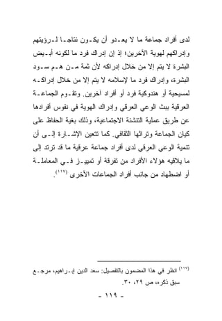 ‫ﻟﺩﻯ ﺃﻓﺭﺍﺩ ﺠﻤﺎﻋﺔ ﻤﺎ ﻻ ﻴﻌـﺩﻭ ﺃﻥ ﻴﻜـﻭﻥ ﻨﺘﺎ ‪‬ـﺎ ﻟـﺭﺅﻴﺘﻬﻡ‬
           ‫ﺠ‬
‫ﻭﺇﺩﺭﺍﻜﻬﻡ ﻟﻬﻭﻴﺔ ﺍﻵﺨﺭﻴﻥ؛ ﺇﺫ ﺇﻥ ﺇﺩﺭﺍﻙ ﻓﺭﺩ ﻤﺎ ﻟﻜﻭﻨﻪ ﺃﺒـﻴﺽ‬
‫ﺍﻟﺒﺸﺭﺓ ﻻ ﻴﺘﻡ ﺇﻻ ﻤﻥ ﺨﻼل ﺇﺩﺭﺍﻜﻪ ﻷﻥ ﺜﻤﺔ ﻤـﻥ ﻫـﻡ ﺴـﻭﺩ‬
‫ﺍﻟﺒﺸﺭﺓ، ﻭﺇﺩﺭﺍﻙ ﻓﺭﺩ ﻤﺎ ﻹﺴﻼﻤﻪ ﻻ ﻴﺘﻡ ﺇﻻ ﻤﻥ ﺨﻼل ﺇﺩﺭﺍﻜـﻪ‬
‫ﻟﻤﺴﻴﺤﻴﺔ ﺃﻭ ﻫﻨﺩﻭﻜﻴﺔ ﻓﺭﺩ ﺃﻭ ﺃﻓﺭﺍﺩ ﺁﺨﺭﻴﻥ. ﻭﺘﻘـﻭﻡ ﺍﻟﺠﻤﺎﻋـﺔ‬
‫ﺍﻟﻌﺭﻗﻴﺔ ﺒﺒﺙ ﺍﻟﻭﻋﻲ ﺍﻟﻌﺭﻗﻲ ﻭﺇﺩﺭﺍﻙ ﺍﻟﻬﻭﻴﺔ ﻓﻲ ﻨﻔﻭﺱ ﺃﻓﺭﺍﺩﻫﺎ‬
‫ﻋﻥ ﻁﺭﻴﻕ ﻋﻤﻠﻴﺔ ﺍﻟﺘﻨﺸﺌﺔ ﺍﻻﺠﺘﻤﺎﻋﻴﺔ، ﻭﺫﻟﻙ ﺒﻐﻴﺔ ﺍﻟﺤﻔﺎﻅ ﻋﻠﻰ‬
‫ﻜﻴﺎﻥ ﺍﻟﺠﻤﺎﻋﺔ ﻭﺘﺭﺍﺜﻬﺎ ﺍﻟﺜﻘﺎﻓﻲ. ﻜﻤﺎ ﺘﺘﻌﻴﻥ ﺍﻹﺸـﺎﺭﺓ ﺇﻟـﻰ ﺃﻥ‬
‫ﺘﻨﻤﻴﺔ ﺍﻟﻭﻋﻲ ﺍﻟﻌﺭﻗﻲ ﻟﺩﻯ ﺃﻓﺭﺍﺩ ﺠﻤﺎﻋﺔ ﻋﺭﻗﻴﺔ ﻤﺎ ﻗﺩ ﺘﺭﺘﺩ ﺇﻟﻰ‬
‫ﻤﺎ ﻴﻼﻗﻴﻪ ﻫﺅﻻﺀ ﺍﻷﻓﺭﺍﺩ ﻤﻥ ﺘﻔﺭﻗﺔ ﺃﻭ ﺘﻤﻴﻴـﺯ ﻓـﻲ ﺍﻟﻤﻌﺎﻤﻠـﺔ‬
       ‫ﺃﻭ ﺍﻀﻁﻬﺎﺩ ﻤﻥ ﺠﺎﻨﺏ ﺃﻓﺭﺍﺩ ﺍﻟﺠﻤﺎﻋﺎﺕ ﺍﻷﺨﺭﻯ )٧١١(.‬




                                                          ‫)٧١١(‬
‫ﺍﻨﻅﺭ ﻓﻲ ﻫﺫﺍ ﺍﻟﻤﻀﻤﻭﻥ ﺒﺎﻟﺘﻔﺼﻴل: ﺴﻌﺩ ﺍﻟﺩﻴﻥ ﺇﺒـﺭﺍﻫﻴﻡ، ﻤﺭﺠـﻊ‬
                                 ‫ﺴﺒﻕ ﺫﻜﺭﻩ، ﺹ ٩٢، ٠٣.‬
                        ‫- ٩١١ -‬
 