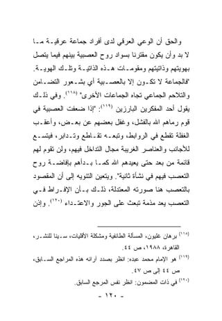 ‫ﻭﺍﻟﺤﻕ ﺃﻥ ﺍﻟﻭﻋﻲ ﺍﻟﻌﺭﻗﻲ ﻟﺩﻯ ﺃﻓﺭﺍﺩ ﺠﻤﺎﻋﺔ ﻋﺭﻗﻴـﺔ ﻤـﺎ‬
‫ﻻ ﺒﺩ ﻭﺃﻥ ﻴﻜﻭﻥ ﻤﻘﺘﺭ ﹰﺎ ﺒﺴﻭﺍﺩ ﺭﻭﺡ ﺍﻟﻌﺼﺒﻴﺔ ﺒﻴﻨﻬﻡ ﻓﻴﻤﺎ ﻴﺘﺼل‬
                                   ‫ﻨ‬
‫ﺒﻬﻭﻴﺘﻬﻡ ﻭﺫﺍﺘﻴﺘﻬﻡ ﻭﻤﻘﻭﻤـﺎﺕ ﻫـﺫﻩ ﺍﻟﺫﺍﺘﻴـﺔ ﻭﺘﻠـﻙ ﺍﻟﻬﻭﻴـﺔ.‬
‫"ﻓﺎﻟﺠﻤﺎﻋﺔ ﻻ ﺘﻜـﻭﻥ ﺇﻻ ﺒﺎﻟﻌﺼـﺒﻴﺔ ﺃﻱ ﺒﺸـﻌﻭﺭ ﺍﻟﺘﻀـﺎﻤﻥ‬
‫ﻭﺍﻟﺘﻼﺤﻡ ﺍﻟﺠﻤﺎﻋﻲ ﺘﺠﺎﻩ ﺍﻟﺠﻤﺎﻋﺎﺕ ﺍﻷﺨﺭﻯ" )٨١١(. ﻭﻓﻲ ﺫﻟـﻙ‬
‫ﻴﻘﻭل ﺃﺤﺩ ﺍﻟﻤﻔﻜﺭﻴﻥ ﺍﻟﺒﺎﺭﺯﻴﻥ )٩١١(: "ﺇﺫﺍ ﻀﻌﻔﺕ ﺍﻟﻌﺼﺒﻴﺔ ﻓﻲ‬
‫ﻗﻭﻡ ﺭﻤﺎﻫﻡ ﺍﷲ ﺒﺎﻟﻔﺸل، ﻭﻏﻔل ﺒﻌﻀﻬﻡ ﻋﻥ ﺒﻌـﺽ، ﻭﺃﻋﻘـﺏ‬
‫ﺍﻟﻐﻔﻠﺔ ﺘﻘﻁﻊ ﻓﻲ ﺍﻟﺭﻭﺍﺒﻁ، ﻭﺘﺒﻌـﻪ ﺘﻘـﺎﻁﻊ ﻭﺘـﺩﺍﺒﺭ، ﻓﻴﺘﺴـﻊ‬
‫ﻟﻸﺠﺎﻨﺏ ﻭﺍﻟﻌﻨﺎﺼﺭ ﺍﻟﻐﺭﻴﺒﺔ ﻤﺠﺎل ﺍﻟﺘﺩﺍﺨل ﻓﻴﻬﻡ، ﻭﻟﻥ ﺘﻘﻭﻡ ﻟﻬﻡ‬
‫ﻗﺎﺌﻤﺔ ﻤﻥ ﺒﻌﺩ ﺤﺘﻰ ﻴﻌﻴﺩﻫﻡ ﺍﷲ ﻜﻤـﺎ ﺒـﺩﺃﻫﻡ ﺒﺈﻓﺎﻀـﺔ ﺭﻭﺡ‬
‫ﺍﻟﺘﻌﺼﺏ ﻓﻴﻬﻡ ﻓﻲ ﻨﺸﺄﺓ ﺜﺎﻨﻴﺔ". ﻭﻴﺘﻌﻴﻥ ﺍﻟﺘﻨﻭﻴﻪ ﺇﻟﻰ ﺃﻥ ﺍﻟﻤﻘﺼﻭﺩ‬
‫ﺒﺎﻟﺘﻌﺼﺏ ﻫﻨﺎ ﺼﻭﺭﺘﻪ ﺍﻟﻤﻌﺘﺩﻟﺔ، ﺫﻟـﻙ ﺒـﺄﻥ ﺍﻹﻓـﺭﺍﻁ ﻓـﻲ‬
‫ﺍﻟﺘﻌﺼﺏ ﻴﻌﺩ ﻤﺫﻤﺔ ﺘﺒﻌﺙ ﻋﻠﻰ ﺍﻟﺠﻭﺭ ﻭﺍﻻﻋﺘـﺩﺍﺀ )٠٢١(. ﻭﺇﺫﻥ‬


                                                              ‫)٨١١(‬
‫ﺒﺭﻫﺎﻥ ﻏﻠﻴﻭﻥ، ﺍﻟﻤﺴﺄﻟﺔ ﺍﻟﻁﺎﺌﻔﻴﺔ ﻭﻤﺸﻜﻠﺔ ﺍﻷﻗﻠﻴﺎﺕ، ﺴـﻴﻨﺎ ﻟﻠﻨﺸـﺭ،‬
                                    ‫ﺍﻟﻘﺎﻫﺭﺓ، ٨٨٩١، ﺹ ٤٤.‬
                                                              ‫)٩١١(‬
‫ﻫﻭ ﺍﻹﻤﺎﻡ ﻤﺤﻤﺩ ﻋﺒﺩﻩ: ﺍﻨﻅﺭ ﺒﺼﺩﺩ ﺁﺭﺍﺌﻪ ﻫﺫﻩ ﺍﻟﻤﺭﺍﺠﻊ ﺍﻟﺴـﺎﺒﻕ،‬
                                        ‫ﺹ ٤٤ ﺇﻟﻰ ﺹ ٧٤.‬
                                                              ‫)٠٢١(‬
                ‫ﻓﻲ ﺫﺍﺕ ﺍﻟﻤﻀﻤﻭﻥ: ﺍﻨﻅﺭ ﻨﻔﺱ ﺍﻟﻤﺭﺠﻊ ﺍﻟﺴﺎﺒﻕ.‬
                          ‫- ٠٢١ -‬
 