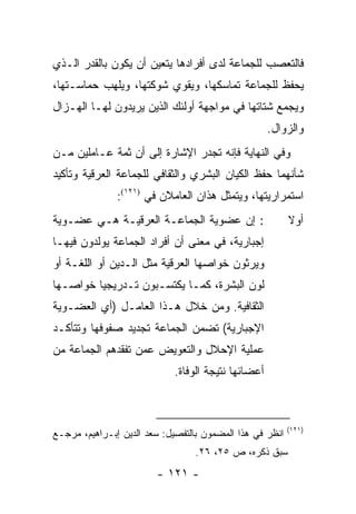 ‫ﻓﺎﻟﺘﻌﺼﺏ ﻟﻠﺠﻤﺎﻋﺔ ﻟﺩﻯ ﺃﻓﺭﺍﺩﻫﺎ ﻴﺘﻌﻴﻥ ﺃﻥ ﻴﻜﻭﻥ ﺒﺎﻟﻘﺩﺭ ﺍﻟـﺫﻱ‬
‫ﻴﺤﻔﻅ ﻟﻠﺠﻤﺎﻋﺔ ﺘﻤﺎﺴﻜﻬﺎ، ﻭﻴﻘﻭﻱ ﺸﻭﻜﺘﻬﺎ، ﻭﻴﻠﻬﺏ ﺤﻤﺎﺴـﺘﻬﺎ،‬
‫ﻭﻴﺠﻤﻊ ﺸﺘﺎﺘﻬﺎ ﻓﻲ ﻤﻭﺍﺠﻬﺔ ﺃﻭﻟﺌﻙ ﺍﻟﺫﻴﻥ ﻴﺭﻴﺩﻭﻥ ﻟﻬـﺎ ﺍﻟﻬـﺯﺍل‬
                                                    ‫ﻭﺍﻟﺯﻭﺍل.‬
‫ﻭﻓﻲ ﺍﻟﻨﻬﺎﻴﺔ ﻓﺈﻨﻪ ﺘﺠﺩﺭ ﺍﻹﺸﺎﺭﺓ ﺇﻟﻰ ﺃﻥ ﺜﻤﺔ ﻋـﺎﻤﻠﻴﻥ ﻤـﻥ‬
‫ﺸﺄﻨﻬﻤﺎ ﺤﻔﻅ ﺍﻟﻜﻴﺎﻥ ﺍﻟﺒﺸﺭﻱ ﻭﺍﻟﺜﻘﺎﻓﻲ ﻟﻠﺠﻤﺎﻋﺔ ﺍﻟﻌﺭﻗﻴﺔ ﻭﺘﺄﻜﻴﺩ‬
               ‫ﺍﺴﺘﻤﺭﺍﺭﻴﺘﻬﺎ، ﻭﻴﺘﻤﺜل ﻫﺫﺍﻥ ﺍﻟﻌﺎﻤﻼﻥ ﻓﻲ )١٢١(:‬
‫: ﺇﻥ ﻋﻀﻭﻴﺔ ﺍﻟﺠﻤﺎﻋـﺔ ﺍﻟﻌﺭﻗﻴـﺔ ﻫـﻲ ﻋﻀـﻭﻴﺔ‬                   ‫ﺃﻭﻻ‬
                                                          ‫ﹰ‬
‫ﺇﺠﺒﺎﺭﻴﺔ، ﻓﻲ ﻤﻌﻨﻰ ﺃﻥ ﺃﻓﺭﺍﺩ ﺍﻟﺠﻤﺎﻋﺔ ﻴﻭﻟﺩﻭﻥ ﻓﻴﻬـﺎ‬
‫ﻭﻴﺭﺜﻭﻥ ﺨﻭﺍﺼﻬﺎ ﺍﻟﻌﺭﻗﻴﺔ ﻤﺜل ﺍﻟـﺩﻴﻥ ﺃﻭ ﺍﻟﻠﻐـﺔ ﺃﻭ‬
‫ﻟﻭﻥ ﺍﻟﺒﺸﺭﺓ، ﻜﻤـﺎ ﻴﻜﺘﺴـﺒﻭﻥ ﺘـﺩﺭﻴﺠﻴﺎ ﺨﻭﺍﺼـﻬﺎ‬
         ‫‪‬‬
‫ﺍﻟﺜﻘﺎﻓﻴﺔ. ﻭﻤﻥ ﺨﻼل ﻫـﺫﺍ ﺍﻟﻌﺎﻤـل )ﺃﻱ ﺍﻟﻌﻀـﻭﻴﺔ‬
‫ﺍﻹﺠﺒﺎﺭﻴﺔ( ﺘﻀﻤﻥ ﺍﻟﺠﻤﺎﻋﺔ ﺘﺠﺩﻴﺩ ﺼﻔﻭﻓﻬﺎ ﻭﺘﺘﺄﻜـﺩ‬
‫ﻋﻤﻠﻴﺔ ﺍﻹﺤﻼل ﻭﺍﻟﺘﻌﻭﻴﺽ ﻋﻤﻥ ﺘﻔﻘﺩﻫﻡ ﺍﻟﺠﻤﺎﻋﺔ ﻤﻥ‬
                            ‫ﺃﻋﻀﺎﺌﻬﺎ ﻨﺘﻴﺠﺔ ﺍﻟﻭﻓﺎﺓ.‬



                                                          ‫)١٢١(‬
‫ﺍﻨﻅﺭ ﻓﻲ ﻫﺫﺍ ﺍﻟﻤﻀﻤﻭﻥ ﺒﺎﻟﺘﻔﺼﻴل: ﺴﻌﺩ ﺍﻟﺩﻴﻥ ﺇﺒـﺭﺍﻫﻴﻡ، ﻤﺭﺠـﻊ‬
                                 ‫ﺴﺒﻕ ﺫﻜﺭﻩ، ﺹ ٥٢، ٦٢.‬
                        ‫- ١٢١ -‬
 