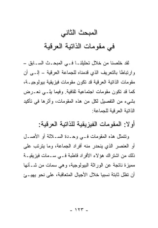 ‫ﺍﻟﻤﺒﺤﺙ ﺍﻟﺜﺎﻨﻲ‬
          ‫ﻓﻲ ﻤﻘﻭﻤﺎﺕ ﺍﻟﺫﺍﺘﻴﺔ ﺍﻟﻌﺭﻗﻴﺔ‬
‫ﻟﻘﺩ ﺨﻠﺼﻨﺎ ﻤﻥ ﺨﻼل ﺘﺤﻠﻴﻠﻨـﺎ ﻓـﻲ ﺍﻟﻤﺒﺤـﺙ ﺍﻟﺴـﺎﺒﻕ –‬
‫ﻭﺍﺭﺘﺒﺎ ﹰﺎ ﺒﺎﻟﺘﻌﺭﻴﻑ ﺍﻟﺫﻱ ﻗﺩﻤﻨﺎﻩ ﻟﻠﺠﻤﺎﻋﺔ ﺍﻟﻌﺭﻗﻴﺔ – ﺇﻟـﻰ ﺃﻥ‬
                                                ‫ﻁ‬
‫ﻤﻘﻭﻤﺎﺕ ﺍﻟﺫﺍﺘﻴﺔ ﺍﻟﻌﺭﻗﻴﺔ ﻗﺩ ﺘﻜﻭﻥ ﻤﻘﻭﻤﺎﺕ ﻓﻴﺯﻴﻘﻴﺔ ﺒﻴﻭﻟﻭﺠﻴـﺔ،‬
‫ﻜﻤﺎ ﻗﺩ ﺘﻜﻭﻥ ﻤﻘﻭﻤﺎﺕ ﺍﺠﺘﻤﺎﻋﻴﺔ ﺜﻘﺎﻓﻴﺔ. ﻭﻓﻴﻤﺎ ﻴﻠـﻲ ﻨﻌـﺭﺽ‬
‫ﺒﺸﻲﺀ ﻤﻥ ﺍﻟﺘﻔﺼﻴل ﻟﻜل ﻤﻥ ﻫﺫﻩ ﺍﻟﻤﻘﻭﻤﺎﺕ، ﻭﺃﺜﺭﻫﺎ ﻓﻲ ﺘﺄﻜﻴﺩ‬
                                  ‫ﺍﻟﺫﺍﺘﻴﺔ ﺍﻟﻌﺭﻗﻴﺔ ﻟﻠﺠﻤﺎﻋﺔ:‬

       ‫ﺃﻭﻻ: ﺍﻟﻤﻘﻭﻤﺎﺕ ﺍﻟﻔﻴﺯﻴﻘﻴﺔ ﻟﻠﺫﺍﺘﻴﺔ ﺍﻟﻌﺭﻗﻴﺔ:‬
                                            ‫ﹰ‬
‫ﻭﺘﺘﻤﺜل ﻫﺫﻩ ﺍﻟﻤﻘﻭﻤﺎﺕ ﻓـﻲ ﻭﺤـﺩﺓ ﺍﻟﺴـﻼﻟﺔ ﺃﻭ ﺍﻷﺼـل‬
‫ﺃﻭ ﺍﻟﻌﻨﺼﺭ ﺍﻟﺫﻱ ﻴﻨﺤﺩﺭ ﻤﻨﻪ ﺃﻓﺭﺍﺩ ﺍﻟﺠﻤﺎﻋﺔ، ﻭﻤﺎ ﻴﺘﺭﺘﺏ ﻋﻠﻰ‬
‫ﺫﻟﻙ ﻤﻥ ﺍﺸﺘﺭﺍﻙ ﻫﺅﻻﺀ ﺍﻷﻓﺭﺍﺩ ﻗﺎﻁﺒﺔ ﻓـﻲ ﺴـﻤﺎﺕ ﻓﻴﺯﻴﻘﻴـﺔ‬
‫ﻤﻤﻴﺯﺓ ﻨﺎﺘﺠﺔ ﻋﻥ ﺍﻟﻭﺭﺍﺜﺔ ﺍﻟﺒﻴﻭﻟﻭﺠﻴﺔ، ﻭﻫﻲ ﺴﻤﺎﺕ ﻤﻥ ﺸـﺄﻨﻬﺎ‬
‫ﺃﻥ ﺘﻅل ﺜﺎﺒﺘﺔ ﻨﺴﺒ ‪‬ﺎ ﺨﻼل ﺍﻷﺠﻴﺎل ﺍﻟﻤﺘﻌﺎﻗﺒﺔ، ﻋﻠﻰ ﻨﺤﻭ ﻴﻬﻴـﺊ‬
    ‫‪‬‬                                ‫ﻴ‬




                       ‫- ٣٢١ -‬
 