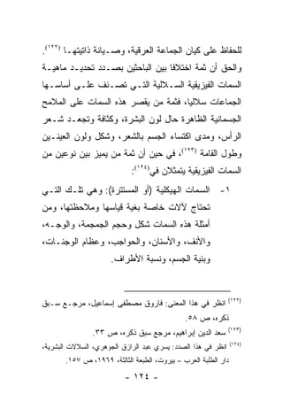 ‫ﻟﻠﺤﻔﺎﻅ ﻋﻠﻰ ﻜﻴﺎﻥ ﺍﻟﺠﻤﺎﻋﺔ ﺍﻟﻌﺭﻗﻴﺔ، ﻭﺼـﻴﺎﻨﺔ ﺫﺍﺘﻴﺘﻬـﺎ )٢٢١(.‬
‫ﻭﺍﻟﺤﻕ ﺃﻥ ﺜﻤﺔ ﺍﺨﺘﻼ ﹰﺎ ﺒﻴﻥ ﺍﻟﺒﺎﺤﺜﻴﻥ ﺒﺼـﺩﺩ ﺘﺤﺩﻴـﺩ ﻤﺎﻫﻴـﺔ‬
                                  ‫ﻓ‬
‫ﺍﻟﺴﻤﺎﺕ ﺍﻟﻔﻴﺯﻴﻘﻴﺔ ﺍﻟﺴـﻼﻟﻴﺔ ﺍﻟﺘـﻲ ﺘﺼـﻨﻑ ﻋﻠـﻰ ﺃﺴﺎﺴـﻬﺎ‬
                 ‫ﹸ‬
‫ﺍﻟﺠﻤﺎﻋﺎﺕ ﺴﻼﻟﻴﺎ، ﻓﺜﻤﺔ ﻤﻥ ﻴﻘﺼﺭ ﻫﺫﻩ ﺍﻟﺴﻤﺎﺕ ﻋﻠﻰ ﺍﻟﻤﻼﻤﺢ‬
                                     ‫‪‬‬
‫ﺍﻟﺠﺴﻤﺎﻨﻴﺔ ﺍﻟﻅﺎﻫﺭﺓ ﺤﺎل ﻟﻭﻥ ﺍﻟﺒﺸﺭﺓ، ﻭﻜﺜﺎﻓﺔ ﻭﺘﺠﻌـﺩ ﺸـﻌﺭ‬
‫ﺍﻟﺭﺃﺱ، ﻭﻤﺩﻯ ﺍﻜﺘﺴﺎﺀ ﺍﻟﺠﺴﻡ ﺒﺎﻟﺸﻌﺭ، ﻭﺸﻜل ﻭﻟﻭﻥ ﺍﻟﻌﻴﻨـﻴﻥ‬
‫ﻭﻁﻭل ﺍﻟﻘﺎﻤﺔ )٣٢١(، ﻓﻲ ﺤﻴﻥ ﺃﻥ ﺜﻤﺔ ﻤﻥ ﻴﻤﻴﺯ ﺒﻴﻥ ﻨﻭﻋﻴﻥ ﻤﻥ‬
                            ‫ﺍﻟﺴﻤﺎﺕ ﺍﻟﻔﻴﺯﻴﻘﻴﺔ ﻴﺘﻤﺜﻼﻥ ﻓﻲ)٤٢١(:‬
‫١- ﺍﻟﺴﻤﺎﺕ ﺍﻟﻬﻴﻜﻠﻴﺔ )ﺃﻭ ﺍﻟﻤﺴﺘﺘﺭﺓ(: ﻭﻫﻲ ﺘﻠـﻙ ﺍﻟﺘـﻲ‬
‫ﺘﺤﺘﺎﺝ ﻵﻻﺕ ﺨﺎﺼﺔ ﺒﻐﻴﺔ ﻗﻴﺎﺴﻬﺎ ﻭﻤﻼﺤﻅﺘﻬﺎ، ﻭﻤﻥ‬
‫ﺃﻤﺜﻠﺔ ﻫﺫﻩ ﺍﻟﺴﻤﺎﺕ ﺸﻜل ﻭﺤﺠﻡ ﺍﻟﺠﻤﺠﻤﺔ، ﻭﺍﻟﻭﺠـﻪ،‬
‫ﻭﺍﻷﻨﻑ، ﻭﺍﻷﺴﻨﺎﻥ، ﻭﺍﻟﺤﻭﺍﺠﺏ، ﻭﻋﻅﺎﻡ ﺍﻟﻭﺠﻨـﺎﺕ،‬
                      ‫ﻭﺒﻨﻴﺔ ﺍﻟﺠﺴﻡ، ﻭﻨﺴﺒﺔ ﺍﻷﻁﺭﺍﻑ.‬


                                                              ‫)٢٢١(‬
‫ﺍﻨﻅﺭ ﻓﻲ ﻫﺫﺍ ﺍﻟﻤﻌﻨﻰ: ﻓﺎﺭﻭﻕ ﻤﺼﻁﻔﻰ ﺇﺴﻤﺎﻋﻴل، ﻤﺭﺠـﻊ ﺴـﺒﻕ‬
                                              ‫ﺫﻜﺭﻩ، ﺹ ٨٥.‬
                                                              ‫)٣٢١(‬
                ‫ﺴﻌﺩ ﺍﻟﺩﻴﻥ ﺇﺒﺭﺍﻫﻴﻡ، ﻤﺭﺠﻊ ﺴﺒﻕ ﺫﻜﺭﻩ، ﺹ ٣٣.‬
                                                                ‫)٤٢١(‬
‫ﺍﻨﻅﺭ ﻓﻲ ﻫﺫﺍ ﺍﻟﺼﺩﺩ: ﻴﺴﺭﻱ ﻋﺒﺩ ﺍﻟﺭﺍﺯﻕ ﺍﻟﺠﻭﻫﺭﻱ، ﺍﻟﺴﻼﻻﺕ ﺍﻟﺒﺸﺭﻴﺔ،‬
       ‫ﺩﺍﺭ ﺍﻟﻁﻠﺒﺔ ﺍﻟﻌﺭﺏ – ﺒﻴﺭﻭﺕ، ﺍﻟﻁﺒﻌﺔ ﺍﻟﺜﺎﻟﺜﺔ، ٩٦٩١، ﺹ ٧٥١.‬

                          ‫- ٤٢١ -‬
 