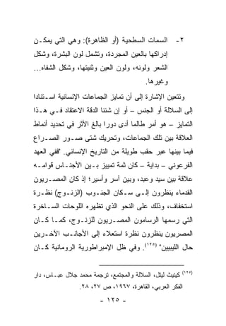 ‫٢- ﺍﻟﺴﻤﺎﺕ ﺍﻟﺴﻁﺤﻴﺔ )ﺃﻭ ﺍﻟﻅﺎﻫﺭﺓ(: ﻭﻫﻲ ﺍﻟﺘﻲ ﻴﻤﻜـﻥ‬
‫ﺇﺩﺭﺍﻜﻬﺎ ﺒﺎﻟﻌﻴﻥ ﺍﻟﻤﺠﺭﺩﺓ، ﻭﺘﺸﻤل ﻟﻭﻥ ﺍﻟﺒﺸﺭﺓ، ﻭﺸﻜل‬
‫ﺍﻟﺸﻌﺭ ﻭﻟﻭﻨﻪ، ﻭﻟﻭﻥ ﺍﻟﻌﻴﻥ ﻭﺜﻨﻴﺘﻬﺎ، ﻭﺸﻜل ﺍﻟﺸﻔﺎﻩ...‬
                                         ‫ﻭﻏﻴﺭﻫﺎ.‬
‫ﻭﺘﺘﻌﻴﻥ ﺍﻹﺸﺎﺭﺓ ﺇﻟﻰ ﺃﻥ ﺘﻤﺎﻴﺯ ﺍﻟﺠﻤﺎﻋﺎﺕ ﺍﻹﻨﺴﺎﻨﻴﺔ ﺍﺴـﺘﻨﺎ ‪‬ﺍ‬
 ‫ﺩ‬
‫ﺇﻟﻰ ﺍﻟﺴﻼﻟﺔ ﺃﻭ ﺍﻟﺠﻨﺱ – ﺃﻭ ﺇﻥ ﺸﺌﻨﺎ ﺍﻟﺩﻗﺔ ﺍﻻﻋﺘﻘﺎﺩ ﻓـﻲ ﻫـﺫﺍ‬
‫ﺍﻟﺘﻤﺎﻴﺯ – ﻫﻭ ﺃﻤﺭ ﻁﺎﻟﻤﺎ ﺃﺩﻯ ﺩﻭ ‪‬ﺍ ﺒﺎﻟﻎ ﺍﻷﺜﺭ ﻓﻲ ﺘﺤﺩﻴﺩ ﺃﻨﻤﺎﻁ‬
                          ‫ﺭ‬
‫ﺍﻟﻌﻼﻗﺔ ﺒﻴﻥ ﺘﻠﻙ ﺍﻟﺠﻤﺎﻋﺎﺕ، ﻭﺘﺤﺭﻴﻙ ﺸﺘﻰ ﺼـﻭﺭ ﺍﻟﺼـﺭﺍﻉ‬
‫ﻓﻴﻤﺎ ﺒﻴﻨﻬﺎ ﻋﺒﺭ ﺤﻘﺏ ﻁﻭﻴﻠﺔ ﻤﻥ ﺍﻟﺘﺎﺭﻴﺦ ﺍﻹﻨﺴﺎﻨﻲ. "ﻓﻔﻲ ﺍﻟﻌﻬﺩ‬
‫ﺍﻟﻔﺭﻋﻭﻨﻲ – ﺒﺩﺍﻴﺔ – ﻜﺎﻥ ﺜﻤﺔ ﺘﻤﻴﻴﺯ ﺒـﻴﻥ ﺍﻷﺠﻨـﺎﺱ ﻗﻭﺍﻤـﻪ‬
‫ﻋﻼﻗﺔ ﺒﻴﻥ ﺴﻴﺩ ﻭﻋﺒﺩ، ﻭﺒﻴﻥ ﺁﺴﺭ ﻭﺃﺴﻴﺭ؛ ﺇﺫ ﻜﺎﻥ ﺍﻟﻤﺼـﺭﻴﻭﻥ‬
‫ﺍﻟﻘﺩﻤﺎﺀ ﻴﻨﻅﺭﻭﻥ ﺇﻟـﻰ ﺴـﻜﺎﻥ ﺍﻟﺠﻨـﻭﺏ )ﺍﻟﺯﻨـﻭﺝ( ﻨﻅـﺭﺓ‬
‫ﺍﺴﺘﺨﻔﺎﻑ، ﻭﺫﻟﻙ ﻋﻠﻰ ﺍﻟﻨﺤﻭ ﺍﻟﺫﻱ ﺘﻅﻬﺭﻩ ﺍﻟﻠﻭﺤﺎﺕ ﺍﻟﺴـﺎﺨﺭﺓ‬
‫ﺍﻟﺘﻲ ﺭﺴﻤﻬﺎ ﺍﻟﺭﺴﺎﻤﻭﻥ ﺍﻟﻤﺼـﺭﻴﻭﻥ ﻟﻠﺯﻨـﻭﺝ، ﻜﻤـﺎ ﻜـﺎﻥ‬
‫ﺍﻟﻤﺼﺭﻴﻭﻥ ﻴﻨﻅﺭﻭﻥ ﻨﻅﺭﺓ ﺍﺴﺘﻌﻼﺀ ﺇﻟﻰ ﺍﻷﺠﺎﻨـﺏ ﺍﻵﺨـﺭﻴﻥ‬
‫ﺤﺎل ﺍﻟﻠﻴﺒﻴﻴﻥ" )٥٢١(. ﻭﻓﻲ ﻅل ﺍﻹﻤﺒﺭﺍﻁﻭﺭﻴﺔ ﺍﻟﺭﻭﻤﺎﻨﻴﺔ ﻜـﺎﻥ‬

                                                         ‫)٥٢١(‬
‫ﻜﻴﻨﻴﺙ ﻟﻴﺘل، ﺍﻟﺴﻼﻟﺔ ﻭﺍﻟﻤﺠﺘﻤﻊ، ﺘﺭﺠﻤﺔ ﻤﺤﻤﺩ ﺠﻼل ﻋﺒـﺎﺱ، ﺩﺍﺭ‬
                ‫ﺍﻟﻔﻜﺭ ﺍﻟﻌﺭﺒﻲ، ﺍﻟﻘﺎﻫﺭﺓ، ٧٦٩١، ﺹ ٧٢، ٨٢.‬
                        ‫- ٥٢١ -‬
 