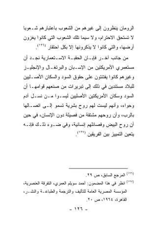 ‫ﺍﻟﺭﻭﻤﺎﻥ ﻴﻨﻅﺭﻭﻥ ﺇﻟﻰ ﻏﻴﺭﻫﻡ ﻤﻥ ﺍﻟﺸﻌﻭﺏ ﺒﺎﻋﺘﺒﺎﺭﻫﻡ ﺸـﻌﻭ ‪‬ﺎ‬
 ‫ﺒ‬
‫ﻻ ﺘﺴﺘﺤﻕ ﺍﻻﺤﺘﺭﺍﻡ، ﻭﻻ ﺴﻴﻤﺎ ﺘﻠﻙ ﺍﻟﺸﻌﻭﺏ ﺍﻟﺘﻲ ﻜﺎﻨﻭﺍ ﻴﻐﺯﻭﻥ‬
      ‫ﺃﺭﻀﻬﺎ، ﻭﺍﻟﺘﻲ ﻜﺎﻨﻭﺍ ﻻ ﻴﺫﻜﺭﻭﻨﻬﺎ ﺇﻻ ﺒﻜل ﺍﺤﺘﻘﺎﺭ )٦٢١(.‬
‫ﻤﻥ ﺠﺎﻨﺏ ﺁﺨـﺭ ﻓﺈﺒـﺎﻥ ﺍﻟﺤﻘﺒـﺔ ﺍﻻﺴـﺘﻌﻤﺎﺭﻴﺔ ﻨﺠـﺩ ﺃﻥ‬
‫ﻤﺴﺘﻌﻤﺭﻱ ﺍﻷﻤﺭﻴﻜﺘﻴﻥ ﻤﻥ ﺍﻹﺴـﺒﺎﻥ ﻭﺍﻟﺒﺭﺘﻐـﺎل ﻭﺍﻹﻨﺠﻠﻴـﺯ‬
‫ﻭﻏﻴﺭﻫﻡ ﻜﺎﻨﻭﺍ ﻴﻔﺘﺌﺘﻭﻥ ﻋﻠﻰ ﺤﻘﻭﻕ ﺍﻟﺴﻭﺩ ﻭﺍﻟﺴﻜﺎﻥ ﺍﻷﺼـﻠﻴﻴﻥ‬
‫ﻟﻠﺒﻼﺩ ﻤﺴﺘﻨﺩﻴﻥ ﻓﻲ ﺫﻟﻙ ﺇﻟﻰ ﺘﺒﺭﻴﺭﺍﺕ ﻤﻥ ﺼﻨﻌﻬﻡ ﻗﻭﺍﻤﻬـﺎ ﺃﻥ‬
‫ﺍﻟﺴﻭﺩ ﻭﺴﻜﺎﻥ ﺍﻷﻤﺭﻴﻜﺘﻴﻥ ﺍﻷﺼﻠﻴﻴﻥ ﻟﻴﺴـﻭﺍ ﻤـﻥ ﻨﺴـل ﺁﺩﻡ‬
‫ﻭﺤﻭﺍﺀ، ﻭﺃﻨﻬﻡ ﻟﻴﺴﺕ ﻟﻬﻡ ﺭﻭﺡ ﺒﺸﺭﻴﺔ ﺘﺴﻤﻭ ﺇﻟـﻰ ﺍﺘﺼـﺎﻟﻬﺎ‬
‫ﺒﺎﻟﺭﺏ، ﻭﺃﻥ ﺭﻭﺤﻬﻡ ﻤﺸﺘﻘﺔ ﻤﻥ ﻓﺼﻴﻠﺔ ﺩﻭﻥ ﺍﻹﻨﺴﺎﻥ، ﻓﻲ ﺤﻴﻥ‬
‫ﺃﻥ ﺭﻭﺡ ﺍﻟﺒﻴﺽ ﻭﻓﺼﺎﺌﻠﻬﻡ ﺇﻨﺴﺎﻨﻴﺔ، ﻭﻓﻲ ﻀـﻭﺀ ﺫﻟـﻙ ﻓﺈﻨـﻪ‬
                             ‫ﻴﺘﻌﻴﻥ ﺍﻟﺘﻤﻴﻴﺯ ﺒﻴﻥ ﺍﻟﻔﺭﻴﻘﻴﻥ )٧٢١(.‬




                                                            ‫)٦٢١(‬
                                  ‫ﺍﻟﻤﺭﺠﻊ ﺍﻟﺴﺎﺒﻕ، ﺹ ٩٢.‬
                                                            ‫)٧٢١(‬
‫ﺍﻨﻅﺭ ﻓﻲ ﻫﺫﺍ ﺍﻟﻤﻀﻤﻭﻥ: ﺃﺤﻤﺩ ﺴﻭﻴﻠﻡ ﺍﻟﻌﻤﺭﻱ، ﺍﻟﺘﻔﺭﻗﺔ ﺍﻟﻌﻨﺼﺭﻴﺔ،‬
‫ﺍﻟﻤﺅﺴﺴﺔ ﺍﻟﻤﺼﺭﻴﺔ ﺍﻟﻌﺎﻤﺔ ﻟﻠﺘﺄﻟﻴﻑ ﻭﺍﻟﺘﺭﺠﻤﺔ ﻭﺍﻟﻁﺒﺎﻋـﺔ ﻭﺍﻟﻨﺸـﺭ،‬
                                   ‫ﺍﻟﻘﺎﻫﺭﺓ، ٤٦٩١، ﺹ ٠٢.‬
                         ‫- ٦٢١ -‬
 