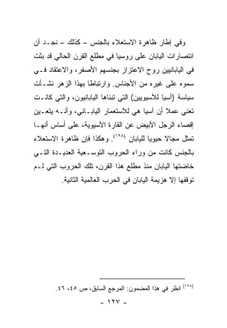 ‫ﻭﻓﻲ ﺇﻁﺎﺭ ﻅﺎﻫﺭﺓ ﺍﻻﺴﺘﻌﻼﺀ ﺒﺎﻟﺠﻨﺱ – ﻜﺫﻟﻙ – ﻨﺠـﺩ ﺃﻥ‬
‫ﺍﻨﺘﺼﺎﺭﺍﺕ ﺍﻟﻴﺎﺒﺎﻥ ﻋﻠﻰ ﺭﻭﺴﻴﺎ ﻓﻲ ﻤﻁﻠﻊ ﺍﻟﻘﺭﻥ ﺍﻟﺤﺎﻟﻲ ﻗﺩ ﺒﺜﺕ‬
‫ﻓﻲ ﺍﻟﻴﺎﺒﺎﻨﻴﻴﻥ ﺭﻭﺡ ﺍﻻﻋﺘﺯﺍﺯ ﺒﺠﻨﺴﻬﻡ ﺍﻷﺼﻔﺭ، ﻭﺍﻻﻋﺘﻘﺎﺩ ﻓـﻲ‬
‫ﺴﻤﻭﻩ ﻋﻠﻰ ﻏﻴﺭﻩ ﻤﻥ ﺍﻷﺠﻨﺎﺱ. ﻭﺍﺭﺘﺒﺎ ﹰﺎ ﺒﻬﺫﺍ ﺍﻟﺯﻫﺭ ﻨﺸـﺄﺕ‬
                  ‫ﻁ‬
‫ﺴﻴﺎﺴﺔ )ﺁﺴﻴﺎ ﻟﻶﺴﻴﻭﻴﻴﻥ( ﺍﻟﺘﻲ ﺘﺒﻨﺎﻫﺎ ﺍﻟﻴﺎﺒﺎﻨﻴﻭﻥ، ﻭﺍﻟﺘﻲ ﻜﺎﻨـﺕ‬
‫ﺘﻌﻨﻲ ﻋﻤﻼ ﺃﻥ ﺁﺴﻴﺎ ﻫﻲ ﻟﻼﺴﺘﻌﻤﺎﺭ ﺍﻟﻴﺎﺒـﺎﻨﻲ، ﻭﺃﻨـﻪ ﻴﺘﻌـﻴﻥ‬
                                            ‫ﹰ‬
‫ﺇﻗﺼﺎﺀ ﺍﻟﺭﺠل ﺍﻷﺒﻴﺽ ﻋﻥ ﺍﻟﻘﺎﺭﺓ ﺍﻵﺴﻴﻭﻴﺔ، ﻋﻠﻰ ﺃﺴﺎﺱ ﺃﻨﻬـﺎ‬
‫ﺘﻤﺜل ﻤﺠﺎﻻ ﺤﻴﻭﻴﺎ ﻟﻠﻴﺎﺒﺎﻥ )٨٢١(. ﻭﻫﻜﺫﺍ ﻓﺈﻥ ﻅﺎﻫﺭﺓ ﺍﻻﺴﺘﻌﻼﺀ‬
                                        ‫‪‬‬    ‫ﹰ‬       ‫ﹸ‬
‫ﺒﺎﻟﺠﻨﺱ ﻜﺎﻨﺕ ﻤﻥ ﻭﺭﺍﺀ ﺍﻟﺤﺭﻭﺏ ﺍﻟﺘﻭﺴـﻌﻴﺔ ﺍﻟﻌﺩﻴـﺩﺓ ﺍﻟﺘـﻲ‬
‫ﺨﺎﻀﺘﻬﺎ ﺍﻟﻴﺎﺒﺎﻥ ﻤﻨﺫ ﻤﻁﻠﻊ ﻫﺫﺍ ﺍﻟﻘﺭﻥ، ﺘﻠﻙ ﺍﻟﺤﺭﻭﺏ ﺍﻟﺘﻲ ﻟـﻡ‬
         ‫ﺘﻭﻗﻔﻬﺎ ﺇﻻ ﻫﺯﻴﻤﺔ ﺍﻟﻴﺎﺒﺎﻥ ﻓﻲ ﺍﻟﺤﺭﺏ ﺍﻟﻌﺎﻟﻤﻴﺔ ﺍﻟﺜﺎﻨﻴﺔ.‬




                                                       ‫)٨٢١(‬
       ‫ﺍﻨﻅﺭ ﻓﻲ ﻫﺫﺍ ﺍﻟﻤﻀﻤﻭﻥ: ﺍﻟﻤﺭﺠﻊ ﺍﻟﺴﺎﺒﻕ، ﺹ ٥٤، ٦٤.‬
                       ‫- ٧٢١ -‬
 