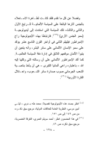 ‫ﻭﻓﻀﻼ ﻋﻥ ﻜل ﻤﺎ ﺘﻘﺩﻡ ﻓﻠﻘﺩ ﻜﺎﻨـﺕ ﻟﻅـﺎﻫﺭﺓ ﺍﻻﺴـﺘﻌﻼﺀ‬
                                          ‫ﹰ‬
‫ﺒﺎﻟﺠﻨﺱ ﺁﺜﺎﺭﻫﺎ ﺍﻟﺒﺎﻟﻐﺔ ﻋﻠﻰ ﺍﻟﺴﻴﺎﺴﺔ ﺍﻷﻟﻤﺎﻨﻴـﺔ ﻟﻠـﺭﺍﻴﺦ ﺍﻷﻭل‬
‫ﻭﺍﻟﺜﺎﻨﻲ ﻭﺍﻟﺜﺎﻟﺙ، ﺘﻠﻙ ﺍﻟﺴﻴﺎﺴﺔ ﺍﻟﺘﻲ ﺍﺴﺘﻨﺩﺕ ﺇﻟﻰ ﺃﻴﺩﻴﻭﻟﻭﺠﻴـﺔ‬
‫)ﺴﻤﻭ ﺍﻟﺠﻨﺱ ﺍﻵﺭﻱ( )٩٢١(. ﻓﺎﺭﺘﺒﺎ ﹰﺎ ﺒﻬﺫﻩ ﺍﻷﻴﺩﻴﻭﻟﻭﺠﻴﺔ ﺭﺍﺡ‬
                      ‫ﻁ‬
‫ﺍﻹﻤﺒﺭﺍﻁﻭﺭ ﻓﻴﻠﻬﻠﻡ ﺍﻟﺜﺎﻨﻲ ﻓﻲ ﺃﻭﺍﺨﺭ ﺍﻟﻘﺭﻥ ﺍﻟﺘﺎﺴﻊ ﻋﺸﺭ ﻴﺅﻜﺩ‬
‫ﻋﻠﻰ ﺴﻤﻭ ﺍﻹﻨﺴﺎﻥ ﺍﻷﻟﻤﺎﻨﻲ ﻋﻠﻰ ﺴﺎﺌﺭ ﺍﻟﺒﺸﺭ، ﻭﺃﻨﻪ ﻴﺘﻌﻴﻥ ﺃﻥ‬
‫ﻴﺘﺒﻭﺃ ﺍﻷﻟﻤﺎﻥ ﻤﻭﻗﻌﻬﻡ ﺍﻟﻼﺌﻕ ﻓﻲ ﺇﺩﺍﺭﺓ ﺩﻓﺔ ﺍﻟﺴﻴﺎﺴﺔ ﺍﻟﻌﺎﻟﻤﻴـﺔ.‬
‫ﻜﻤﺎ ﺃﻜﺩ ﺍﻹﻤﺒﺭﺍﻁﻭﺭ ﺍﻷﻟﻤﺎﻨﻲ ﻋﻠﻰ ﺃﻥ ﺭﺴﺎﻟﺘﻪ ﺍﻟﺘﻲ ﻭﻜﻠﻬﺎ ﺇﻟﻴﻪ‬
‫ﺍﷲ – ﺒﺎﻋﺘﺒﺎﺭﻩ ﺭﺍﻋﻲ ﺃﻟﻤﺎﻨﻴﺎ ﺍﻟﻜﺒﺭﻯ – ﻫﻲ ﺃﻥ ﻴﺄﺨﺫ ﺒﻨﺎﺼـﻴﺔ‬
‫ﺍﻟﺸﻌﺏ ﺍﻟﺠﺭﻤﺎﻨﻲ ﺼﻭﺏ ﺼﺩﺍﺭﺓ ﺴﺎﺌﺭ ﺍﻟﺸـﻌﻭﺏ، ﻭﺍﺤـﺘﻼل‬
                                        ‫ﺍﻟﻘﺎﺭﺓ ﺍﻷﻭﺭﺒﻴﺔ )٠٣١(.‬




                                                             ‫)٩٢١(‬
‫ﺍﻨﻅﺭ ﺒﺼﺩﺩ ﻫﺫﻩ ﺍﻷﻴﺩﻴﻭﻟﻭﺠﻴﺔ ﺘﻔﺼﻴﻼ: ﻤﺤﻤﺩ ﻁﻪ ﺒـﺩﻭﻱ – ﻟﻴﻠـﻰ‬
                       ‫ﹰ‬
‫ﺃﻤﻴﻥ ﻤﺭﺴﻲ، ﺍﻟﻨﻅﺭﻴﺔ ﺍﻟﻌﺎﻤﺔ ﻟﻠﻌﻼﻗﺎﺕ ﺍﻟﺩﻭﻟﻴﺔ، ﻤﺭﺠﻊ ﺴﺒﻕ ﺫﻜـﺭﻩ،‬
                                ‫ﻤﻥ ﺹ ٩٤١ ﺇﻟﻰ ﺹ ١٥١.‬
                                                            ‫)٠٣١(‬
‫ﻓﻲ ﻫﺫﺍ ﺍﻟﻤﻀﻤﻭﻥ ﺍﻨﻅﺭ: ﺃﺤﻤﺩ ﺴﻭﻴﻠﻡ ﺍﻟﻌﻤﺭﻱ، ﺍﻟﺘﻔﺭﻗﺔ ﺍﻟﻌﻨﺼﺭﻴﺔ،‬
                                 ‫ﻤﺭﺠﻊ ﺴﺒﻕ ﺫﻜﺭﻩ، ﺹ ٦٤.‬
                         ‫- ٨٢١ -‬
 