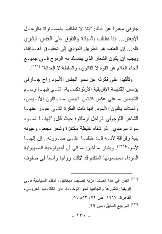 ‫ﺠﺎﺭﻓﻲ ﻤﻌﺒ ‪‬ﺍ ﻋﻥ ﺫﻟﻙ: "ﺇﻨﻨﺎ ﻻ ﻨﻁﺎﻟﺏ ﺒﺎﻟﻤﺴـﺎﻭﺍﺓ ﺒﺎﻟﺭﺠـل‬
                                          ‫ﺭ‬
‫ﺍﻷﺒﻴﺽ... ﺇﻨﻨﺎ ﻨﻁﺎﻟﺏ ﺒﺎﻟﺴﻴﺎﺩﺓ ﻭﺍﻟﺘﻔﻭﻕ ﻋﻠﻰ ﺍﻟﺠﻨﺱ ﺍﻟﺒﺸﺭﻱ‬
‫ﻜﻠﻪ... ﺇﻥ ﺍﻟﻌﻨﻑ ﻫﻭ ﺍﻟﻁﺭﻴﻕ ﺍﻟﻤﺅﺩﻱ ﺇﻟﻰ ﺘﺤﻘﻴـﻕ ﺃﻫـﺩﺍﻓﻨﺎ،‬
‫ﻭﻴﺠﺏ ﺃﻥ ﻴﻜﻭﻥ ﺍﻟﺸﻌﺎﺭ ﺍﻟﺫﻱ ﻴﺘﻤﺴﻙ ﺒﻪ ﺍﻟﺯﻨﻭﺝ ﻓـﻲ ﺠﻤﻴـﻊ‬
   ‫ﺃﻨﺤﺎﺀ ﺍﻟﻌﺎﻟﻡ ﻫﻭ ﺍﻟﻘﻭﺓ ﻻ ﺍﻟﻘﺎﻨﻭﻥ، ﻭﺍﻟﺴﻠﻁﺔ ﻻ ﺍﻟﻌﺩﺍﻟﺔ" )١٣١(.‬
‫ﻭﺘﺄﻜﻴ ‪‬ﺍ ﻋﻠﻰ ﻓﻜﺭﺘﻪ ﻋﻥ ﺴﻤﻭ ﺍﻟﺠﻨﺱ ﺍﻷﺴﻭﺩ ﺭﺍﺡ ﺠـﺎﺭﻓﻲ‬
                                         ‫ﺩ‬
‫ﻴﺅﺴﺱ ﺍﻟﻜﻨﻴﺴﺔ ﺍﻹﻓﺭﻴﻘﻴﺔ ﺍﻷﺭﺜﻭﺫﻜﺴـﻴﺔ، ﺍﻟﺘـﻲ ﻓﻴﻬـﺎ ﺭﺴـﻡ‬
‫ﺍﻟﺸﻴﻁﺎﻥ – ﻋﻠﻰ ﻋﻜﺱ ﻜﻨﺎﺌﺱ ﺍﻟﺒﻴﺽ – ﺒـﺎﻟﻠﻭﻥ ﺍﻷﺒـﻴﺽ،‬
‫ﻭﺍﻟﻤﻼﻙ ﺒﺎﻟﻠﻭﻥ ﺍﻷﺴﻭﺩ. ﺇﻨﻬﺎ ﺫﺍﺕ ﺍﻟﻔﻜﺭﺓ ﺍﻟﺘـﻲ ﻋﺒـﺭ ﻋﻨﻬـﺎ‬
‫ﺍﻟﺸﺎﻋﺭ ﺍﻟﺘﻭﺠﻭﻟﻲ ﺍﻟﺭﺍﺤل ﺃﺭﻤﺎﺘﻭ؛ ﺤﻴﺙ ﻗﺎل: "ﺇﻟﻬﻨـﺎ ﺃﺴـﻭﺩ‬
‫ﺴﻭﺍﺩ ﺴﺭﻤﺩﻱ.. ﺫﻭ ﺸﻔﺎﻩ ﻏﻠﻴﻅﺔ ﻤﻜﺘﻨﺯﺓ ﻭﺸﻌﺭ ﻤﺠﻌﺩ، ﻭﻋﻴﻭﻨﻪ‬
‫ﺒﻨﻴﺔ ﺭﻗﺭﺍﻗﺔ ﻷﻨـﻪ ﻗـﺩ ﺨﻠﻘﻨـﺎ ﻋﻠـﻰ ﺼـﻭﺭﺘﻪ.. ﺇﻥ ﺇﻟﻬﻨـﺎ‬
‫ﻷﺴﻭﺩ")٢٣١(. ﻭﻴﺸﺎﺭ – ﺃﺨﻴ ‪‬ﺍ – ﺇﻟﻰ ﺃﻥ ﺃﻴﺩﻴﻭﻟﻭﺠﻴﺔ ﺍﻟﺼﻬﻴﻭﻨﻴﺔ‬
                               ‫ﺭ‬
‫ﺍﻟﺴﻭﺩﺍﺀ ﺒﻤﻀﻤﻭﻨﻬﺎ ﺍﻟﻤﺘﻘﺩﻡ ﻗﺩ ﻻﻗﺕ ﺭﻭﺍ ‪‬ﺎ ﻭﺍﺴ ‪‬ﺎ ﻓﻲ ﺼﻔﻭﻑ‬
         ‫ﻌ‬      ‫ﺠ‬


                                                           ‫)١٣١(‬
‫ﺍﻨﻅﺭ ﻓﻲ ﻫﺫﺍ ﺍﻟﺼﺩﺩ: ﻨﺯﻴﻪ ﻨﺼﻴﻑ ﻤﻴﺨﺎﺌﻴل، ﺍﻟﻨﻅﻡ ﺍﻟﺴﻴﺎﺴﻴﺔ ﻓـﻲ‬
‫ﺇﻓﺭﻴﻘﻴﺎ: ﺘﻁﻭﺭﻫﺎ ﻭﺍﺘﺠﺎﻫﻬﺎ ﻨﺤﻭ ﺍﻟﻭﺤـﺩﺓ، ﺩﺍﺭ ﺍﻟﻜﺎﺘـﺏ ﺍﻟﻌﺭﺒـﻲ،‬
                         ‫ﺍﻟﻘﺎﻫﺭﺓ، ٧٦٩١. ﺹ ٢٥، ٣٥، ٤٥.‬
                                                           ‫)٢٣١(‬
                                  ‫ﺍﻟﻤﺭﺠﻊ ﺍﻟﺴﺎﺒﻕ، ﺹ ٩٢.‬
                         ‫- ٠٣١ -‬
 