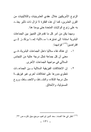 ‫ﺍﻟﺯﻨﻭﺝ ﺍﻷﻤﺭﻴﻜﻴﻴﻥ ﺨﻼل ﻋﻘﺩﻱ ﺍﻟﻌﺸﺭﻴﻨﻴﺎﺕ ﻭﺍﻟﺜﻼﺜﻴﻨﻴﺎﺕ ﻤﻥ‬
‫ﺍﻟﻘﺭﻥ ﺍﻟﻌﺸﺭﻴﻥ، ﻜﻤﺎ ﺃﻥ ﻫﺫﻩ ﺍﻟﻔﻜﺭﺓ ﻻ ﺘﺯﺍل ﺫﺍﺕ ﺘﺄﺜﻴﺭ ﻴﻌﺘـﺩ‬
              ‫ﺒﻪ ﻋﻠﻰ ﺯﻨﻭﺝ ﺍﻟﻭﻻﻴﺎﺕ ﺍﻟﻤﺘﺤﺩﺓ ﺤﺘﻰ ﻴﻭﻤﻨﺎ ﻫﺫﺍ.‬
‫ﻭﻤﻬﻤﺎ ﻴﻜﻥ ﻤﻥ ﺃﻤﺭ ﻜل ﻤﺎ ﺘﻘﺩﻡ ﻓﺈﻥ ﺍﻟﺘﻤﻴﻴﺯ ﺒﻴﻥ ﺍﻟﺠﻤﺎﻋﺎﺕ‬
‫ﺍﻟﺒﺸﺭﻴﺔ ﺍﺴﺘﻨﺎ ‪‬ﺍ ﺇﻟﻰ ﺘﻤﺎﻴﺯﻫـﺎ ﺴـﻼﻟﻴﺎ؛ ﺇﻨﻤـﺎ ﻴﺭﺘﻜـﺯ ﺇﻟـﻰ‬
                    ‫‪‬‬                   ‫ﺩ‬
                                       ‫ﻗﻭﺍﻤﻬﻤﺎ:‬   ‫)٣٣١(‬
                                                          ‫ﺍﻓﺘﺭﺍﻀﻴﻥ‬
‫١- ﺇﻥ ﻫﻨﺎﻙ ﻨﻘﺎﺀ ﺴﻼﻟﻴﺎ ﺩﺍﺨل ﺍﻟﺠﻤﺎﻋﺎﺕ ﺍﻟﺒﺸﺭﻴﺔ، ﻓـﻲ‬
                            ‫‪‬‬
‫ﻤﻌﻨﻰ ﺃﻥ ﻜل ﺠﻤﺎﻋﺔ ﺘﻤﺜل ﺩﺭﺠﺔ ﻋﺎﻟﻴﺔ ﻤﻥ ﺍﻟﺘﺠﺎﻨﺱ‬
                         ‫ﹸ‬
            ‫ﺍﻟﺴﻼﻟﻲ ﻓﻲ ﻤﻭﺍﺠﻬﺔ ﺍﻟﺠﻤﺎﻋﺎﺕ ﺍﻷﺨﺭﻯ.‬
‫٢- ﺇﻥ ﺍﻻﺨﺘﻼﻓﺎﺕ ﺍﻟﻔﻴﺯﻴﻘﻴﺔ ﺍﻟﺴﻼﻟﻴﺔ ﺒـﻴﻥ ﺍﻟﺠﻤﺎﻋـﺎﺕ‬
‫ﺘﻨﻁﻭﻱ ﺒﺩﻭﺭﻫﺎ ﻋﻠﻰ ﺍﺨﺘﻼﻓﺎﺕ ﺃﺨﺭﻯ ﻏﻴﺭ ﻓﻴﺯﻴﻘﻴـﺔ‬
‫ﻤﺜل ﺩﺭﺠﺔ ﺍﻟﺫﻜﺎﺀ، ﻭﺍﻟﻨﺸـﺎﻁ، ﻭﺍﻻﻨﻀـﺒﺎﻁ، ﻭﺭﻭﺡ‬
                               ‫ﺍﻟﻤﺴﺌﻭﻟﻴﺔ، ﻭﺍﻷﺨﻼﻕ.‬




                                                               ‫)٣٣١(‬
  ‫ﺍﻨﻅﺭ ﻓﻲ ﻫﺫﺍ ﺍﻟﺼﺩﺩ: ﺴﻌﺩ ﺍﻟﺩﻴﻥ ﺇﺒﺭﺍﻫﻴﻡ، ﻤﺭﺠﻊ ﺴﺒﻕ ﺫﻜﺭﻩ، ﺹ ٣٣.‬

                          ‫- ١٣١ -‬
 