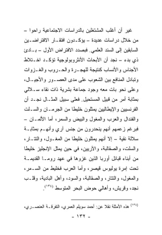 ‫ﻏﻴﺭ ﺃﻥ ﺃﻏﻠﺏ ﺍﻟﻤﺸﺘﻐﻠﻴﻥ ﺒﺎﻟﺩﺭﺍﺴﺎﺕ ﺍﻻﺠﺘﻤﺎﻋﻴﺔ ﺭﺍﺤﻭﺍ –‬
‫ﻤﻥ ﺨﻼل ﺩﺭﺍﺴﺎﺕ ﻋﺩﻴﺩﺓ – ﻴﺅﻜـﺩﻭﻥ ﺍﻓﺘﻘـﺎﺭ ﺍﻻﻓﺘﺭﺍﻀـﻴﻥ‬
‫ﺍﻟﺴﺎﺒﻘﻴﻥ ﺇﻟﻰ ﺍﻟﺴﻨﺩ ﺍﻟﻌﻠﻤﻲ. ﻓﺒﺼﺩﺩ ﺍﻻﻓﺘﺭﺍﺽ ﺍﻷﻭل – ﺒـﺎﺩﺉ‬
‫ﺫﻱ ﺒﺩﺀ – ﻨﺠﺩ ﺃﻥ ﺍﻷﺒﺤﺎﺙ ﺍﻷﻨﺜﺭﻭﺒﻭﻟﻭﺠﻴﺔ ﺘﺅﻜـﺩ ﺍﺨـﺘﻼﻁ‬
‫ﺍﻷﺠﻨﺎﺱ ﻭﺍﻷﻨﺴﺎﺏ ﻜﻨﺘﻴﺠﺔ ﻟﻠﻬﺠـﺭﺓ ﻭﺍﻟﺤـﺭﻭﺏ ﻭﺍﻟﻐـﺯﻭﺍﺕ‬
‫ﻭﺘﺒﺎﺩل ﺍﻟﻤﻨﺎﻓﻊ ﺒﻴﻥ ﺍﻟﺸﻌﻭﺏ ﻋﻠﻰ ﻤﺩﻯ ﺍﻟﻌﺼـﻭﺭ ﻭﺍﻷﺠﻴـﺎل،‬
‫ﻭﻋﻠﻰ ﻨﺤﻭ ﺒﺎﺕ ﻤﻌﻪ ﻭﺠﻭﺩ ﺠﻤﺎﻋﺔ ﺒﺸﺭﻴﺔ ﺫﺍﺕ ﻨﻘﺎﺀ ﺴـﻼﻟﻲ‬
‫ﺒﻤﺜﺎﺒﺔ ﺃﻤﺭ ﻤﻥ ﻗﺒﻴل ﺍﻟﻤﺴﺘﺤﻴل. ﻓﻌﻠﻰ ﺴﺒﻴل ﺍﻟﻤﺜـﺎل ﻨﺠـﺩ ﺃﻥ‬
‫ﺍﻟﻔﺭﻨﺴﻴﻴﻥ ﻭﺍﻹﻴﻁﺎﻟﻴﻴﻥ ﻴﻤﺜﻠﻭﻥ ﺨﻠﻴ ﹰﺎ ﻤﻥ ﺍﻟﺠﺭﻤـﺎﻥ ﻭﺍﻟﺴـﻠﺕ‬
                     ‫ﻁ‬          ‫‪‬‬
‫ﻭﺍﻟﻔﻨﺩﺍل ﻭﺍﻟﻌﺭﺏ ﻭﺍﻟﻤﻐﻭل ﻭﺍﻟﺒﻴﺽ ﻭﺍﻟﺴﻤﺭ، ﺃﻤﺎ ﺍﻷﻟﻤـﺎﻥ –‬
‫ﻓﺒﺭﻏﻡ ﺯﻋﻤﻬﻡ ﺃﻨﻬﻡ ﻴﻨﺤﺩﺭﻭﻥ ﻤﻥ ﺠﻨﺱ ﺁﺭﻱ ﻭﺃﻨﻬـﻡ ﺒﻤﺜﺎﺒـﺔ‬
‫ﺴﻼﻟﺔ ﻨﻘﻴﺔ – ﺇﻻ ﺃﻨﻬﻡ ﻴﻤﺜﻠﻭﻥ ﺨﻠﻴ ﹰﺎ ﻤﻥ ﺍﻟﻤﻐـﻭل، ﻭﺍﻟﺘﺘـﺎﺭ،‬
                       ‫ﻁ‬          ‫‪‬‬
‫ﻭﺍﻟﺴﻠﺕ، ﻭﺍﻟﺼﻘﺎﻟﺒﺔ، ﻭﺍﻵﺭﻴﻴﻥ، ﻓﻲ ﺤﻴﻥ ﻴﻤﺜل ﺍﻹﻨﺠﻠﻴﺯ ﺨﻠﻴ ﹰﺎ‬
 ‫ﻁ‬                ‫‪‬‬
‫ﻤﻥ ﺃﺒﻨﺎﺀ ﻗﺒﺎﺌل ﺃﻭﺭﺒﺎ ﺍﻟﺫﻴﻥ ﻏﺯﻭﻫﺎ ﻓﻲ ﻋﻬﺩ ﺭﻭﻤـﺎ ﺍﻟﻘﺩﻴﻤـﺔ‬
‫ﺘﺤﺕ ﺇﻤﺭﺓ ﻴﻭﻟﻴﻭﺱ ﻗﻴﺼﺭ، ﻭﺃﻤﺎ ﺍﻟﻌﺭﺏ ﻓﺨﻠﻴﻁ ﻤﻥ ﺍﻟﺴـﻤﺭ،‬
‫ﻭﺍﻟﻤﻐﻭل، ﻭﺍﻟﺘﺘﺎﺭ، ﻭﺍﻟﺼﻘﺎﻟﺒﺔ، ﻭﺍﻟﺴﻭﺩ، ﻭﺃﻫل ﺍﻟﺒﺎﺩﻴﺔ، ﻭﻗﻠـﺏ‬
          ‫ﻨﺠﺩ، ﻭﻗﺭﻴﺵ، ﻭﺃﻫﺎﻟﻲ ﺤﻭﺽ ﺍﻟﺒﺤﺭ ﺍﻟﻤﺘﻭﺴﻁ )٤٣١(.‬

                                                           ‫)٤٣١(‬
‫ﻫﺫﻩ ﺍﻷﻤﺜﻠﺔ ﻨﻘﻼ ﻋﻥ: ﺃﺤﻤﺩ ﺴﻭﻴﻠﻡ ﺍﻟﻌﻤﺭﻱ، ﺍﻟﺘﻔﺭﻗـﺔ ﺍﻟﻌﻨﺼـﺭﻱ،‬
                                          ‫ﹰ‬
                         ‫- ٢٣١ -‬
 