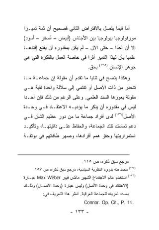 ‫ﺃﻤﺎ ﻓﻴﻤﺎ ﻴﺘﺼل ﺒﺎﻻﻓﺘﺭﺍﺽ ﺍﻟﺜﺎﻨﻲ ﻓﺼﺤﻴﺢ ﺃﻥ ﺜﻤﺔ ﺘﻤﻴـ ‪‬ﺍ‬
 ‫ﺯ‬
‫ﻤﻭﺭﻓﻭﻟﻭﺠﻴﺎ ﺒﻴﻭﻟﻭﺠﻴﺎ ﺒﻴﻥ ﺍﻷﺠﻨﺎﺱ )ﺃﺒﻴﺽ – ﺃﺼﻔﺭ – ﺃﺴﻭﺩ(‬
‫ﺇﻻ ﺃﻥ ﺃﺤ ‪‬ﺍ – ﺤﺘﻰ ﺍﻵﻥ – ﻟﻡ ﻴﻜﻥ ﺒﻤﻘﺩﻭﺭﻩ ﺃﻥ ﻴﻘﻨﻊ ﺇﻗﻨﺎ ‪‬ـﺎ‬
  ‫ﻋ‬                                          ‫ﺩ‬
‫ﻋﻠﻤ ‪‬ﺎ ﺒﺄﻥ ﻟﻬﺫﺍ ﺍﻟﺘﻤﻴﺯ ﺃﺜ ‪‬ﺍ ﻓﻲ ﺨﺎﺼﺔ ﺍﻟﻌﻤل ﺒﺎﻟﻔﻜﺭﺓ ﺍﻟﺘﻲ ﻫﻲ‬
                               ‫ﺭ‬                     ‫ﻴ‬
                                  ‫ﺒﺤﻕ.‬   ‫)٥٣١(‬
                                                 ‫ﺠﻭﻫﺭ ﺍﻹﻨﺴﺎﻥ‬
‫ﻭﻫﻜﺫﺍ ﻴﺘﻀﺢ ﻓﻲ ﺜﻨﺎﻴﺎ ﻤﺎ ﺘﻘﺩﻡ ﺃﻥ ﻤﻘﻭﻟﺔ ﺇﻥ ﺠﻤﺎﻋـﺔ ﻤـﺎ‬
‫ﺘﻨﺤﺩﺭ ﻤﻥ ﺫﺍﺕ ﺍﻷﺼل ﺃﻭ ﺘﻨﺘﻤﻲ ﺇﻟﻰ ﺴﻼﻟﺔ ﻭﺍﺤﺩﺓ ﻨﻘﻴﺔ ﻫـﻲ‬
‫ﻤﻘﻭﻟﺔ ﻴﻌﻭﺯﻫﺎ ﺍﻟﺴﻨﺩ ﺍﻟﻌﻠﻤﻲ. ﻭﻋﻠﻰ ﺍﻟﺭﻏﻡ ﻤﻥ ﺫﻟﻙ ﻓﺈﻥ ﺃﺤـ ‪‬ﺍ‬
 ‫ﺩ‬
‫ﻟﻴﺱ ﻓﻲ ﻤﻘﺩﻭﺭﻩ ﺃﻥ ﻴﻨﻜﺭ ﻤﺎ ﻴﺅﺩﻴـﻪ ﺍﻻﻋﺘﻘـﺎﺩ ﻓـﻲ ﻭﺤـﺩﺓ‬
‫ﻟﺩﻯ ﺃﻓﺭﺍﺩ ﺠﻤﺎﻋﺔ ﻤﺎ ﻤﻥ ﺩﻭﺭ ﻋﻅﻴﻡ ﺍﻟﺸﺄﻥ ﻓـﻲ‬               ‫ﺍﻷﺼل‬
                                                   ‫)٦٣١(‬


‫ﺩﻋﻡ ﺘﻤﺎﺴﻙ ﺘﻠﻙ ﺍﻟﺠﻤﺎﻋﺔ، ﻭﺍﻟﺤﻔﺎﻅ ﻋﻠـﻰ ﺫﺍﺘﻴﺘﻬـﺎ، ﻭﺘﺄﻜﻴـﺩ‬
‫ﺍﺴﺘﻤﺭﺍﺭﻴﺘﻬﺎ ﻭﺤﻔﺯ ﻫﻤﻡ ﺃﻓﺭﺍﺩﻫﺎ، ﻭﺼﻬﺭ ﻁﺎﻗﺎﺘﻬﻡ ﻓﻲ ﺒﻭﺘﻘـﺔ‬



                               ‫ﻤﺭﺠﻊ ﺴﺒﻕ ﺫﻜﺭﻩ، ﺹ ٥١١.‬
                                                             ‫)٥٣١(‬
    ‫ﻤﺤﻤﺩ ﻁﻪ ﺒﺩﻭﻱ، ﺍﻟﻨﻅﺭﻴﺔ ﺍﻟﺴﻴﺎﺴﻴﺔ، ﻤﺭﺠﻊ ﺴﺒﻕ ﺫﻜﺭﻩ، ﺹ ٧٥١.‬
                                                            ‫)٦٣١(‬
‫ﺍﺴﺘﺨﺩﻡ ﻋﺎﻟﻡ ﺍﻻﺠﺘﻤﺎﻉ ﺍﻟﺸﻬﻴﺭ ﻤﺎﻜﺱ ﻓﻴﺒﺭ ‪ Max Weber‬ﻋﺒـﺎﺭﺓ‬
‫)ﺍﻻﻋﺘﻘﺎﺩ ﻓﻲ ﻭﺤﺩﺓ ﺍﻷﺼل( ﻭﻟﻴﺱ ﻋﺒﺎﺭﺓ )ﻭﺤﺩﺓ ﺍﻷﺼـل( ﻭﺫﻟـﻙ‬
         ‫ﺒﺼﺩﺩ ﺘﻌﺭﻴﻔﻪ ﻟﻠﺠﻤﺎﻋﺔ ﺍﻟﻌﺭﻗﻴﺔ. ﺍﻨﻅﺭ ﻫﺫﺍ ﺍﻟﺘﻌﺭﻴﻑ ﻓﻲ:‬
                                ‫.٤٤ .‪Connor. Op. Cit., P‬‬
                        ‫- ٣٣١ -‬
 