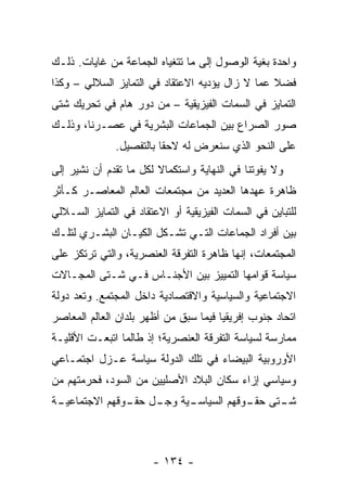 ‫ﻭﺍﺤﺩﺓ ﺒﻐﻴﺔ ﺍﻟﻭﺼﻭل ﺇﻟﻰ ﻤﺎ ﺘﺘﻐﻴﺎﻩ ﺍﻟﺠﻤﺎﻋﺔ ﻤﻥ ﻏﺎﻴﺎﺕ. ﺫﻟـﻙ‬
‫ﻓﻀﻼ ﻋﻤﺎ ﻻ ﺯﺍل ﻴﺅﺩﻴﻪ ﺍﻻﻋﺘﻘﺎﺩ ﻓﻲ ﺍﻟﺘﻤﺎﻴﺯ ﺍﻟﺴﻼﻟﻲ – ﻭﻜﺫﺍ‬
                                                 ‫ﹰ‬
‫ﺍﻟﺘﻤﺎﻴﺯ ﻓﻲ ﺍﻟﺴﻤﺎﺕ ﺍﻟﻔﻴﺯﻴﻘﻴﺔ – ﻤﻥ ﺩﻭﺭ ﻫﺎﻡ ﻓﻲ ﺘﺤﺭﻴﻙ ﺸﺘﻰ‬
‫ﺼﻭﺭ ﺍﻟﺼﺭﺍﻉ ﺒﻴﻥ ﺍﻟﺠﻤﺎﻋﺎﺕ ﺍﻟﺒﺸﺭﻴﺔ ﻓﻲ ﻋﺼـﺭﻨﺎ، ﻭﺫﻟـﻙ‬
              ‫ﻋﻠﻰ ﺍﻟﻨﺤﻭ ﺍﻟﺫﻱ ﺴﻨﻌﺭﺽ ﻟﻪ ﻻﺤ ﹰﺎ ﺒﺎﻟﺘﻔﺼﻴل.‬
                         ‫ﻘ‬
‫ﻭﻻ ﻴﻔﻭﺘﻨﺎ ﻓﻲ ﺍﻟﻨﻬﺎﻴﺔ ﻭﺍﺴﺘﻜﻤﺎﻻ ﻟﻜل ﻤﺎ ﺘﻘﺩﻡ ﺃﻥ ﻨﺸﻴﺭ ﺇﻟﻰ‬
                        ‫ﹰ‬
‫ﻅﺎﻫﺭﺓ ﻋﻬﺩﻫﺎ ﺍﻟﻌﺩﻴﺩ ﻤﻥ ﻤﺠﺘﻤﻌﺎﺕ ﺍﻟﻌﺎﻟﻡ ﺍﻟﻤﻌﺎﺼـﺭ ﻜـﺄﺜﺭ‬
‫ﻟﻠﺘﺒﺎﻴﻥ ﻓﻲ ﺍﻟﺴﻤﺎﺕ ﺍﻟﻔﻴﺯﻴﻘﻴﺔ ﺃﻭ ﺍﻻﻋﺘﻘﺎﺩ ﻓﻲ ﺍﻟﺘﻤﺎﻴﺯ ﺍﻟﺴـﻼﻟﻲ‬
‫ﺒﻴﻥ ﺃﻓﺭﺍﺩ ﺍﻟﺠﻤﺎﻋﺎﺕ ﺍﻟﺘـﻲ ﺘﺸـﻜل ﺍﻟﻜﻴـﺎﻥ ﺍﻟﺒﺸـﺭﻱ ﻟﺘﻠـﻙ‬
‫ﺍﻟﻤﺠﺘﻤﻌﺎﺕ، ﺇﻨﻬﺎ ﻅﺎﻫﺭﺓ ﺍﻟﺘﻔﺭﻗﺔ ﺍﻟﻌﻨﺼﺭﻴﺔ، ﻭﺍﻟﺘﻲ ﺘﺭﺘﻜﺯ ﻋﻠﻰ‬
‫ﺴﻴﺎﺴﺔ ﻗﻭﺍﻤﻬﺎ ﺍﻟﺘﻤﻴﻴﺯ ﺒﻴﻥ ﺍﻷﺠﻨـﺎﺱ ﻓـﻲ ﺸـﺘﻰ ﺍﻟﻤﺠـﺎﻻﺕ‬
‫ﺍﻻﺠﺘﻤﺎﻋﻴﺔ ﻭﺍﻟﺴﻴﺎﺴﻴﺔ ﻭﺍﻻﻗﺘﺼﺎﺩﻴﺔ ﺩﺍﺨل ﺍﻟﻤﺠﺘﻤﻊ. ﻭﺘﻌﺩ ﺩﻭﻟﺔ‬
‫ﺍﺘﺤﺎﺩ ﺠﻨﻭﺏ ﺇﻓﺭﻴﻘﻴﺎ ﻓﻴﻤﺎ ﺴﺒﻕ ﻤﻥ ﺃﻅﻬﺭ ﺒﻠﺩﺍﻥ ﺍﻟﻌﺎﻟﻡ ﺍﻟﻤﻌﺎﺼﺭ‬
‫ﻤﻤﺎﺭﺴﺔ ﻟﺴﻴﺎﺴﺔ ﺍﻟﺘﻔﺭﻗﺔ ﺍﻟﻌﻨﺼﺭﻴﺔ؛ ﺇﺫ ﻁﺎﻟﻤﺎ ﺍﺘﺒﻌـﺕ ﺍﻷﻗﻠﻴـﺔ‬
‫ﺍﻷﻭﺭﻭﺒﻴﺔ ﺍﻟﺒﻴﻀﺎﺀ ﻓﻲ ﺘﻠﻙ ﺍﻟﺩﻭﻟﺔ ﺴﻴﺎﺴﺔ ﻋـﺯل ﺍﺠﺘﻤـﺎﻋﻲ‬
‫ﻭﺴﻴﺎﺴﻲ ﺇﺯﺍﺀ ﺴﻜﺎﻥ ﺍﻟﺒﻼﺩ ﺍﻷﺼﻠﻴﻴﻥ ﻤﻥ ﺍﻟﺴﻭﺩ، ﻓﺤﺭﻤﺘﻬﻡ ﻤﻥ‬
‫ـﺔ‬
 ‫ـﻴﺔ ـل ـﻭﻗﻬﻡ ﺍﻻﺠﺘﻤﺎﻋﻴـ‬
               ‫ـﺘﻰ ـﻭﻗﻬﻡ ﺍﻟﺴﻴﺎﺴـ ﻭﺠـ ﺤﻘـ‬
                                   ‫ﺸـ ﺤﻘـ‬



                       ‫- ٤٣١ -‬
 