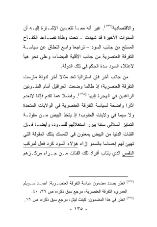 ‫ﻭﺍﻻﻗﺘﺼﺎﺩﻴﺔ)٧٣١(. ﻏﻴﺭ ﺃﻨﻪ ﻤﻤـﺎ ﺘﺘﻌـﻴﻥ ﺍﻹﺸـﺎﺭﺓ ﺇﻟﻴـﻪ ﺃﻥ‬
‫ﺍﻟﺴﻨﻭﺍﺕ ﺍﻷﺨﻴﺭﺓ ﻗﺩ ﺸﻬﺩﺕ – ﺘﺤﺕ ﻭﻁﺄﺓ ﺘﺼـﺎﻋﺩ ﺍﻟﻜﻔـﺎﺡ‬
‫ﺍﻟﻤﺴﻠﺢ ﻤﻥ ﺠﺎﻨﺏ ﺍﻟﺴﻭﺩ – ﺘﺭﺍﺠ ‪‬ﺎ ﻭﺍﺴﻊ ﺍﻟﻨﻁﺎﻕ ﻋﻥ ﺴﻴﺎﺴـﺔ‬
                       ‫ﻌ‬
‫ﺍﻟﺘﻔﺭﻗﺔ ﺍﻟﻌﻨﺼﺭﻴﺔ ﻤﻥ ﺠﺎﻨﺏ ﺍﻷﻗﻠﻴﺔ ﺍﻟﺒﻴﻀﺎﺀ، ﻭﻋﻠﻰ ﻨﺤﻭ ﻫﻴﺄ‬
                   ‫ﻻﻋﺘﻼﺀ ﺍﻟﺴﻭﺩ ﺴﺩﺓ ﺍﻟﺤﻜﻡ ﻓﻲ ﺘﻠﻙ ﺍﻟﺩﻭﻟﺔ.‬
‫ﻤﻥ ﺠﺎﻨﺏ ﺁﺨﺭ ﻓﺈﻥ ﺍﺴﺘﺭﺍﻟﻴﺎ ﺘﻌﺩ ﻤﺜﺎﻻ ﺁﺨﺭ ﻟﺩﻭﻟﺔ ﻤﺎﺭﺴﺕ‬
                ‫ﹰ‬      ‫ﹸ‬
‫ﺍﻟﺘﻔﺭﻗﺔ ﺍﻟﻌﻨﺼﺭﻴﺔ؛ ﺇﺫ ﻁﺎﻟﻤﺎ ﻭﻀﻌﺕ ﺍﻟﻌﺭﺍﻗﻴل ﺃﻤﺎﻡ ﺍﻟﻤﻠـﻭﻨﻴﻥ‬
‫ﺍﻟﺭﺍﻏﺒﻴﻥ ﻓﻲ ﺍﻟﻬﺠﺭﺓ ﺇﻟﻴﻬﺎ )٨٣١(. ﻭﻓﻀﻼ ﻋﻤﺎ ﺘﻘﺩﻡ ﻓﺈﻨﻨﺎ ﻻﻨﻌﺩﻡ‬
                     ‫ﹰ‬
‫ﺁﺜﺎ ‪‬ﺍ ﻭﺍﻀﺤﺔ ﻟﺴﻴﺎﺴﺔ ﺍﻟﺘﻔﺭﻗﺔ ﺍﻟﻌﻨﺼﺭﻴﺔ ﻓﻲ ﺍﻟﻭﻻﻴﺎﺕ ﺍﻟﻤﺘﺤﺩﺓ‬
                                                  ‫ﺭ‬
‫ﻭﻻ ﺴﻴﻤﺎ ﻓﻲ ﻭﻻﻴﺎﺕ ﺍﻟﺠﻨﻭﺏ؛ ﺇﺫ ﻴﺘﺨﺫ ﺍﻟﺒﻴﺽ ﻤـﻥ ﻤﻘﻭﻟـﺔ‬
‫ﺍﻟﺘﻤﺎﻴﺯ ﺍﻟﺴﻼﻟﻲ ﺴﻨ ‪‬ﺍ ﻴﺒﺭﺭ ﺍﺴﺘﻐﻼﻟﻬﻡ ﻟﻠﺴـﻭﺩ، ﻭﺃﻴ ‪‬ـﺎ ﻓـﺈﻥ‬
       ‫ﻀ‬                            ‫ﺩ‬
‫ﺍﻟﻔﺌﺎﺕ ﺍﻟﺩﻨﻴﺎ ﻤﻥ ﺍﻟﺒﻴﺽ ﻴﻤﻌﻨﻭﻥ ﻓﻲ ﺍﻟﺘﻤﺴﻙ ﺒﺘﻠﻙ ﺍﻟﻤﻘﻭﻟﺔ ﺍﻟﺘﻲ‬
‫ﺘﻬﻴﺊ ﻟﻬﻡ ﺇﺤﺴﺎ ‪‬ﺎ ﺒﺎﻟﺴﻤﻭ ﺇﺯﺍﺀ ﻫﺅﻻﺀ ﺍﻟﺴﻭﺩ ﻜﺭﺩ ﻓﻌل ﻟﻤﺭﻜﺏ‬
                                      ‫ﺴ‬
‫ﺍﻟﻨﻘﺹ ﺍﻟﺫﻱ ﻴﻨﺘﺎﺏ ﺃﻓﺭﺍﺩ ﺘﻠﻙ ﺍﻟﻔﺌﺎﺕ ﻤـﻥ ﺠـﺭﺍﺀ ﻤﺭﻜـﺯﻫﻡ‬



                                                        ‫)٧٣١(‬
‫ﺍﻨﻅﺭ ﺒﺼﺩﺩ ﻤﻀﻤﻭﻥ ﺴﻴﺎﺴﺔ ﺍﻟﺘﻔﺭﻗﺔ ﺍﻟﻌﻨﺼـﺭﻴﺔ: ﺃﺤﻤـﺩ ﺴـﻭﻴﻠﻡ‬
    ‫ﺍﻟﻌﻤﺭﻱ، ﺍﻟﺘﻔﺭﻗﺔ ﺍﻟﻌﻨﺼﺭﻴﺔ، ﻤﺭﺠﻊ ﺴﺒﻕ ﺫﻜﺭﻩ، ﺹ ٩٣، ٠٤.‬
                                                        ‫)٨٣١(‬
‫ﺍﻨﻅﺭ ﻓﻲ ﻫﺫﺍ ﺍﻟﻤﻀﻤﻭﻥ: ﻜﻴﻨﺙ ﻟﻴﺘل، ﻤﺭﺠﻊ ﺴﺒﻕ ﺫﻜﺭﻩ، ﺹ ٦١.‬
                       ‫- ٥٣١ -‬
 