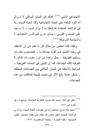 ‫ﺍﻻﺠﺘﻤﺎﻋﻲ ﺍﻷﺩﻨﻰ )٩٣١(. ﻜﺫﻟﻙ ﻓﺈﻥ ﺍﻟﺘﻤﺎﻴﺯ ﺍﻟﺴﻼﻟﻲ ﻻ ﺘـﺯﺍل‬
‫ﻟﻪ ﺁﺜﺎﺭﻩ ﺍﻟﺒﺎﻟﻐﺔ ﻋﻠﻰ ﺍﻟﺤﻴﺎﺓ ﺍﻻﺠﺘﻤﺎﻋﻴﺔ ﻭﻜﺫﺍ ﺍﻟﺤﻴﺎﺓ ﺍﻟﺴﻴﺎﺴـﻴﺔ‬
‫ﻓﻲ ﺍﻟﻭﻻﻴﺎﺕ ﺍﻟﻤﺘﺤﺩﺓ، ﻓﺎﺭﺘﺒﺎ ﹰﺎ ﺒﻪ ﻻ ﻴﺯﺍل ﺍﻟﺴﻭﺩ – ﻻ ﺴـﻴﻤﺎ‬
                           ‫ﻁ‬
‫ﻋﻠﻰ ﺍﻟﻤﺴﺘﻭﻯ ﺍﻟﻘﻭﻤﻲ – ﺒﻤﻨﺄﻯ ﻋـﻥ ﺍﻟﻤﺭﺍﻜـﺯ ﺍﻻﺠﺘﻤﺎﻋﻴـﺔ‬
                                    ‫ﻭﺍﻟﺴﻴﺎﺴﻴﺔ ﺍﻟﻤﺭﻤﻭﻗﺔ )٠٤١(.‬
‫ﻭﻫﻜﺫﺍ ﻓﺈﻨﻨﺎ ﻨﺨﻠﺹ ﻤﻥ ﺨﻼل ﻜل ﻤﺎ ﺘﻘﺩﻡ ﺇﻟﻰ ﺃﻥ ﺍﻻﻋﺘﻘﺎﺩ‬
‫ﻓﻲ ﻭﺤﺩﺓ ﺍﻷﺼل ﻟﺩﻯ ﺃﻓﺭﺍﺩ ﺠﻤﺎﻋﺔ ﻤﺎ – ﺍﻟﻤﺼﺤﻭﺏ ﺒﺘﺸـﺎﺒﻪ‬
‫ﺴﻤﺎﺘﻬﻡ ﺍﻟﻔﻴﺯﻴﻘﻴﺔ – ﻴﻤﺜل ﻭﺍﺤ ‪‬ﺍ ﻤﻥ ﺃﺒﺭﺯ ﻤﻘﻭﻤـﺎﺕ ﺍﻟﺫﺍﺘﻴـﺔ‬
                          ‫ﺩ‬        ‫‪‬‬
‫ﺍﻟﻌﺭﻗﻴﺔ ﻟﺘﻠﻙ ﺍﻟﺠﻤﺎﻋﺔ، ﻜﻤﺎ ﺃﻥ ﺍﻟﺘﺒﺎﻴﻥ ﻓﻲ ﺍﻟﺴﻤﺎﺕ ﺍﻟﻔﻴﺯﻴﻘﻴﺔ –‬
‫ﺍﻟﻤﺭﺘﺒﻁ ﺒﺎﻻﻋﺘﻘﺎﺩ ﻓﻲ ﺍﻟﺘﻤﺎﻴﺯ ﺍﻟﺴﻼﻟﻲ ﺒﻴﻥ ﺍﻟﺠﻤﺎﻋﺎﺕ ﺍﻟﻤﺨﺘﻠﻔﺔ‬
‫– ﻴﺸﻜل ﻋﺎﻤﻼ ﺒﺎﻟﻎ ﺍﻷﺜﺭ ﻓﻲ ﺘﺤﺩﻴﺩ ﻁﺒﻴﻌﺔ ﺍﻟﻌﻼﻗﺎﺕ ﺒﻴﻥ ﻫﺫﻩ‬
                                         ‫ﹰ‬       ‫‪‬‬
                                                    ‫ﺍﻟﺠﻤﺎﻋﺎﺕ.‬




                                                          ‫)٩٣١(‬
‫ﺍﻨﻅﺭ ﻓﻲ ﺫﻟﻙ: ﻤﺤﻤﺩ ﻁﻪ ﺒﺩﻭﻱ، ﺍﻟﻨﻅﺭﻴﺔ ﺍﻟﺴﻴﺎﺴﻴﺔ، ﻤﺭﺠﻊ ﺴـﺒﻕ‬
                                           ‫ﺫﻜﺭﻩ، ﺹ ٨٥١.‬
                                                          ‫)٠٤١(‬
‫ﻤﺤﻤﺩ ﻁﻪ ﺒﺩﻭﻱ، ﻤﺤﺎﻀﺭﺍﺕ ﻓﻲ ﻤﻘﻭﻤﺎﺕ ﺍﻟﺤﻴﺎﺓ ﺍﻟﺴﻴﺎﺴـﻴﺔ ﻓـﻲ‬
‫ﺍﻟﻭﻻﻴﺎﺕ ﺍﻟﻤﺘﺤﺩﺓ )ﻏﻴﺭ ﻤﻨﺸﻭﺭﺓ(، ﻤﻠﻘﺎﺓ ﻋﻠﻰ ﻁﻠﺒﺔ ﻤﺎﺠﺴﺘﻴﺭ ﺍﻟﻌﻠﻭﻡ‬
                            ‫‪‬‬
          ‫ﺍﻟﺴﻴﺎﺴﻴﺔ – ﻜﻠﻴﺔ ﺍﻟﺘﺠﺎﺭﺓ – ﺠﺎﻤﻌﺔ ﺍﻹﺴﻜﻨﺩﺭﻴﺔ، ٦٨٩١.‬
                          ‫- ٦٣١ -‬
 