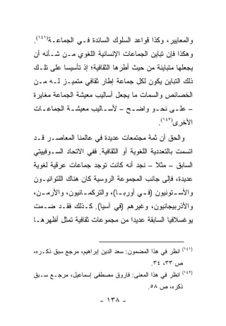 ‫ﻭﺍﻟﻤﻌﺎﻴﻴﺭ، ﻭﻜﺫﺍ ﻗﻭﺍﻋﺩ ﺍﻟﺴﻠﻭﻙ ﺍﻟﺴﺎﺌﺩﺓ ﻓـﻲ ﺍﻟﺠﻤﺎﻋـﺔ)١٤١(.‬
‫ﻭﻫﻜﺫﺍ ﻓﺈﻥ ﺘﺒﺎﻴﻥ ﺍﻟﺠﻤﺎﻋﺎﺕ ﺍﻹﻨﺴﺎﻨﻴﺔ ﺍﻟﻠﻐﻭﻱ ﻤـﻥ ﺸـﺄﻨﻪ ﺃﻥ‬
‫ﻴﺠﻌﻠﻬﺎ ﻤﺘﺒﺎﻴﻨﺔ ﻤﻥ ﺤﻴﺙ ﺃﻁﺭﻫﺎ ﺍﻟﺜﻘﺎﻓﻴﺔ؛ ﺇﺫ ﺘﺄﺴﻴ ‪‬ﺎ ﻋﻠﻰ ﺘﻠـﻙ‬
          ‫ﺴ‬
‫ﺫﻟﻙ ﺍﻟﺘﺒﺎﻴﻥ ﻴﻜﻭﻥ ﻟﻜل ﺠﻤﺎﻋﺔ ﺇﻁﺎﺭ ﺜﻘﺎﻓﻲ ﻤﺘﻤﻴـﺯ ﻟـﻪ ﻤـﻥ‬
‫ﺍﻟﺨﺼﺎﺌﺹ ﻭﺍﻟﺴﻤﺎﺕ ﻤﺎ ﻴﺠﻌل ﺃﺴﺎﻟﻴﺏ ﻤﻌﻴﺸﺔ ﺍﻟﺠﻤﺎﻋﺔ ﻤﻐﺎﻴﺭﺓ‬
‫– ﻋﻠ ـﻰ ﻨﺤ ـﻭ ﻭﺍﻀ ـﺢ – ﻷﺴ ـﺎﻟﻴﺏ ﻤﻌﻴﺸ ـﺔ ﺍﻟﺠﻤﺎﻋ ـﺎﺕ‬
  ‫ـ‬         ‫ـ‬          ‫ـ‬       ‫ـ‬      ‫ـ‬     ‫ـ‬
                                              ‫ﺍﻷﺨﺭﻯ)٢٤١(.‬
‫ﻭﺍﻟﺤﻕ ﺃﻥ ﺜﻤﺔ ﻤﺠﺘﻤﻌﺎﺕ ﻋﺩﻴﺩﺓ ﻓﻲ ﻋﺎﻟﻤﻨﺎ ﺍﻟﻤﻌﺎﺼـﺭ ﻗـﺩ‬
‫ﺍﺘﺴﻤﺕ ﺒﺎﻟﺘﻌﺩﺩﻴﺔ ﺍﻟﻠﻐﻭﻴﺔ ﺃﻭ ﺍﻟﺜﻘﺎﻓﻴﺔ. ﻓﻔﻲ ﺍﻻﺘﺤﺎﺩ ﺍﻟﺴـﻭﻓﻴﻴﺘﻲ‬
‫ﺍﻟﺴﺎﺒﻕ – ﻤﺜﻼ – ﻨﺠﺩ ﺃﻨﻪ ﻜﺎﻨﺕ ﺘﻭﺠﺩ ﺠﻤﺎﻋﺎﺕ ﻋﺭﻗﻴﺔ ﻟﻐﻭﻴﺔ‬
                                       ‫ﹰ‬
‫ﻋﺩﻴﺩﺓ، ﻓﺈﻟﻰ ﺠﺎﻨﺏ ﺍﻟﻤﺠﻤﻭﻋﺔ ﺍﻟﺭﻭﺴﻴﺔ ﻜﺎﻥ ﻫﻨﺎﻙ ﺍﻟﻠﺘﻭﺍﻨﻴـﻭﻥ‬
‫ﻭﺍﻷﺴ ـﺘﻭﻨﻴﻭﻥ )ﻓ ـﻲ ﺃﻭﺭﺒ ـﺎ(، ﻭﺍﻟﺘﺭﻜﻤ ـﺎﻨﻴﻭﻥ، ﻭﺍﻷﺭﻤ ـﻥ،‬
  ‫ـ‬             ‫ـ‬            ‫ـ‬       ‫ـ‬          ‫ـ‬
‫ﻭﺍﻷﺫﺭﺒﻴﺠﺎﻨﻴﻭﻥ، ﻭﻏﻴﺭﻫﻡ )ﻓﻲ ﺁﺴﻴﺎ(. ﻜـﺫﻟﻙ ﻓﻘـﺩ ﻀـﻤﺕ‬
‫ﻴﻭﻏﺴﻼﻓﻴﺎ ﺍﻟﺴﺎﺒﻘﺔ ﻋﺩﻴ ‪‬ﺍ ﻤﻥ ﻤﺠﻤﻭﻋﺎﺕ ﺜﻘﺎﻓﻴﺔ ﺘﻤﺜل ﺃﻅﻬﺭﻫـﺎ‬
           ‫ﹸ‬                    ‫ﺩ‬


                                                          ‫)١٤١(‬
‫ﺍﻨﻅﺭ ﻓﻲ ﻫﺫﺍ ﺍﻟﻤﻀﻤﻭﻥ: ﺴﻌﺩ ﺍﻟﺩﻴﻥ ﺇﺒﺭﺍﻫﻴﻡ، ﻤﺭﺠﻊ ﺴﺒﻕ ﺫﻜـﺭﻩ،‬
                                            ‫ﺹ ٣٣، ٤٣.‬
                                                          ‫)٢٤١(‬
‫ﺍﻨﻅﺭ ﻓﻲ ﻫﺫﺍ ﺍﻟﻤﻌﻨﻰ: ﻓﺎﺭﻭﻕ ﻤﺼﻁﻔﻰ ﺇﺴﻤﺎﻋﻴل، ﻤﺭﺠـﻊ ﺴـﺒﻕ‬
                                          ‫ﺫﻜﺭﻩ، ﺹ ٨٥.‬
                        ‫- ٨٣١ -‬
 