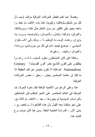 ‫ﻭﻓﻀﻼ ﻋﻤﺎ ﺘﻘﺩﻡ ﻓﺒﻔﻌل ﺍﻟﺤﺭﻜﺎﺕ ﺍﻟﻌﺭﻗﻴﺔ ﻤﺯﻗﺕ ﺃﻭﺼـﺎل‬
                                           ‫ﹰ‬
‫ﻜل ﻤﻥ ﺘﺸﻴﻜﻭﺴﻠﻭﻓﺎﻜﻴﺎ، ﻭﺇﺜﻴﻭﺒﻴﺎ، ﻜﻤﺎ ﺒﺎﺕ ﺍﻻﻨﻘﺴـﺎﻡ ﺨﻁـ ‪‬ﺍ‬
 ‫ﺭ‬
‫ﺩﺍﻫ ‪‬ﺎ ﻴﺨﻴﻡ ﻋﻠﻰ ﺍﻟﻜﺜﻴﺭ ﻤﻥ ﺩﻭل ﺍﻟﻌﺎﻟﻡ ﺤﺎل ﻜﻨﺩﺍ، ﻭﺴﺭﻴﻼﻨﻜﺎ،‬
                                                   ‫ﻤ‬
‫ﻭﺍﻟﻌﺭﺍﻕ، ﻭﺘﺭﻜﻴﺎ، ﻭﻟﺒﻨﺎﻥ، ﻭﺍﻟﺴﻭﺩﺍﻥ، ﻭﺇﻨﺩﻭﻨﻴﺴﻴﺎ، ﻭﺭﻭﺴـﻴﺎ،‬
‫ﻭﺇﻴﺭﺍﻥ، ﻭﻏﺩﺕ ﺍﻟﻭﺤـﺩﺓ ﺍﻟﻭﻁﻨﻴـﺔ – ﻭﺒﺎﻟﺘـﺎﻟﻲ ﺍﻻﺴـﺘﻘﺭﺍﺭ‬
‫ﺍﻟﺴﻴﺎﺴﻲ – ﻤﻭﻀﻊ ﺘﻬﺩﻴﺩ ﺩﺍﺌﻡ ﻓﻲ ﻜل ﻤﻥ ﺒﻭﺭﻭﻨﺩﻱ، ﻭﺭﻭﺍﻨﺩﺍ،‬
                             ‫ﻭﺍﻟﺠﺯﺍﺌﺭ، ﻭﺍﻟﻬﻨﺩ... ﻭﻏﻴﺭﻫﺎ.‬
‫ﻭﻫﻜﺫﺍ ﻓﺈﻥ ﻜﺎﻥ ﺍﻟﻤﺸﺘﻐﻠﻭﻥ ﺒﻌﻠﻭﻡ ﺍﻟﺴﻴﺎﺴـﺔ ﻗـﺩ ﺭﺍﺤـﻭﺍ‬
‫‪Century‬‬     ‫ﻴﻁﻠﻘﻭﻥ ﻋﻠﻰ ﺍﻟﻘﺭﻥ ﺍﻟﺘﺎﺴﻊ ﻋﺸﺭ "ﻗﺭﻥ ﺍﻟﻘﻭﻤﻴﺎﺕ"‬
‫‪ of Nationalism‬ﻓﺈﻨﻨﺎ ﻻ ﻨﻜﻭﻥ ﺒﻌﻴﺩﻴﻥ ﻋﻥ ﻜﺒﺩ ﺍﻟﺤﻘﻴﻘﺔ ﺇﺫﺍ‬
‫ﻤﺎ ﻗﻠﻨﺎ ﺇﻥ ﻋﺎﻟﻤﻨﺎ ﺍﻟﻤﻌﺎﺼﺭ ﻴﻌﻴﺵ – ﺒﺤﻕ – ﻋﺼﺭ ﺍﻟﺤﺭﻜﺎﺕ‬
                                                 ‫ﺍﻟﻌﺭﻗﻴﺔ.‬
‫ﻫﺫﺍ ﻭﻋﻠﻰ ﺍﻟﺭﻏﻡ ﻤﻥ ﺍﻷﻫﻤﻴﺔ ﺍﻟﺒﺎﻟﻐﺔ ﻟﻅـﺎﻫﺭﺓ ﺍﻟﺤﺭﻜـﺎﺕ‬
‫ﺍﻟﻌﺭﻗﻴﺔ ﻓﻲ ﺍﻟﻌﺎﻟﻡ ﺍﻟﻤﻌﺎﺼﺭ ﻋﻠﻰ ﺍﻟﻨﺤﻭ ﺍﻟﻤﺘﻘﺩﻡ ﻓﺈﻥ ﺍﻟﻤﺸﺘﻐﻠﻴﻥ‬
‫ﺒﺎﻟﺩﺭﺍﺴﺎﺕ ﺍﻟﺴﻴﺎﺴﻴﺔ ﻟﻡ ﻴﻌﻴﺭﻭﻫﺎ – ﺒﻌﺩ – ﺍﻻﻫﺘﻤـﺎﻡ ﺍﻟﻼﺌـﻕ،‬
‫ﻋﻠﻰ ﻨﺤﻭ ﻴﻤﻜﻨﻨﺎ ﻤﻌﻪ ﺍﻟﻘﻭل ﺒﺄﻥ ﻫﺫﻩ ﺍﻟﻅﺎﻫﺭﺓ ﻟـﻡ ﺘﺨﻀـﻊ –‬
‫ﺤﺘﻰ ﺍﻵﻥ – ﻟﻠﺩﺭﺍﺴﺔ ﺍﻟﻌﻠﻤﻴﺔ ﺍﻟﺤﻘﺔ. ﻭﻤﻥ ﻫﻨﺎ ﻜﺎﻥ ﻤﻭﻀـﻭﻉ‬
                                               ‫ﻜﺘﺎﺒﻨﺎ ﻫﺫﺍ:‬

                        ‫- ٣١ -‬
 