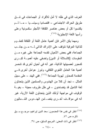 ‫ﺍﻟﻌﺭﻑ ﺍﻟﺫﻱ ﻓﻲ ﻅﻠﻪ ﻻ ﺃﻤل ﻟﻸﻓﺭﺍﺩ ﺃﻭ ﺍﻟﺠﻤﺎﻋﺎﺕ ﻓﻲ ﺸـﻕ‬
‫ﻁﺭﻴﻕ ﺍﻟﺤﺭﺍﻙ ﺍﻻﺠﺘﻤﺎﻋﻲ – ﺍﻗﺘﺼﺎﺩﻴﺎ ﻭﺴﻴﺎﺴـﻴﺎ – ﻤـﺎ ﻟـﻡ‬
           ‫‪‬‬        ‫‪‬‬
‫ﻴﻜﺘﺴﺒﻭﺍ ﻜل ﺃﻭ ﺒﻌﺽ ﻋﻨﺎﺼﺭ ﺍﻟﺜﻘﺎﻓﺔ ﺍﻷﻨﺠﻠﻭ ﺴﻜﺴﻭﻨﻴﺔ ﻭﻋﻠﻰ‬
                               ‫ﺭﺃﺴﻬﺎ ﺍﻟﻠﻐﺔ ﺍﻹﻨﺠﻠﻴﺯﻴﺔ )٥٤١(.‬
‫ﻭﻤﻬﻤﺎ ﻴﻜﻥ ﺍﻷﻤﺭ ﻓﺈﻥ ﺃﻫﻤﻴﺔ ﻋﺎﻤل ﺍﻟﻠﻐﺔ ﺃﻭ ﺍﻟﺜﻘﺎﻓﺔ ﻜﻤﻘـﻭﻡ‬
‫ﻟﻠﺫﺍﺘﻴﺔ ﺍﻟﻌﺭﻗﻴﺔ ﺘﺘﻭﻗﻑ ﻋﻠﻰ ﺍﻹﺩﺭﺍﻙ ﺍﻟﺫﺍﺘﻲ ﻟـﻪ ﻤـﻥ ﺠﺎﻨـﺏ‬
‫ﺍﻟﺠﻤﺎﻋﺔ، ﻓﻔﻲ ﺒﻌﺽ ﺍﻷﺤﻴﺎﻥ ﺘﻘﺩﻤﻪ ﺍﻟﺠﻤﺎﻋﺔ ﻋﻠﻰ ﻏﻴﺭﻩ ﻤـﻥ‬
‫ﺍﻟﻤﻘﻭﻤﺎﺕ )ﻜﺎﻟﺴﻼﻟﺔ ﺃﻭ ﺍﻟﺩﻴﻥ( ﻭﺘﻀﻔﻲ ﻋﻠﻴﻪ ﺃﻫﻤﻴـﺔ ﻜﺒـﺭﻯ‬
                     ‫ﹸ‬
‫ﻜﻤﺤﻭﺭ ﻟﻌﺼﺒﻴﺘﻬﺎ ﺍﻟﺫﺍﺘﻴﺔ، ﻏﻴﺭ ﺃﻨﻪ ﻓﻲ ﺃﺤﻴﺎﻥ ﺃﺨﺭﻯ ﻗﺩ ﺘﻨﺤﺴﺭ‬
‫ﺃﻫﻤﻴﺔ ﻫﺫﺍ ﺍﻟﻌﺎﻤل ﺍﻟﻠﻐﻭﻱ ﺍﻟﺜﻘﺎﻓﻲ، ﻭﺘﺒﺭﺯ ﻋﻭﺍﻤل ﺃﺨﺭﻯ ﻓـﻲ‬
‫ﺍﻟﻤﻘﺩﻤﺔ ﻜﻤﺤﺎﻭﺭ ﻟﻬﻭﻴﺔ ﺍﻟﺠﻤﺎﻋﺔ )٦٤١(. ﻓﻔﻲ ﺍﻟﻬﻨﺩ – ﻋﻠﻰ ﺴﺒﻴل‬
‫ﺍﻟﻤﺜﺎل – ﻨﺠﺩ ﺃﻥ ﻜﻼ ﻤﻥ ﺍﻟﻬﻨﺩﻭﺱ ﻭﺍﻟﻤﺴﻠﻤﻴﻥ ﺍﻟﺫﻴﻥ ﻴﺘﺤﺩﺜﻭﻥ‬
                                   ‫ﹰ‬
‫ﻟﻐﺔ ﺍﻟﺘﺎﻤﻴل ﻗﺩ ﻴﺘﻀﺎﻤﻨﻭﻥ – ﻓﻲ ﻅل ﻅﺭﻭﻑ ﻤﻌﻴﻨﺔ – ﺒﻐﻴـﺔ‬
‫ﺍﻟﻭﻗﻭﻑ ﻓﻲ ﻤﻭﺍﺠﻬﺔ ﺃﻭﻟﺌﻙ ﺍﻟﺫﻴﻥ ﻴﺘﺤﺩﺜﻭﻥ ﺍﻟﻠﻐﺔ ﺍﻵﺭﻴﺔ، ﻏﻴﺭ‬
‫ﺃﻨﻪ ﻓﻲ ﻤﻭﺍﻗـﻑ ﺃﺨـﺭﻯ ﻴﺘﻀـﺎﻤﻥ ﺍﻟﻬﻨـﺩﻭﺱ ﺍﻟﺸـﻤﺎﻟﻴﻭﻥ‬


                                                         ‫)٥٤١(‬
‫ﺍﻨﻅﺭ ﻓﻲ ﻨﻔﺱ ﻫﺫﺍ ﺍﻟﻤﻀﻤﻭﻥ: ﺴﻌﺩ ﺍﻟﺩﻴﻥ ﺇﺒﺭﺍﻫﻴﻡ، ﻤﺭﺠـﻊ ﺴـﺒﻕ‬
                                          ‫ﺫﻜﺭﻩ، ﺹ ٢٤.‬
                                                         ‫)٦٤١(‬
              ‫ﺍﻨﻅﺭ ﻓﻲ ﺫﺍﺕ ﺍﻟﻤﻌﻨﻰ: ﺍﻟﻤﺭﺠﻊ ﺍﻟﺴﺎﺒﻕ، ﺹ ٤٣.‬
                        ‫- ٠٤١ -‬
 