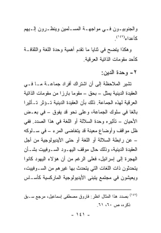 ‫ﻭﺍﻟﺠﻨﻭﺒﻴـﻭﻥ ﻓـﻲ ﻤﻭﺍﺠﻬـﺔ ﺍﻟﻤﺴـﻠﻤﻴﻥ ﻭﻴﻨﻅـﺭﻭﻥ ﺇﻟـﻴﻬﻡ‬
   ‫ـ‬      ‫ـ‬         ‫ـ‬      ‫ـ‬       ‫ـ‬    ‫ـ‬
                                               ‫ﻜﺄﻋﺩﺍﺀ)٧٤١(.‬
‫ﻭﻫﻜﺫﺍ ﻴﺘﻀﺢ ﻓﻲ ﺜﻨﺎﻴﺎ ﻤﺎ ﺘﻘﺩﻡ ﺃﻫﻤﻴﺔ ﻭﺤﺩﺓ ﺍﻟﻠﻐﺔ ﻭﺍﻟﺜﻘﺎﻓـﺔ‬
                               ‫ﻜﺄﺤﺩ ﻤﻘﻭﻤﺎﺕ ﺍﻟﺫﺍﺘﻴﺔ ﺍﻟﻌﺭﻗﻴﺔ.‬

                                        ‫٢- ﻭﺤﺩﺓ ﺍﻟﺩﻴﻥ:‬
‫ﺘﺸﻴﺭ ﺍﻟﻤﻼﺤﻅﺔ ﺇﻟﻰ ﺃﻥ ﺍﺸﺘﺭﺍﻙ ﺃﻓﺭﺍﺩ ﺠﻤﺎﻋـﺔ ﻤـﺎ ﻓـﻲ‬
‫ﺍﻟﻌﻘﻴﺩﺓ ﺍﻟﺩﻴﻨﻴﺔ ﻴﻤﺜل – ﺒﺤﻕ – ﻤﻘﻭ ‪‬ﺎ ﺒﺎﺭ ‪‬ﺍ ﻤﻥ ﻤﻘﻭﻤﺎﺕ ﺍﻟﺫﺍﺘﻴﺔ‬
                   ‫ﺯ‬      ‫ﻤ‬
‫ﺍﻟﻌﺭﻗﻴﺔ ﻟﻬﺫﻩ ﺍﻟﺠﻤﺎﻋﺔ. ﺫﻟﻙ ﺒﺄﻥ ﺍﻟﻌﻘﻴﺩﺓ ﺍﻟﺩﻴﻨﻴﺔ ﺘـﺅﺜﺭ ﺘـﺄﺜﻴ ‪‬ﺍ‬
 ‫ﺭ‬
‫ﺒﺎﻟ ﹰﺎ ﻓﻲ ﺴﻠﻭﻙ ﺍﻟﺠﻤﺎﻋﺔ، ﻭﻋﻠﻰ ﻨﺤﻭ ﻗﺩ ﻴﻔﻭﻕ – ﻓﻲ ﺒﻌـﺽ‬
                                             ‫ﻐ‬
‫ﺍﻷﺤﻴﺎﻥ – ﺘﺄﺜﻴﺭﻩ ﻭﺤﺩﺓ ﺍﻟﺴﻼﻟﺔ ﺃﻭ ﺍﻟﻠﻐﺔ ﻓﻲ ﻫﺫﺍ ﺍﻟﺼﺩﺩ. ﻓﻔﻲ‬
‫ﻅل ﻤﻭﺍﻗﻑ ﻭﺃﻭﻀﺎﻉ ﻤﻌﻴﻨﺔ ﻗﺩ ﻴﺘﻐﺎﻀﻰ ﺍﻟﻤﺭﺀ – ﻓﻲ ﺴـﻠﻭﻜﻪ‬
‫– ﻋﻥ ﺭﺍﺒﻁﺔ ﺍﻟﺴﻼﻟﺔ ﺃﻭ ﺍﻟﻠﻐﺔ ﺃﻭ ﺤﺘﻰ ﺍﻷﻴﺩﻴﻭﻟﻭﺠﻴﺔ ﻤﻥ ﺃﺠل‬
‫ﺍﻟﻌﻘﻴﺩﺓ ﺍﻟﺩﻴﻨﻴﺔ، ﻭﺫﻟﻙ ﺤﺎل ﻤﻭﻗﻑ ﺍﻟﻴﻬـﻭﺩ ﺍﻟﺴـﻭﻓﻴﻴﺕ ﺒﺸـﺄﻥ‬
‫ﺍﻟﻬﺠﺭﺓ ﺇﻟﻰ ﺇﺴﺭﺍﺌﻴل، ﻓﻌﻠﻰ ﺍﻟﺭﻏﻡ ﻤﻥ ﺃﻥ ﻫﺅﻻﺀ ﺍﻟﻴﻬﻭﺩ ﻜﺎﻨﻭﺍ‬
‫ﻴﺘﺤﺩﺜﻭﻥ ﺫﺍﺕ ﺍﻟﻠﻐﺎﺕ ﺍﻟﺘﻲ ﻴﺘﺤﺩﺙ ﺒﻬﺎ ﻏﻴﺭﻫﻡ ﻤﻥ ﺍﻟﺴـﻭﻓﻴﻴﺕ،‬
‫ﻭﻴﻌﻴﺸﻭﻥ ﻓﻲ ﻤﺠﺘﻤﻊ ﻴﺘﺒﻨﻰ ﺍﻷﻴﺩﻴﻭﻟﻭﺠﻴﺔ ﺍﻟﻤﺎﺭﻜﺴﻴﺔ ﻜﺄﺴـﺎﺱ‬

                                                        ‫)٧٤١(‬
‫ﺒﺼﺩﺩ ﻫﺫﺍ ﺍﻟﻤﺜﺎل ﺍﻨﻅﺭ: ﻓﺎﺭﻭﻕ ﻤﺼﻁﻔﻰ ﺇﺴﻤﺎﻋﻴل، ﻤﺭﺠﻊ ﺴـﺒﻕ‬
                                      ‫ﺫﻜﺭﻩ، ﺹ ٠٦، ١٦.‬
                        ‫- ١٤١ -‬
 