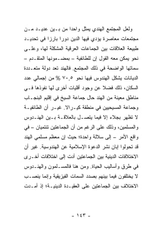 ‫ﻭﻟﻌل ﺍﻟﻤﺠﺘﻤﻊ ﺍﻟﻬﻨﺩﻱ ﻴﻤﺜل ﻭﺍﺤ ‪‬ﺍ ﻤﻥ ﺒـﻴﻥ ﻋﺩﻴـﺩ ﻤـﻥ‬
                   ‫ﺩ‬        ‫‪‬‬
‫ﻤﺠﺘﻤﻌﺎﺕ ﻤﻌﺎﺼﺭﺓ ﻴﺅﺩﻱ ﻓﻴﻬﺎ ﺍﻟﺩﻴﻥ ﺩﻭ ‪‬ﺍ ﺒﺎﺭ ‪‬ﺍ ﻓﻲ ﺘﺤﺩﻴـﺩ‬
           ‫ﺯ‬      ‫ﺭ‬
‫ﻁﺒﻴﻌﺔ ﺍﻟﻌﻼﻗﺎﺕ ﺒﻴﻥ ﺍﻟﺠﻤﺎﻋﺎﺕ ﺍﻟﻌﺭﻗﻴﺔ ﺍﻟﻤﺸﻜﻠﺔ ﻟﻬﺎ، ﻭﻋﻠـﻰ‬
‫ﻨﺤﻭ ﻴﻤﻜﻥ ﻤﻌﻪ ﺍﻟﻘﻭل ﺇﻥ ﻟﻠﻁﺎﺌﻔﻴﺔ – ﺒﻤﻀـﻤﻭﻨﻬﺎ ﺍﻟﻤﺘﻘـﺩﻡ –‬
‫ﺴﻤﺎﺘﻬﺎ ﺍﻟﻭﺍﻀﺤﺔ ﻓﻲ ﺫﻟﻙ ﺍﻟﻤﺠﺘﻤﻊ. ﻓﺎﻟﻬﻨﺩ ﺘﻌﺩ ﺩﻭﻟﺔ ﻤﺘﻌـﺩﺩﺓ‬
               ‫ﹸ‬
‫ﺍﻟﺩﻴﺎﻨﺎﺕ ﻴﺸﻜل ﺍﻟﻬﻨﺩﻭﺱ ﻓﻴﻬﺎ ﻨﺤﻭ ٥,٠٧ % ﻤﻥ ﺇﺠﻤﺎﻟﻲ ﻋﺩﺩ‬
‫ﺍﻟﺴﻜﺎﻥ، ﺫﻟﻙ ﻓﻀﻼ ﻋﻥ ﻭﺠﻭﺩ ﺃﻗﻠﻴﺎﺕ ﺃﺨﺭﻯ ﻟﻬﺎ ﻨﻔﻭﺫﻫﺎ ﻓـﻲ‬
                                   ‫ﹰ‬
‫ﻤﻨﺎﻁﻕ ﻤﻌﻴﻨﺔ ﻤﻥ ﺍﻟﻬﻨﺩ ﺤﺎل ﺠﻤﺎﻋﺔ ﺍﻟﺴﻴﺦ ﻓﻲ ﺇﻗﻠﻴﻡ ﺍﻟﺒﻨﺠـﺎﺏ‬
‫ﻭﺠﻤﺎﻋﺔ ﺍﻟﻤﺴﻴﺤﻴﻴﻥ ﻓﻲ ﻤﻨﻁﻘﺔ ﻜﻴـﺭﺍﻻ. ﻏﻴـﺭ ﺃﻥ ﺍﻟﻁﺎﺌﻔﻴـﺔ‬
‫ﻻ ﺘﻅﻬﺭ ﺒﺠﻼﺀ ﺇﻻ ﻓﻴﻤﺎ ﻴﺘﺼـل ﺒﺎﻟﻌﻼﻗـﺔ ﺒـﻴﻥ ﺍﻟﻬﻨـﺩﻭﺱ‬
‫ﻭﺍﻟﻤﺴﻠﻤﻴﻥ، ﻭﺫﻟﻙ ﻋﻠﻰ ﺍﻟﺭﻏﻡ ﻤﻥ ﺃﻥ ﺍﻟﺠﻤﺎﻋﺘﻴﻥ ﺘﻨﺘﻤﻴﺎﻥ – ﻓﻲ‬
‫ﻭﺍﻗﻊ ﺍﻷﻤﺭ – ﺇﻟﻰ ﺴﻼﻟﺔ ﻭﺍﺤﺩﺓ؛ ﺤﻴﺙ ﺇﻥ ﻤﻌﻅﻡ ﻤﺴﻠﻤﻲ ﺍﻟﻬﻨﺩ‬
‫ﻗﺩ ﺘﺤﻭﻟﻭﺍ ﺇﺒﺎﻥ ﻨﺸﺭ ﺍﻟﺩﻋﻭﺓ ﺍﻹﺴﻼﻤﻴﺔ ﻋﻥ ﺍﻟﻬﻨﺩﻭﺴﻴﺔ. ﻏﻴﺭ ﺃﻥ‬
‫ﺍﻻﺨﺘﻼﻓﺎﺕ ﺍﻟﺩﻴﻨﻴﺔ ﺒﻴﻥ ﺍﻟﺠﻤﺎﻋﺘﻴﻥ ﺃﺩﺕ ﺇﻟﻰ ﺍﺨﺘﻼﻓﺎﺕ ﺃﺨـﺭﻯ‬
‫ﻓﻲ ﻁﺭﻕ ﻭﺃﺴﺎﻟﻴﺏ ﺍﻟﺤﻴﺎﺓ. ﻭﻤﻥ ﻫﻨﺎ ﻓﺎﻟﻤﺴـﻠﻤﻭﻥ ﻭﺍﻟﻬﻨـﺩﻭﺱ‬
‫ﻻ ﻴﺨﺘﻠﻔﻭﻥ ﻓﻴﻤﺎ ﺒﻴﻨﻬﻡ ﺒﺼﺩﺩ ﺍﻟﺴﻤﺎﺕ ﺍﻟﻔﻴﺯﻴﻘﻴﺔ ﻭﺇﻨﻤﺎ ﻴﻨﺼـﺏ‬
‫ﺍﻻﺨﺘﻼﻑ ﺒﻴﻥ ﺍﻟﺠﻤﺎﻋﺘﻴﻥ ﻋﻠﻰ ﺍﻟﻌﻘﻴـﺩﺓ ﺍﻟﺩﻴﻨﻴـﺔ؛ ﺇﺫ ﺃﻤـﺩﺕ‬



                      ‫- ٣٤١ -‬
 