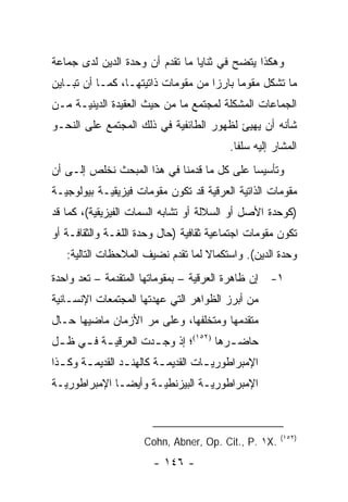 ‫ﻭﻫﻜﺫﺍ ﻴﺘﻀﺢ ﻓﻲ ﺜﻨﺎﻴﺎ ﻤﺎ ﺘﻘﺩﻡ ﺃﻥ ﻭﺤﺩﺓ ﺍﻟﺩﻴﻥ ﻟﺩﻯ ﺠﻤﺎﻋﺔ‬
‫ﻤﺎ ﺘﺸﻜل ﻤﻘﻭ ‪‬ﺎ ﺒﺎﺭ ‪‬ﺍ ﻤﻥ ﻤﻘﻭﻤﺎﺕ ﺫﺍﺘﻴﺘﻬـﺎ، ﻜﻤـﺎ ﺃﻥ ﺘﺒـﺎﻴﻥ‬
                                    ‫ﺯ‬      ‫ﻤ‬
‫ﺍﻟﺠﻤﺎﻋﺎﺕ ﺍﻟﻤﺸﻜﻠﺔ ﻟﻤﺠﺘﻤﻊ ﻤﺎ ﻤﻥ ﺤﻴﺙ ﺍﻟﻌﻘﻴﺩﺓ ﺍﻟﺩﻴﻨﻴـﺔ ﻤـﻥ‬
‫ﺸﺄﻨﻪ ﺃﻥ ﻴﻬﻴﺊ ﻟﻅﻬﻭﺭ ﺍﻟﻁﺎﺌﻔﻴﺔ ﻓﻲ ﺫﻟﻙ ﺍﻟﻤﺠﺘﻤﻊ ﻋﻠﻰ ﺍﻟﻨﺤـﻭ‬
                                           ‫ﺍﻟﻤﺸﺎﺭ ﺇﻟﻴﻪ ﺴﻠ ﹰﺎ.‬
                                             ‫ﻔ‬
‫ﻭﺘﺄﺴﻴ ‪‬ﺎ ﻋﻠﻰ ﻜل ﻤﺎ ﻗﺩﻤﻨﺎ ﻓﻲ ﻫﺫﺍ ﺍﻟﻤﺒﺤﺙ ﻨﺨﻠﺹ ﺇﻟـﻰ ﺃﻥ‬
                                            ‫ﺴ‬
‫ﻤﻘﻭﻤﺎﺕ ﺍﻟﺫﺍﺘﻴﺔ ﺍﻟﻌﺭﻗﻴﺔ ﻗﺩ ﺘﻜﻭﻥ ﻤﻘﻭﻤﺎﺕ ﻓﻴﺯﻴﻘﻴـﺔ ﺒﻴﻭﻟﻭﺠﻴـﺔ‬
‫)ﻜﻭﺤﺩﺓ ﺍﻷﺼل ﺃﻭ ﺍﻟﺴﻼﻟﺔ ﺃﻭ ﺘﺸﺎﺒﻪ ﺍﻟﺴﻤﺎﺕ ﺍﻟﻔﻴﺯﻴﻘﻴﺔ(، ﻜﻤﺎ ﻗﺩ‬
‫ﺘﻜﻭﻥ ﻤﻘﻭﻤﺎﺕ ﺍﺠﺘﻤﺎﻋﻴﺔ ﺜﻘﺎﻓﻴﺔ )ﺤﺎل ﻭﺤﺩﺓ ﺍﻟﻠﻐـﺔ ﻭﺍﻟﺜﻘﺎﻓـﺔ ﺃﻭ‬
   ‫ﻭﺤﺩﺓ ﺍﻟﺩﻴﻥ(. ﻭﺍﺴﺘﻜﻤﺎﻻ ﻟﻤﺎ ﺘﻘﺩﻡ ﻨﻀﻴﻑ ﺍﻟﻤﻼﺤﻅﺎﺕ ﺍﻟﺘﺎﻟﻴﺔ:‬
                                   ‫ﹰ‬
‫١- ﺇﻥ ﻅﺎﻫﺭﺓ ﺍﻟﻌﺭﻗﻴﺔ – ﺒﻤﻘﻭﻤﺎﺘﻬﺎ ﺍﻟﻤﺘﻘﺩﻤﺔ – ﺘﻌﺩ ﻭﺍﺤﺩﺓ‬
        ‫ﹸ‬
‫ﻤﻥ ﺃﺒﺭﺯ ﺍﻟﻅﻭﺍﻫﺭ ﺍﻟﺘﻲ ﻋﻬﺩﺘﻬﺎ ﺍﻟﻤﺠﺘﻤﻌﺎﺕ ﺍﻹﻨﺴـﺎﻨﻴﺔ‬
‫ﻤﺘﻘﺩﻤﻬﺎ ﻭﻤﺘﺨﻠﻔﻬﺎ، ﻭﻋﻠﻰ ﻤﺭ ﺍﻷﺯﻤﺎﻥ ﻤﺎﻀﻴﻬﺎ ﺤـﺎل‬
‫ﺤﺎﻀ ـﺭﻫﺎ )٢٥١(؛ ﺇﺫ ﻭﺠ ـﺩﺕ ﺍﻟﻌﺭﻗﻴ ـﺔ ﻓ ـﻲ ﻅ ـل‬
 ‫ـ‬    ‫ـ ـ‬             ‫ـ‬                 ‫ـ‬
‫ﺍﻹﻤﺒﺭﺍﻁﻭﺭﻴ ـﺎﺕ ﺍﻟﻘﺩﻴﻤ ـﺔ ﻜﺎﻟﻬﻨ ـﺩ ﺍﻟﻘﺩﻴﻤ ـﺔ ﻭﻜ ـﺫﺍ‬
  ‫ـ‬     ‫ـ‬         ‫ـ‬        ‫ـ‬          ‫ـ‬
‫ﺍﻹﻤﺒﺭﺍﻁﻭﺭﻴـﺔ ﺍﻟﺒﻴﺯﻨﻁﻴـﺔ ﻭﺃﻴﻀـﺎ ﺍﻹﻤﺒﺭﺍﻁﻭﺭﻴـﺔ‬
 ‫ـ‬            ‫‪‬ـ‬     ‫ـ‬          ‫ـ‬



                                                        ‫)٢٥١(‬
                      ‫.‪Cohn, Abner, Op. Cit., P. ١X‬‬
                        ‫- ٦٤١ -‬
 