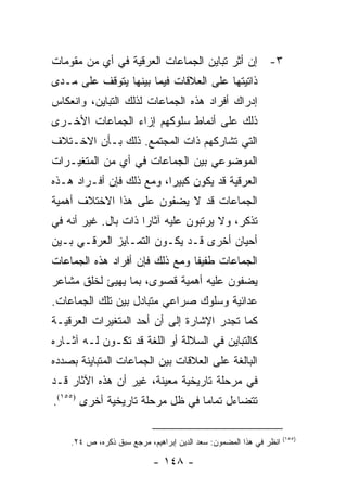 ‫٣- ﺇﻥ ﺃﺜﺭ ﺘﺒﺎﻴﻥ ﺍﻟﺠﻤﺎﻋﺎﺕ ﺍﻟﻌﺭﻗﻴﺔ ﻓﻲ ﺃﻱ ﻤﻥ ﻤﻘﻭﻤﺎﺕ‬
‫ﺫﺍﺘﻴﺘﻬﺎ ﻋﻠﻰ ﺍﻟﻌﻼﻗﺎﺕ ﻓﻴﻤﺎ ﺒﻴﻨﻬﺎ ﻴﺘﻭﻗﻑ ﻋﻠﻰ ﻤـﺩﻯ‬
‫ﺇﺩﺭﺍﻙ ﺃﻓﺭﺍﺩ ﻫﺫﻩ ﺍﻟﺠﻤﺎﻋﺎﺕ ﻟﺫﻟﻙ ﺍﻟﺘﺒﺎﻴﻥ، ﻭﺍﻨﻌﻜﺎﺱ‬
‫ﺫﻟﻙ ﻋﻠﻰ ﺃﻨﻤﺎﻁ ﺴﻠﻭﻜﻬﻡ ﺇﺯﺍﺀ ﺍﻟﺠﻤﺎﻋﺎﺕ ﺍﻷﺨـﺭﻯ‬
‫ﺍﻟﺘﻲ ﺘﺸﺎﺭﻜﻬﻡ ﺫﺍﺕ ﺍﻟﻤﺠﺘﻤﻊ. ﺫﻟﻙ ﺒـﺄﻥ ﺍﻻﺨـﺘﻼﻑ‬
‫ﺍﻟﻤﻭﻀﻭﻋﻲ ﺒﻴﻥ ﺍﻟﺠﻤﺎﻋﺎﺕ ﻓﻲ ﺃﻱ ﻤﻥ ﺍﻟﻤﺘﻐﻴـﺭﺍﺕ‬
‫ﺍﻟﻌﺭﻗﻴﺔ ﻗﺩ ﻴﻜﻭﻥ ﻜﺒﻴ ‪‬ﺍ، ﻭﻤﻊ ﺫﻟﻙ ﻓﺈﻥ ﺃﻓـﺭﺍﺩ ﻫـﺫﻩ‬
                          ‫ﺭ‬
‫ﺍﻟﺠﻤﺎﻋﺎﺕ ﻗﺩ ﻻ ﻴﻀﻔﻭﻥ ﻋﻠﻰ ﻫﺫﺍ ﺍﻻﺨﺘﻼﻑ ﺃﻫﻤﻴﺔ‬
‫ﺘﺫﻜﺭ، ﻭﻻ ﻴﺭﺘﺒﻭﻥ ﻋﻠﻴﻪ ﺁﺜﺎ ‪‬ﺍ ﺫﺍﺕ ﺒﺎل. ﻏﻴﺭ ﺃﻨﻪ ﻓﻲ‬
                     ‫ﺭ‬
‫ﺃﺤﻴﺎﻥ ﺃﺨﺭﻯ ﻗـﺩ ﻴﻜـﻭﻥ ﺍﻟﺘﻤـﺎﻴﺯ ﺍﻟﻌﺭﻗـﻲ ﺒـﻴﻥ‬
‫ﺍﻟﺠﻤﺎﻋﺎﺕ ﻁﻔﻴ ﹰﺎ ﻭﻤﻊ ﺫﻟﻙ ﻓﺈﻥ ﺃﻓﺭﺍﺩ ﻫﺫﻩ ﺍﻟﺠﻤﺎﻋﺎﺕ‬
                                ‫ﻔ‬
‫ﻴﻀﻔﻭﻥ ﻋﻠﻴﻪ ﺃﻫﻤﻴﺔ ﻗﺼﻭﻯ، ﺒﻤﺎ ﻴﻬﻴﺊ ﻟﺨﻠﻕ ﻤﺸﺎﻋﺭ‬
‫ﻋﺩﺍﺌﻴﺔ ﻭﺴﻠﻭﻙ ﺼﺭﺍﻋﻲ ﻤﺘﺒﺎﺩل ﺒﻴﻥ ﺘﻠﻙ ﺍﻟﺠﻤﺎﻋﺎﺕ.‬
‫ﻜﻤﺎ ﺘﺠﺩﺭ ﺍﻹﺸﺎﺭﺓ ﺇﻟﻰ ﺃﻥ ﺃﺤﺩ ﺍﻟﻤﺘﻐﻴﺭﺍﺕ ﺍﻟﻌﺭﻗﻴـﺔ‬
‫ﻜﺎﻟﺘﺒﺎﻴﻥ ﻓﻲ ﺍﻟﺴﻼﻟﺔ ﺃﻭ ﺍﻟﻠﻐﺔ ﻗﺩ ﺘﻜـﻭﻥ ﻟـﻪ ﺁﺜـﺎﺭﻩ‬
‫ﺍﻟﺒﺎﻟﻐﺔ ﻋﻠﻰ ﺍﻟﻌﻼﻗﺎﺕ ﺒﻴﻥ ﺍﻟﺠﻤﺎﻋﺎﺕ ﺍﻟﻤﺘﺒﺎﻴﻨﺔ ﺒﺼﺩﺩﻩ‬
‫ﻓﻲ ﻤﺭﺤﻠﺔ ﺘﺎﺭﻴﺨﻴﺔ ﻤﻌﻴﻨﺔ، ﻏﻴﺭ ﺃﻥ ﻫﺫﻩ ﺍﻵﺜﺎﺭ ﻗـﺩ‬
‫ﺘﺘﻀﺎﺀل ﺘﻤﺎ ‪‬ﺎ ﻓﻲ ﻅل ﻤﺭﺤﻠﺔ ﺘﺎﺭﻴﺨﻴﺔ ﺃﺨﺭﻯ )٥٥١(.‬
                                 ‫ﻤ‬

                                                                   ‫)٥٥١(‬
    ‫ﺍﻨﻅﺭ ﻓﻲ ﻫﺫﺍ ﺍﻟﻤﻀﻤﻭﻥ: ﺴﻌﺩ ﺍﻟﺩﻴﻥ ﺇﺒﺭﺍﻫﻴﻡ، ﻤﺭﺠﻊ ﺴﺒﻕ ﺫﻜﺭﻩ، ﺹ ٤٢.‬

                           ‫- ٨٤١ -‬
 
