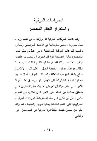 ‫ﺍﻟﺼﺭﺍﻋﺎﺕ ﺍﻟﻌﺭﻗﻴﺔ‬
            ‫ﻭﺍﺴﺘﻘﺭﺍﺭ ﺍﻟﻌﺎﻟﻡ ﺍﻟﻤﻌﺎﺼﺭ‬
‫ﻭﻟﻤﺎ ﻜﺎﻨﺕ ﺍﻟﺤﺭﻜﺎﺕ ﺍﻟﻌﺭﻗﻴﺔ ﻗﺩ ﺒﺭﺯﺕ – ﻓﻲ ﻋﺼـﺭﻨﺎ –‬
‫ﺒﺠل ﺼﻭﺭﻫﺎ، ﻭﺸﺘﻰ ﻤﻘﻭﻤﺎﺘﻬﺎ ﻓﻲ ﺍﻻﺘﺤﺎﺩ ﺍﻟﺴﻭﻓﻴﻴﺘﻲ )ﺍﻟﺴﺎﺒﻕ(‬
‫ﻭﻜﺎﻨﺕ ﺍﻟﺤﺭﻜﺎﺕ ﺍﻟﻌﺭﻗﻴﺔ ﺍﻟﺴﻭﻓﻴﻴﺘﻴﺔ ﻫـﻲ ﺃﻋﻅـﻡ ﻨﻅﻴﺭﺍﺘﻬـﺎ‬
‫ﺍﻟﻤﻌﺎﺼﺭﺓ ﺸﺄ ﹰﺎ ﻭﺃﻤﻀﺎﻫﺎ ﺃﺜ ‪‬ﺍ ﻓﻘﺩ ﺍﺨﺘﺭﻨﺎ ﺃﻥ ﻴﻨﺼـﺏ ﻋﻠﻴﻬـﺎ‬
                            ‫ﺭ‬             ‫ﻨ‬
‫ﻤﻭﻓﻭﺭ ﺍﻫﺘﻤﺎﻤﻨﺎ، ﻭﻟﺫﺍ ﻓﻘﺩ ﺃﻓﺭﺩﻨﺎ ﻟﻬﺎ ﺍﻟﻘﺴﻡ ﺍﻟﺜﺎﻟﺙ ﻤـﻥ ﻫـﺫﺍ‬
‫ﺍﻟﻜﺘﺎﺏ ﺒﺭﻤﺘﻪ. ﻭﺫﻟﻙ – ﺒﻁﺒﻴﻌﺔ ﺍﻟﺤﺎل – ﻋﻠﻰ ﺇﺜـﺭ ﺍﻻﻫﺘﻤـﺎﻡ‬
‫ﺍﻟﺒﺎﻟﻎ ﺒﻜﺎﻓﺔ ﺍﻟﺠﻭﺍﻨﺏ ﺍﻟﻤﺘﻌﻠﻘﺔ ﺒﺎﻟﺤﺭﻜﺎﺕ ﺍﻟﻌﺭﻗﻴـﺔ، ﻻ ﺴـﻴﻤﺎ‬
‫ﺴﻤﺎﺘﻬﺎ ﺍﻟﻌﺎﻤﺔ ﺍﻟﻤﺸﺘﺭﻜﺔ ﺍﻟﺘﻲ ﺘﺠﻌل ﻤﻨﻬﺎ ﻭﺒﺤـﻕ "ﻅـﺎﻫﺭﺓ"،‬
‫ﺍﻷﻤﺭ ﺍﻟﺫﻱ ﺤﺘﻡ ﻋﻠﻴﻨﺎ ﺃﻥ ﻨﻌﺭﺽ ﻟﺤﺎﻻﺕ ﻤﺘﺒﺎﻴﻨﺔ ﺃﺨﺭﻯ ﻓـﻲ‬
‫ﻤﻨﺎﻁﻕ ﻤﺨﺘﻠﻔﺔ ﻤﻥ ﺍﻟﻌﺎﻟﻡ ﻋﻠﻰ ﺍﻟﻨﺤﻭ ﺍﻟﺫﻱ ﻗﻤﻨﺎ ﺒﻪ ﻓﻲ ﺍﻟﻘﺴـﻡ‬
‫ﺍﻟﺜﺎﻨﻲ، ﻋﻠﻰ ﺃﻥ ﺘﻜﻭﻥ ﺍﻟﺩﺭﺍﺴﺔ ﺍﻟﻤﺴﺘﻔﻴﻀﺔ ﻟﻠﺤﺭﻜﺎﺕ ﺍﻟﻌﺭﻗﻴـﺔ‬
‫ﺍﻟﺴﻭﻓﻴﻴﺘﻴﺔ )ﻓﻲ ﺍﻟﻘﺴﻡ ﺍﻟﺜﺎﻟﺙ( ﺒﻤﺜﺎﺒﺔ ﺘﺘﻭﻴﺞ ﻭﺍﺴﺘﺠﻼﺀ ﻟﻤﺎ ﻭﻗﻔﻨﺎ‬
‫ﻋﻠﻴﻪ ﻤﻥ ﺤﻘﺎﺌﻕ ﺘﺘﺼل ﺒﺎﻟﻅﺎﻫﺭﺓ ﺍﻟﻌﺭﻗﻴﺔ ﻓﻲ ﺍﻟﻘﺴـﻤﻴﻥ ﺍﻷﻭل‬
                                                   ‫ﻭﺍﻟﺜﺎﻨﻲ.‬


                         ‫- ٤١ -‬
 