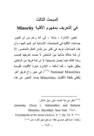 ‫ﺍﻟﻤﺒﺤﺙ ﺍﻟﺜﺎﻟﺙ‬
  ‫ﻓﻲ ﺍﻟﺘﻌﺭﻴﻑ ﺒﻤﻔﻬﻭﻡ ﺍﻷﻗﻠﻴﺔ ‪Minority‬‬

‫ﺘﺘﻌﻴﻥ ﺍﻹﺸﺎﺭﺓ – ﺒﺩﺍﻴﺔ – ﺇﻟﻰ ﺃﻨﻪ ﺭﻏﻡ ﻤﻥ ﺃﻥ ﻅﻬﻭﺭ‬
‫ﺠﻤﺎﻋﺎﺕ ﺍﻷﻗﻠﻴﺔ ﻓﻲ ﺍﻟﻤﺠﺘﻤﻌﺎﺕ ﺍﻹﻨﺴﺎﻨﻴﺔ ﺃﻤﺭ ﻗﺩﻴﻡ ﺍﻟﻌﻬﺩ، ﻭﺃﻥ‬
‫ﻫﺫﻩ ﺍﻟﺠﻤﺎﻋﺎﺕ ﺘﻭﺠﺩ ﻓﻲ ﻜﺜﻴﺭ ﻤﻥ ﺒﻠﺩﺍﻥ ﺍﻟﻌﺎﻟﻡ ﺍﻟﻤﻌﺎﺼﺭ، ﺇﻻ‬
‫ﺃﻥ ﺜﻤﺔ ﺨﻼ ﹰﺎ ﺒﺸﺄﻨﻬﺎ ﺒﻴﻥ ﺍﻟﺒﺎﺤﺜﻴﻥ ﻻ ﺒﺼﺩﺩ ﺘﻌﺭﻴﻔﻬﺎ ﻓﺤﺴﺏ‬
                                         ‫ﻓ‬
‫ﻭﺇﻨﻤﺎ ﻜﺫﻟﻙ ﻓﻴﻤﺎ ﻴﺘﺼل ﺒﺘﺴﻤﻴﺘﻬﺎ؛ ﺇﺫ ﺇﻥ ﺜﻤﺔ ﻓﺭﻴ ﹰﺎ ﻤﻥ ﺍﻟﺒﺎﺤﺜﻴﻥ‬
             ‫ﻘ‬
‫ﻴﻁﻠﻕ ﻋﻠﻴﻬﺎ – ﻜﻤﺎ ﺃﺴﻠﻔﻨﺎ – ﺍﻹﺸﺎﺭﺓ ﻋﺒﺎﺭﺓ ﺍﻷﻗﻠﻴﺎﺕ ﺍﻟﻘﻭﻤﻴﺔ‬
‫‪ ،(١٥٦) National Minorities‬ﻓﻲ ﺤﻴﻥ ﺭﺍﺡ ﻓﺭﻴﻕ ﺁﺨﺭ‬
‫ﻴﻜﺘﻔﻲ ﺒﻠﻔﻅﺔ ﺍﻷﻗﻠﻴﺎﺕ ‪ Minorities‬ﺒﺼﺩﺩ ﺍﻟﺘﻌﺒﻴﺭ ﻋﻥ ﻫﺫﻩ‬




                                                           ‫)٦٥١(‬
                      ‫ﺍﻨﻅﺭ ﻓﻲ ﻫﺫﺍ ﺍﻟﺼﺩﺩ ﻋﻠﻰ ﺴﺒﻴل ﺍﻟﻤﺜﺎل:‬
‫.‪Janowsky‬‬     ‫‪Oscar‬‬    ‫,.‪I‬‬   ‫‪Nationalities‬‬   ‫‪and‬‬   ‫‪National‬‬
            ‫.٥٤٩١ .‪Minorities. Macmillan. New York‬‬
 ‫.٨١٥ .‪Encyclopedia of the social sciences, V. ٩, Op. Cit. P‬‬
        ‫ﻭﺃﻴ ‪‬ﺎ: ﺇﺴﻤﺎﻋﻴل ﺼﺒﺭﻱ ﻤﻘﻠﺩ، ﻤﺭﺠﻊ ﺴﺒﻕ ﺫﻜﺭﻩ، ﺹ ٦٠١.‬
                                                   ‫ﻀ‬
                         ‫- ٩٤١ -‬
 